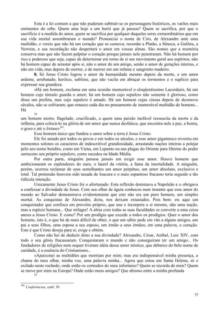 35
Esta é a lei comum a que não puderam subtrair-se os personagens históricos, os varões mais
eminentes do orbe. Quem ama hoje a um herói que já passou? Quem se sacrifica, por que o
sacrifício é a medida do amor, quem se sacrifica por qualquer daqueles seres extraordinários que em
sua vida mortal assombraram o mundo? Pronunciai o nome de Ciro, de Alexandre ante uma
multidão, e vereis que não há um coração que se comova; recordai a Platão, a Sêneca, a Galileu, a
Newton, e sua recordação não despertará o amor em vossas almas. São nomes que a memória
conserva mas que não fazem palpitar o coração porque jamais nele penetraram. Não há homem por
rico e poderoso que seja, capaz de determinar em torno de si um movimento geral aos espíritos; não
há homem capaz de arrastar após si, não o amor de um amigo, senão o amor de gerações inteiras, e
não em vida, mas depois de morrer, e de morrer em um infame e sangrento madeiro.
8. Só Jesus Cristo logrou o amor da humanidade mesmo depois da morte, e um amor
ardente, arrebatado, heróico, sublime, que não vacila em abraçar os tormentos e o suplício para
expressar sua grandeza.
«Há um homem, exclama em uma ocasião memorável o eloqüentíssimo Lacordaire, há um
homem cujo túmulo guarda o amor; há um homem cujo sepulcro não somente é glorioso, como
disse um profeta, mas cujo sepulcro é amado. Há um homem cujas cinzas depois de dezenove
séculos, não se esfriaram; que renasce cada dia no pensamento de inumerável multidão de homens...
Há
54
um homem morto, flagelado, crucificado, a quem uma paixão inefável ressuscita da morte e da
infâmia, para colocá-lo na glória de um amor que nunca desfalece, que encontra nele a paz, a honra,
o gozo e até o êxtase»101
.
Esse homem único que fundou o amor sobre a terra é Jesus Cristo.
Ele foi amado por todos os povos e em todos os séculos, e esse amor gigantesco revestiu em
momentos solenes os caracteres de indescritível grandiosidade, arrastando nações inteiras a pelejar
pelo seu nome bendito, como em Viena, em Lepanto ou nas plagas do Oriente para libertar do poder
sarraceno seu próprio sepulcro, como sucedeu na Idade Média.
Por outra parte, ninguém pensou jamais em exigir esse amor. Houve homens que
ambicionaram os esplendores do ouro, o laurel da vitória, a fama da imortalidade. A ninguém,
porém, ocorreu reclamar de seus semelhantes um amor perpétuo, um amor absoluto, exclusivo e
total. Tal pretensão houvera sido taxada de loucura e o mais espantoso fracasso teria seguido a tão
ridícula intenção.
Unicamente Jesus Cristo foi o afortunado. Esta reflexão dominava a Napoleão e o obrigava
a confessar a divindade de Jesus. Com seu olhar de águia conheceu num instante que esse amor do
mundo ao Salvador demonstrava evidentemente que este não era um puro homem, um simples
mortal. As conquistas de Alexandre, dizia, nos deixam extasiados. Pois bem: eis aqui um
conquistador que confisca em proveito próprio, que une e incorpora a si mesmo, não uma nação,
mas a espécie humana... Que milagre! A alma com todas as suas faculdades se converte a uma coisa
anexa a Jesus Cristo. E como? Por um prodígio que excede a todos os prodígios. Quer o amor dos
homens, isto é, o que há de mais difícil de obter, o que um sábio pede em vão a alguns amigos, um
pai a seus filhos, uma esposa a seu esposo, um irmão a seus irmãos; em uma palavra, o coração.
Este é que Cristo deseja para si; exige e obtém.
Como não hei de deduzir disto a sua divindade? Alexandre, César, Aníbal, Luiz XIV, com
todo o seu gênio fracassaram. Conquistaram o mundo e não conseguiram ter um amigo... Os
fundadores de religiões nem sequer tiveram idéia desse amor místico, que debaixo do belo nome de
caridade, é a essência do Cristianismo...
«Apaixonei as multidões que morriam por mim; mas era indispensável minha presença, a
chama do meu olhar, minha voz, uma palavra minha... Agora que estou em Santa Helena, só e
exilado neste rochedo, onde estão os cortesãos do meu infortúnio? Quem se recorda de mim? Quem
se move por mim na Europa? Onde estão meus amigos? Que abismo entre a minha profunda
55
101
Conferências, conf. 39.
 