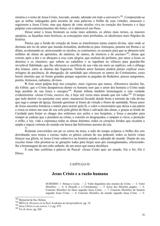 36
miséria e o reino de Jesus Cristo, louvado, amado, adorado em todo o universo!»102
. Compreende-se
que as turbas subjugadas pelo encanto de suas palavras e brilho de suas virtudes, amassem e
seguissem a Jesus Cristo, mas que depois de vinte séculos viva no coração dos homens e o faça
palpitar com estremecimentos tão fortes, só é admissível em Deus.
Desse amor a Jesus brotaram as notas mais ardentes, os afetos mais ternos, as maiores
epopéias, as façanhas mais heróicas, as concepções mais profundas, os idealismos mais fúlgidos da
história.
Parece que a ferida do coração de Jesus se transformou numa cratera divina, «por onde se
derrama um rio de amor que inunda Jerusalém, desborda-se para Antioquia, penetra em Roma e se
dilata, avolumando-se, atravessando os séculos, os continentes, os oceanos para que se abrasem nele
milhões de almas de apóstolos, de mártires, de santos, de místicos e de ascetas»103
, almas que
correm após a dor e se abraçam à cruz com alegria; que enchem de perfume, por amor a Jesus os
desertos e os claustros; que sobem ao cadafalso e se sepultam no silêncio para guardar-lhe
inviolável fidelidade; que lhe oferecem o sacrifício de sua vida em meio ao suplício, sob o alfange
dos tiranos, entre as chamas das fogueiras. Nenhum amor humano poderá jamais explicar esses
milagres de paciência, de abnegação, de santidade que oferecem os santos do Cristianismo, esses
heróis imortais que só foram grandes porque seguiram as pegadas do Redentor, passos sangrentos,
porém, formosos, radiantes, divinos.
9. Este amor palpita hoje nos corações, mais vigoroso que nunca. «Dezenove séculos faz,
diz Gibier, que o Cristo desapareceu dentre os homens sem que o amor dos homens a Cristo nada
haja perdido de sua força e energia»104
. Renan tributa também homenagem a esta verdade
evidentíssima: «Jesus Cristo, escreve ele, é hoje mil vezes mais amado que em vida»105
. O tempo
que tudo destrói viu aumentar esse amor, manancial fecundo donde brota a torrente da vida divina
que rega o campo da Igreja, fazendo germinar aí frutos de virtude e frutos de santidade. Nesse amor
de Jesus encontra fortaleza o mártir para morrer pela fé, e valor o missionário que deixa a sua pátria
e cruza os mares nas asas do seu zelo pela glória de Deus e salvação das almas, e graças as Irmãs de
Caridade para beijar as chagas dos enfermos nos asilos e nos hospitais, e força o pecador para
romper as cadeias que o prendem ao crime, e consolo os desgraçados, e amparo a viúva, e proteção
o órfão, e luz, vida e esperança todas as almas dolentes, todos os corações feridos que escalam a
ampla e áspera vertente do mundo em busca das belíssimas auroras do céu.•
r■
*
56
Rolaram convertidos em pó os cetros da terra; a mão do tempo eclipsou o brilho dos reis
derrubando seus tronos e coroas; todos os gênios caíram do seu pedestal; todos os heróis viram
fenecer sua glória; só Jesus Cristo sobrevive na história amado e adorado do mundo. Diante do seu
excelso trono vêm prostrar-se as gerações todas para beijar seus pés ensangüentados, oferecendo-
lhe a homenagem de um culto ardente, de um amor que nunca desfalece.
E este fato confirma a palavra de Pascal: «Jesus Cristo quis ser amado, Ele o foi; Ele é
Deus».
CAPÍTULO IV
Jesus Cristo e a razão humana
SUMÁRIO: 1. Strauss e Loisy. — 2. Valor dogmático dos ensinos de Cristo. — 3. Valor
filosófico. — 4. A filosofia e o Cristianismo. — 5. Erros dos filósofos pagãos. — 6.
Conceito filosófico de Deus segundo Jesus Cristo. — 7. Conceito filosófico do homem
segundo Jesus Cristo. — 8. Conceito filosófico do mundo segundo Jesus Cristo. — 9.
102
Memorial de Sta. Helena.
103
MELLA, Discurso en la Real Academia de Jurisprudência, pg. 18.
104
Jésus Christ et son oeuvre, t. I, pg. 479.
105
Vie de Jesus, pg. 426.
 