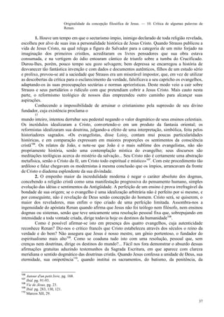 37
Originalidade da concepção filosófica de Jesus. — 10. Crítica de algumas palavras de
Renan.
1. Houve um tempo em que o sectarismo ímpio, inimigo declarado de toda religião revelada,
escolheu por alvo de suas iras a personalidade histórica de Jesus Cristo. Quando Strauss publicou a
vida de Jesus Cristo, na qual relega a figura do Salvador para a categoria de um mito forjado na
imaginação dos primeiros cristãos, acreditaram os livres pensadores que sua obra estava
consumada, e na vertigem do ódio entoaram cântico de triunfo sobre a tumba do Crucificado.
Durou-lhes, porém, pouco tempo seu gozo selvagem; bem depressa se encarregou a história de
desvanecer tão fantástica invenção e com dados e documentos autênticos, filhos de um estudo sério
e prolixo, provou-se até a saciedade que Strauss era um miserável impostor, que, em vez de utilizar
as descobertas da crítica para o esclarecimento da verdade, falsificava a seu capricho os evangelhos,
adaptando-os às suas preocupações sectárias e normas apriorísticas. Deste modo veio a cair sobre
Strauss e seus partidários o ridículo com que pretendiam cobrir a Jesus Cristo. Mais cauto nesta
parte, o reformismo teológico de nossos dias empreendeu outro caminho para alcançar suas
aspirações.
Conhecendo a impossibilidade de arruinar o cristianismo pela supressão de seu divino
fundador, cuja existência proclama o
57
mundo inteiro, intentou derrubar seu pedestal negando o valor dogmático de seus ensinos celestiais.
Os incrédulos idealizaram a Cristo, convertendo-o em um produto da fantasia oriental; os
reformistas idealizaram sua doutrina, julgando-a efeito de uma interpretação, simbólica, feita pelos
historiadores sagrados. «Os evangelistas, disse Loisy, contam mui poucas particularidades
históricas, e em comparação expressam em maiores proporções os sentimentos da consciência
cristã106
. Os relatos de João, e note-se que João é o mais sublime dos evangelistas, não são
propriamente história, senão uma contemplação mística do evangelho; seus discursos são
meditações teológicas acerca do mistério da salvação... Seu Cristo não é certamente uma abstração
metafísica, senão o Cristo da fé, um Cristo todo espiritual e místico»107
. Com este procedimento tão
ardiloso e falaz chegavam os modernistas à mesma conclusão que os ímpios, arrancavam da fronte
de Cristo o diadema esplendente da sua divindade.
2. O empenho maior da incredulidade moderna é negar o caráter absoluto dos dogmas,
concebendo a religião cristã como uma manifestação progressiva do pensamento humano, simples
evolução das idéias e sentimentos da Antigüidade. A perfeição de um ensino é prova irrefragável da
bondade de sua origem; se o evangelho é uma idealização arbitrária não é perfeito por si mesmo, e
por conseguinte, não é revelação de Deus senão concepção do homem. Cristo será, se quiserem, o
maior dos reveladores, mas enfim o tipo criado de uma perfeição limitada. Assombra-nos a
ingenuidade do apóstata Renan quando afirma que Jesus não foi teólogo nem filósofo, nem ensinou
dogmas ou sistemas, senão que teve unicamente uma resolução pessoal fixa que, sobrepujando em
intensidade a toda vontade criada, dirige todavia hoje os destinos da humanidade108
.
Como é possível afirmar-se isto em presença dos quatro evangelhos, cuja autenticidade
reconhece Renan? Diz-nos o crítico francês que Cristo estabeleceu através dos séculos o reino da
verdade e do bem? Não assegura que Jesus é nosso mestre, um gênio portentoso, o fundador do
espiritualismo mais alto109
. Como se coaduna tudo isto com uma resolução, pessoal que, sem
crenças nem doutrinas, dirige os destinos do mundo?... Fácil nos fora demonstrar o absurdo dessas
afirmações gratuitas aduzindo testemunhos da Sagrada Escritura, em que aparece com clareza
meridiana o sentido dogmático das doutrinas cristãs. Quando Jesus confessa a unidade de Deus, sua
eternidade, sua onipotência110
, quando institui os sacramentos, do batismo, da penitência, da
106
Autour d'un petit livre, pg. 168.
107
Ibid. pg. 91-93.
108
Vie de Jésus, pg. 23.
109
Ibid. pg. 283, 130, 121.
110
Marcos XII, 29.
 