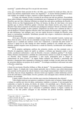 38
eucaristia111
; quando afirma que Ele e seu pai são uma mesma
58
coisa, que o Espírito Santo procede do Pai e do Filho, que o mundo foi criado por Deus, não nos
ensina uma doutrina simplesmente moral, mas dogmática112
. A mesma fórmula predileta de Jesus:
«em verdade, em verdade vos digo», expressa o caráter dogmático de suas revelações.
3. Longe, não obstante, de nós a invasão de um terreno que não nos pertence. Prescindindo
dessa ordem teológica, ninguém negará racionalmente que a linguagem de Cristo é eminentemente
filosófica, que sua vida e doutrinas influíram na solução dos mais graves problemas da filosofia. O
Mestre divino nos fala freqüentemente de Deus, do homem, da alma, da vida futura e de outras
questões que as ciências filosóficas agitam e discutem. Que relação envolve, pois, Jesus com os
filósofos? Que efeitos causaram na filosofia suas prodigiosas sentenças? Devem os filósofos render-
lhe homenagem de gratidão, ou pelo contrário, estigmatizar sua fronte com o anátema do ódio e o
selo do desprezo? Façamos algumas reflexões sobre uma matéria tão interessante e sugestiva. Antes
de tudo declaramos, sem ambages, que é um erro capital divorciar a religião da filosofia, como
fazem os racionalistas incrédulos. Semelhante proceder deu origem a inumeráveis aberrações na
história da humanidade.
«Crer que a filosofia é contrária à religião, escreve o livre pensador Laurent, é pensar que
Deus, fonte da razão e da fé, está em contradição consigo mesmo e criar combate e divisão no seio
daquele que é a unidade por essência. Como isto é impossível, a oposição não pode existir»113
.
Acusa-se a Igreja de ter sido inimiga do saber humano; condena-se sua conduta para com os
filósofos, quando ninguém como ela promoveu o estudo da filosofia, reconhecendo sua utilidade e
importância.
4. Os próprios apologistas católicos dos primeiros séculos, em luta constante com os
filósofos do paganismo, depois de repelir as calúnias e sofismas que lançaram contra o nome
cristão, reconhecem nobremente o valor da filosofia e louvam a sabedoria gentílica114
. Os Santos
Padres afirmam unanimemente a utilidade dos conhecimentos naturais no estudo da religião cristã.
«A filosofia, disse Clemente Alexandrino, é uma escola, preparatória para se chegar ao
conhecimento de Jesus Cristo»115
. Se alguns Padres atribuem aos filósofos o nascimento das
heresias e chasqueiam deles reputando-os inimigos da verdade revelada, era pelo abuso que faziam
do raciocínio dialético em prejuízo da fé católica116
. Os teólogos escolásticos cultivaram com ardor
a filosofia e ainda hoje,
59
à frente do movimento filosófico brilham os filhos da Igreja117
. Tal procedimento é perfeitamente
natural e lógico. A religião não é uma relação particular, nem se limita a uma esfera determinada
nem constitui um fim parcial da vida do homem; é uma relação transcendental e objetiva do homem
com Deus, base de crenças dogmáticas e deveres morais que regulam a ordem intelectual, moral e
social dos indivíduos e coletividades. Envolve, portanto, uma concepção clara e distinta de Deus, do
homem e da sociedade.
E quem, senão a filosofia, deve elucidar esses conceitos fundamentais das ciências?
Toda religião tende por sua natureza a estabelecer vínculos entre os homens, fundar relações
e enlaçar os espíritos por meio de idéias, sentimentos, tradições e costumes. E isto pressupõe bem
conhecidas as noções de justiça, de direito, de ordem e de autoridade, que a filosofia ensina e
explica como objeto próprio de sua investigação. Finalmente, a filosofia e a religião coincidem no
fundo, têm um mesmo objeto, que é solucionar os problemas relativos à origem e destino do
homem, e isto não podem conseguir se não marcham em perfeita harmonia, ajudando-se
111
João, III, 5; XXI, 23 — Lucas, XIII, 3.
112
João, X, 30, XV, 26, 16, 14.
113
João, X, 30; XV, 26; XVI, 14 — Matth., XI, 25. História de la Humanidad, t. I, pg. 835.
114
Cfr. San Justino, Dialog. cum Tripho, num. 7, 8, e 29.
115
Strom, I, 5
116
HETTINGER, Teologia fundamental, t. II, pg. 360.
117
Mercier, Pesch, Willems, Gutbertet, Wulf e outros.
 