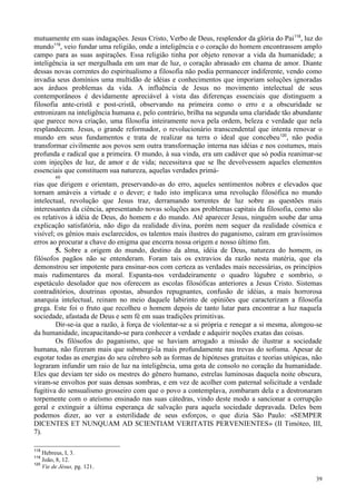 39
mutuamente em suas indagações. Jesus Cristo, Verbo de Deus, resplendor da glória do Pai118
, luz do
mundo119
, veio fundar uma religião, onde a inteligência e o coração do homem encontrassem amplo
campo para as suas aspirações. Essa religião tinha por objeto renovar a vida da humanidade; a
inteligência ia ser mergulhada em um mar de luz, o coração abrasado em chama de amor. Diante
dessas novas correntes do espiritualismo a filosofia não podia permanecer indiferente, vendo como
invadia seus domínios uma multidão de idéias e conhecimentos que imporiam soluções ignoradas
aos árduos problemas da vida. A influência de Jesus no movimento intelectual de seus
contemporâneos é devidamente apreciável à vista das diferenças essenciais que distinguem a
filosofia ante-cristã e post-cristã, observando na primeira como o erro e a obscuridade se
entronizam na inteligência humana e, pelo contrário, brilha na segunda uma claridade tão abundante
que parece nova criação, uma filosofia inteiramente nova pela ordem, beleza e verdade que nela
resplandecem. Jesus, o grande reformador, o revolucionário transcendental que intenta renovar o
mundo em seus fundamentos e trata de realizar na terra o ideal que concebeu120
, não podia
transformar civilmente aos povos sem outra transformação interna nas idéias e nos costumes, mais
profunda e radical que a primeira. O mundo, à sua vinda, era um cadáver que só podia reanimar-se
com injeções de luz, de amor e de vida; necessitava que se lhe devolvessem aqueles elementos
essenciais que constituem sua natureza, aquelas verdades primá-
60
rias que dirigem e orientam, preservando-as do erro, aqueles sentimentos nobres e elevados que
tornam amáveis a virtude e o dever; e tudo isto implicava uma revolução filosófica no mundo
intelectual, revolução que Jesus traz, derramando torrentes de luz sobre as questões mais
interessantes da ciência, apresentando novas soluções aos problemas capitais da filosofia, como são
os relativos à idéia de Deus, do homem e do mundo. Até aparecer Jesus, ninguém soube dar uma
explicação satisfatória, não digo da realidade divina, porém nem sequer da realidade cósmica e
visível; os gênios mais esclarecidos, os talentos mais ilustres do paganismo, caíram em gravíssimos
erros ao procurar a chave do enigma que encerra nossa origem e nosso último fim.
5. Sobre a origem do mundo, destino da alma, idéia de Deus, natureza do homem, os
filósofos pagãos não se entenderam. Foram tais os extravios da razão nesta matéria, que ela
demonstrou ser impotente para ensinar-nos com certeza as verdades mais necessárias, os princípios
mais rudimentares da moral. Espanta-nos verdadeiramente o quadro lúgubre e sombrio, o
espetáculo desolador que nos oferecem as escolas filosóficas anteriores a Jesus Cristo. Sistemas
contraditórios, doutrinas opostas, absurdos repugnantes, confusão de idéias, a mais horrorosa
anarquia intelectual, reinam no meio daquele labirinto de opiniões que caracterizam a filosofia
grega. Este foi o fruto que recolheu o homem depois de tanto lutar para encontrar a luz naquela
sociedade, afastada de Deus e sem fé em suas tradições primitivas.
Dir-se-ia que a razão, à força de violentar-se a si própria e renegar a si mesma, alongou-se
da humanidade, incapacitando-se para conhecer a verdade e adquirir noções exatas das coisas.
Os filósofos do paganismo, que se haviam arrogado a missão de ilustrar a sociedade
humana, não fizeram mais que submergi-la mais profundamente nas trevas do sofisma. Apesar de
esgotar todas as energias do seu cérebro sob as formas de hipóteses gratuitas e teorias utópicas, não
lograram infundir um raio de luz na inteligência, uma gota de consolo no coração da humanidade.
Eles que deviam ter sido os mestres do gênero humano, estrelas luminosas daquela noite obscura,
viram-se envoltos por suas densas sombras, e em vez de acolher com paternal solicitude a verdade
fugitiva do sensualismo grosseiro com que o povo a contemplava, zombaram dela e a destronaram
torpemente com o ateísmo ensinado nas suas cátedras, vindo deste modo a sancionar a corrupção
geral e extinguir a última esperança de salvação para aquela sociedade depravada. Deles bem
podemos dizer, ao ver a esterilidade de seus esforços, o que dizia São Paulo: «SEMPER
DICENTES ET NUNQUAM AD SCIENTIAM VERITATIS PERVENIENTES» (II Timóteo, III,
7).
118
Hebreus, I, 3.
119
João, 8, 12.
120
Vie de Jésus, pg. 121.
 