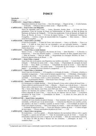 4
ÍNDICE2
Introdução .................... 7
Prólogo..................... 17
CAPÍTULO I — Jesus Cristo e a História
Importância histórica de Jesus Cristo. — Seus três inimigos. — Origem da luta. — A razão humana.
— A filosofia. — Influência desta na ordem social. — Objeto da Obra. ...........21
CAPÍTULO II — Jesus Cristo e seus Biógrafos
Juízos da impiedade sobre Cristo. — Lutero, Descartes, Semler, Kant. — O Cristo dos livres
pensadores: Cristo de Lessing, de Hegel, de Schleiermacher, de Strauss, de Baur de Renan, de
Hartmann, de Paulsen, de Chiappelli. — O Cristo dos modernistas: Cristo de Harnack, de Stapfer, de
Weiss, de Wernle, de Loisy. — O Cristo da Igreja Católica. — Seu fundamento histórico nos
Evangelhos. — Critérios externos da autenticidade dos Evangelhos. — Idem internos. — Beleza
moral dos Evangelhos. ......... 30
CAPÍTULO III — Jesus Cristo e seu ideal
O herói do Evangelho. — O ideal de Cristo; seus caracteres. — Jesus e os filósofos. — Jesus e os
heróis. — O ideal de Jesus único em sua concepção e em sua realização histórica. — Imortal,
insuperável, divino. — A idéia e o amor. — O amor do mundo a Cristo prova sua divindade. —
Efeitos desse amor. .......... 45
CAPÍTULO IV — Jesus Cristo e a razão humana
Strauss e Loisy. — Valor dogmático dos ensinos de Cristo. — Idem filosófico. — A filosofia e o
Cristianismo. — Erros dos filósofos pagãos. — Conceito filosófico de Deus segundo Jesus Cristo.
— Idem do homem. — Idem do mundo. — Originalidade da concepção filosófica de Jesus. —
Crítica de algumas palavras de Renan. ........56
CAPÍTULO V — Jesus Cristo e a moral
Jesus Cristo não revela apenas uma Dogmática mas também uma moral. — A moral filosófica e sua
refutação. — Perfeição da moral cristã. — Suas virtudes. — Originalidade da concepção da moral
de Cristo. — Jesus, Buda e os Estóicos. — Virtualidade da moral de Cristo. — Jesus ideal de
perfeição e de santidade. — Seu caráter moral. — Testemunho de seus inimigos. — Os moralistas
pagãos. — A santidade de Cristo inimitável e insuperável. ...........71
CAPÍTULO VI — Jesus Cristo e a Sociedade
Jesus Cristo eixo da história. .— O Evangelho e a civilização do mundo. — O homem, a família e a
sociedade no paganismo. — Valor social do homem segundo Cristo. — A liberdade, a fraternidade e
a igualdade são cristãs. — Os escravos, os operários e Jesus. — Jesus restaura a família. — Idem a
sociedade. — A civilização cristã e a crítica racionalista. — Originalidade da concepção social de
Cristo. — Os protestantes liberais. — Palavras de Taine e Bourget. .........92
CAPÍTULO VII — Jesus Cristo e seus mestres
O Cristianismo é a verdade absoluta. — Erros de Harnack e Loisy sobre a ciência de Jesus Cristo. —
Ciência infalível e perfeitíssima de Cristo. — Objeção. — Renan e sua «vida de Jesus». — Juízos de
Renan sobre a ciência de Cristo. — A ciência de Jesus não é humana. — Jesus não teve mestres. —
Não o foram João Batista, nem Fílon, nem Hilel nem Judá —, o Gamalita. — Muito menos se
inspirou nas doutrinas dos essênios e fariseus. — A natureza fonte de inspiração para Jesus. —
Ciência adquirida de Jesus Cristo. — Jesus não foi um impostor nem um ilusor. — Consciência
messiânica de Jesus Cristo. — Contradições de Renan. — A ciência de Jesus prova de sua
divindade. ......... 114
CAPÍTULO VIII — Jesus Cristo e sua palavra
A palavra de Cristo distinta da palavra humana. — Seus caracteres: Jesus Cristo ensina por via de
autoridade, os filósofos por via de demonstração. — A doutrina dos filósofos era científica, porém,
não popular; a de Jesus é científica e popular ao mesmo tempo. — Universalidade da palavra de
Cristo com relação às pessoas. — Idem com relação aos tempos. — Idem com relação aos lugares.
— Vitalidade da palavra de Cristo. — Teoria dos filósofos e prática de Jesus. — A ciência incapaz
de fazer santos. — Eficácia santificadora da palavra de Cristo. ......... 134
CAPÍTULO IX — Jesus Cristo e sua pessoa
Os modernistas — seu Erro capital. — Absurdas hipóteses dos racionalistas bíblicos sobre o quarto
Evangelho e a pessoa do Salvador. 7— Valor do testemunho pessoal de Cristo. — Exame dos
testemunhos implícitos de Cristo a respeito de sua divindade. — Idem dos testemunhos explícitos.
— Os títulos de Filho de Deus e Messias não são sinônimos. — Afirmações, de Jesus. — É
verdadeiro Deus. ......... 146
2
A paginação aqui referida segue a numeração original da obra, a qual foi preservada nesta digitalização.
 