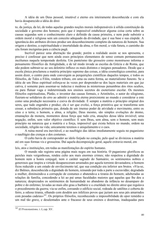 40
A idéia de um Deus pessoal, imutável e eterno era inteiramente desconhecida e com ela
havia desaparecido a idéia do direi
61
to, da justiça, da lei, de todas aquelas grandes noções morais indispensáveis à sólida constituição da
sociedade e governo dos homens; pois que é impossível estabelecer alguma coisa certa sobre as
causas segundas sem o conhecimento claro e definido da causa primeira, e nem pode subsistir a
ordem moral e religiosa sem um conceito adequado da divindade, que é sua base e sua cúspide. A
ignorância dos atributos divinos produz um desconhecimento completo da natureza do homem. Sua
origem e destino, a espiritualidade e imortalidade da alma, o fim moral, a vida futura, o caminho do
céu foram incógnitas para a ciência pagã.
Incrível parece uma aberração tão grande; porém a realidade assim se nos apresenta, e
preciso é confessar que nem ainda esses princípios elementares de senso comum permaneceram
incólumes naquela tempestade desfeita. Um panteísmo tão grosseiro como monstruoso informa o
pensamento filosófico da Antigüidade, e de tal modo invade as escolas da Grécia e de Roma, que
não podem subtrair-se ao seu deletério influxo os mais distintos e insignes pensadores. Desde que a
escola jônica proclamou a matéria princípio supremo das coisas, a idéia cosmológica constitui, para
assim dizer, o centro para onde convergem as perquirições científicas daqueles tempos, e todos os
filósofos, de Tales a Filón, rendem tributo, em uma ou outra forma, ao materialismo funesto. Se a
idéia de um Deus espiritual esforça-se às vezes por desprender-se dos laços materiais em que jaz
cativa, é somente para assomar-se indecisa e medrosa às misteriosas penumbras dos ritos ocultos,
ou para flutuar vaga e indeterminada nos ensinos secretos do esoterismo escolar. Os mesmos
filósofos espiritualistas, Platão, o inventor das causas formais, e Aristóteles, o autor do silogismo,
fizeram-se solidários do erro ao admitir a matéria eterna preexistente ao mundo e considerar a este
como uma produção necessária e coeva da divindade. É sempre a matéria o princípio original dos
seres, que tudo engendra e produz; ela é ser que evolui, a força primitiva que se transforma sem
cessar, a substância primeira que, dotada de um imenso poder de atividade e movimento, entre os
céus e a terra; o homem, a alma, a religião, Deus mesmo, são simples evoluções do átomo,
emanações da monera, momentos dessa força que tudo cria, atuações dessa idéia invisível; uma
negação, enfim, sem valor objetivo científico. E sem Deus, sem alma, sem o homem, sem mais
princípio na natureza que a matéria e a força, impossível que exista beleza no mundo, ordem na
sociedade, religião na vida; unicamente teremos o aniquilamento e o caos.
A ruína moral era inevitável, e ao naufrágio das idéias imediatamente seguiu no paganismo
o naufrágio das crenças e dos costumes.
O culto havia de corresponder ao ídolo forjado no coração, pelo qual se divinizou a matéria
até em suas formas vis e grosseiras. Daí aquela decomposição geral, aquele extravio moral, em
62
leis, atos e instituições, em todas as manifestações do espírito humano.
O mundo não registra uma página mais negra em sua história. O paganismo glorificou as
paixões mais vergonhosas, rendeu culto aos mais enormes crimes; não respeitou a dignidade do
homem nem a honra conjugal, nem o caráter sagrado do Santuário; os sentimentos nobres e
generosos que inspira a virtude desapareceram arrastados por aquela torrente devastadora; o homem
ficou reduzido a um estado de envilecimento tal, que sua condição era inferior aos brutos. «Via-se,
diz Balmes, desconhecida a dignidade do homem, reinando por toda a parte a escravidão; degradada
a mulher, diminuindo-a a corrupção de costumes e abatendo-a a tirania do homem; adulteradas as
relações de família, concedendo a lei ao pai umas faculdades maiores que aquelas que lhe deu a
natureza; desprezados os sentimentos de humanidade no abandono da infância no desamparo do
pobre e do enfermo; levadas ao mais alto grau a barbárie e a crueldade no direito atroz que regulava
o procedimento da guerra; via-se enfim, coroando o edifício social, rodeada de satélites e coberta de
ferro, a odiosa tirania, olhando com desdém aos infelizes povos que jaziam aos seus pés amarrados
com pesadas cadeias»121
. Os próprios filósofos, reconhecendo a impossibilidade de opor remédio a
um mal tão grave, e desalentados ante o fracasso de seus ensinos e doutrinas, inadequadas para
121
El Protestantismo, t. I, cap. XV.
 