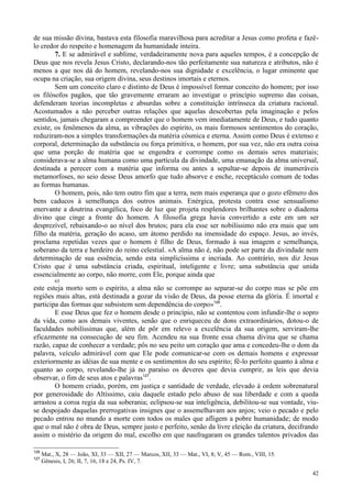 42
de sua missão divina, bastava esta filosofia maravilhosa para acreditar a Jesus como profeta e fazê-
lo credor do respeito e homenagem da humanidade inteira.
7. E se admirável e sublime, verdadeiramente nova para aqueles tempos, é a concepção de
Deus que nos revela Jesus Cristo, declarando-nos tão perfeitamente sua natureza e atributos, não é
menos a que nos dá do homem, revelando-nos sua dignidade e excelência, o lugar eminente que
ocupa na criação, sua origem divina, seus destinos imortais e eternos.
Sem um conceito claro e distinto de Deus é impossível formar conceito do homem; por isso
os filósofos pagãos, que tão gravemente erraram ao investigar o princípio supremo das coisas,
defenderam teorias incompletas e absurdas sobre a constituição intrínseca da criatura racional.
Acostumados a não perceber outras relações que aquelas descobertas pela imaginação e pelos
sentidos, jamais chegaram a compreender que o homem vem imediatamente de Deus, e tudo quanto
existe, os fenômenos da alma, as vibrações do espírito, os mais formosos sentimentos do coração,
reduziram-nos a simples transformações da matéria cósmica e eterna. Assim como Deus é extenso e
corporal, determinação da substância ou força primitiva, o homem, por sua vez, não era outra coisa
que uma porção de matéria que se engendra e corrompe como os demais seres materiais;
considerava-se a alma humana como uma partícula da divindade, uma emanação da alma universal,
destinada a perecer com a matéria que informa ou antes a sepultar-se depois de inumeráveis
metamorfoses, no seio desse Deus amorfo que tudo absorve e enche, receptáculo comum de todas
as formas humanas.
O homem, pois, não tem outro fim que a terra, nem mais esperança que o gozo efêmero dos
bens caducos à semelhança dos outros animais. Enérgica, protesta contra esse sensualismo
enervante a doutrina evangélica, foco de luz que projeta resplendores brilhantes sobre o diadema
divino que cinge a fronte do homem. A filosofia grega havia convertido a este em um ser
desprezível, rebaixando-o ao nível dos brutos; para ela esse ser nobilíssimo não era mais que um
filho da matéria, geração do acaso, um átomo perdido na imensidade do espaço. Jesus, ao invés,
proclama repetidas vezes que o homem é filho de Deus, formado à sua imagem e semelhança,
soberano da terra e herdeiro do reino celestial. «A alma não é, não pode ser parte da divindade nem
determinação de sua essência, sendo esta simplicíssima e incriada. Ao contrário, nos diz Jesus
Cristo que é uma substância criada, espiritual, inteligente e livre; uma substância que unida
essencialmente ao corpo, não morre, com Ele, porque ainda que
65
este esteja morto sem o espírito, a alma não se corrompe ao separar-se do corpo mas se põe em
regiões mais altas, está destinada a gozar da visão de Deus, da posse eterna da glória. É imortal e
participa das formas que subsistem sem dependência do corpo»126
.
E esse Deus que fez o homem desde o princípio, não se contentou com infundir-lhe o sopro
da vida, como aos demais viventes, senão que o enriqueceu de dons extraordinários, dotou-o de
faculdades nobilíssimas que, além de pôr em relevo a excelência da sua origem, serviram-lhe
eficazmente na consecução de seu fim. Acendeu na sua fronte essa chama divina que se chama
razão, capaz de conhecer a verdade; pôs no seu peito um coração que ama e concedeu-lhe o dom da
palavra, veículo admirável com que Ele pode comunicar-se com os demais homens e expressar
exteriormente as idéias de sua mente e os sentimentos do seu espírito; fê-lo perfeito quanto à alma e
quanto ao corpo, revelando-lhe já no paraíso os deveres que devia cumprir, as leis que devia
observar, o fim de seus atos e palavras127
.
O homem criado, porém, em justiça e santidade de verdade, elevado à ordem sobrenatural
por generosidade do Altíssimo, caiu daquele estado pelo abuso de sua liberdade e com a queda
arrastou a coroa regia da sua soberania; eclipsou-se sua inteligência, debilitou-se sua vontade, viu-
se despojado daquelas prerrogativas insignes que o assemelhavam aos anjos; veio o pecado e pelo
pecado entrou no mundo a morte com todos os males que afligem a pobre humanidade; de modo
que o mal não é obra de Deus, sempre justo e perfeito, senão da livre eleição da criatura, decifrando
assim o mistério da origem do mal, escolho em que naufragaram os grandes talentos privados das
126
Mat., X, 28 — João, XI, 33 — XII, 27 — Marcos, XII, 33 — Mat., VI, 8; V, 45 — Rom., VIII, 15.
127
Gênesis, I, 26; II, 7, 16, 18 e 24, Ps. IV, 7.
 