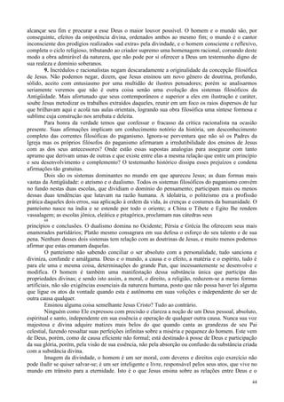 44
alcançar seu fim e procurar a esse Deus o maior louvor possível. O homem e o mundo são, por
conseguinte, efeitos da onipotência divina, ordenados ambos ao mesmo fim; o mundo é o cantor
inconsciente dos prodígios realizados «ad extra» pela divindade, e o homem consciente e reflexivo,
completa o ciclo religioso, tributando ao criador supremo uma homenagem racional, coroando deste
modo a obra admirável da natureza, que não pode por si oferecer a Deus um testemunho digno de
sua realeza e domínio soberanos.
9. Incrédulos e racionalistas negam descaradamente a originalidade da concepção filosófica
de Jesus. Não podemos negar, dizem, que Jesus ensinou um novo gênero de doutrina, profundo,
sólido, aceito com entusiasmo por uma multidão de ilustres pensadores; porém se analisarmos
seriamente veremos que não é outra coisa senão uma evolução dos sistemas filosóficos da
Antigüidade. Mais afortunado que seus contemporâneos e superior a eles em ilustração e caráter,
soube Jesus metodizar os trabalhos extraídos daqueles, reunir em um foco os raios dispersos de luz
que brilhavam aqui e acolá nas aulas orientais, logrando sua obra filosófica uma síntese formosa e
sublime cuja construção nos arrebata e deleita.
Para honra da verdade temos que confessar o fracasso da crítica racionalista na ocasião
presente. Suas afirmações implicam um conhecimento notório da história, um desconhecimento
completo das correntes filosóficas do paganismo. Ignora-se porventura que não só os Padres da
Igreja mas os próprios filósofos do paganismo afirmaram a irredutibilidade dos ensinos de Jesus
com as dos seus antecessores? Onde estão essas supostas analogias para assegurar com tanto
aprumo que derivam umas de outras e que existe entre elas a mesma relação que entre um princípio
e seu desenvolvimento e complemento? O testemunho histórico dissipa esses prejuízos e condena
afirmações tão gratuitas.
Dois são os sistemas dominantes no mundo em que apareceu Jesus; as duas formas mais
vastas da Antigüidade: o ateísmo e o dualismo. Todos os sistemas filosóficos do paganismo convém
no fundo nestas duas escolas, que dividiam o domínio do pensamento; participam mais ou menos
dessas duas tendências que lutavam na razão humana. A idolatria, o politeísmo era a profissão
prática daqueles dois erros, sua aplicação à ordem da vida, às crenças e costumes da humanidade. O
panteísmo nasce na índia e se estende por todo o oriente; a China o Tibete e Egito lhe rendem
vassalagem; as escolas jônica, eleática e pitagórica, proclamam nas cátedras seus
68
princípios e conclusões. O dualismo domina no Ocidente; Pérsia e Grécia lhe oferecem seus mais
enamorados partidários; Platão mesmo consagrara em sua defesa o esforço do seu talento e de sua
pena. Nenhum desses dois sistemas tem relação com as doutrinas de Jesus, e muito menos podemos
afirmar que estas emanam daquelas.
O panteísmo não sabendo conciliar o ser absoluto com a personalidade, tudo sanciona e
diviniza, confunde e amálgama. Deus e o mundo, a causa e o efeito, a matéria e o espírito, tudo é
para ele uma e mesma coisa, determinações do grande Pan, que incessantemente se desenvolve e
modifica. O homem é também uma manifestação dessa substância única que participa das
propriedades divinas; e sendo isto assim, a moral, o direito, a religião, reduzem-se a meras formas
artificiais, não são exigências essenciais da natureza humana, posto que não possa haver lei alguma
que ligue os atos da vontade quando esta é autônoma em suas volições e independente do ser de
outra causa qualquer.
Ensinou alguma coisa semelhante Jesus Cristo? Tudo ao contrário.
Ninguém como Ele expressou com precisão e clareza a noção de um Deus pessoal, absoluto,
espiritual e santo, independente em sua essência e operação de qualquer outra causa. Nunca sua voz
majestosa e divina adquire matizes mais belos do que quando canta as grandezas de seu Pai
celestial, fazendo ressaltar suas perfeições infinitas sobre a miséria e pequenez do homem. Este vem
de Deus, porém, como de causa eficiente não formal; está destinado à posse de Deus e participação
da sua glória, porém, pela visão de sua essência, não pela absorção ou confusão da substância criada
com a substância divina.
Imagem da divindade, o homem é um ser moral, com deveres e direitos cujo exercício não
pode iludir se quiser salvar-se; é um ser inteligente e livre, responsável pelos seus atos, que vive no
mundo em trânsito para a eternidade. Isto é o que Jesus ensina sobre as relações entre Deus e o
 