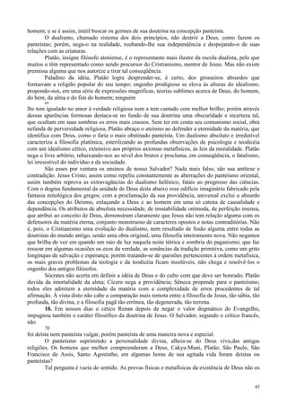 45
homem; e se é assim, inútil buscar os germes de sua doutrina na concepção panteísta.
O dualismo, chamado sistema dos dois princípios, não destrói a Deus, como fazem os
panteístas; porém, nega-o na realidade, roubando-lhe sua independência e despojando-o de suas
relações com as criaturas.
Platão, insigne filósofo ateniense, é o representante mais ilustre da escola dualista, pelo que
muitos o têm representado como sendo precursor do Cristianismo, mentor de Jesus. Mas não existe
premissa alguma que nos autorize a tirar tal conseqüência.
Paladino da idéia, Platão logra desprender-se, é certo, dos grosseiros absurdos que
formavam a religião popular do seu tempo; engenho prodigioso se eleva às alturas do idealismo,
propondo-nos, em uma série de expressões magníficas, teorias sublimes acerca de Deus, do homem,
do bem, da alma e do fim do homem; ninguém
69
lhe tem igualado no amor à verdade religiosa nem a tem cantado com melhor brilho; porém através
dessas aparências formosas destaca-se no fundo de sua doutrina uma obscuridade e incerteza tal,
que ocultam em suas sombras os erros mais crassos. Sem ter em conta seu comunismo social, obra
nefanda de perversidade religiosa, Platão abraço o ateísmo ao defender a eternidade da matéria, que
identifica com Deus, como o faria o mais obstinado panteísta. Um dualismo absoluto e irredutível
caracteriza a filosofia platônica, esterilizando as profundas observações de psicologia e teodicéia
com um idealismo cético, extensivo aos próprios axiomas metafísicos, às leis da moralidade. Platão
nega o livre arbítrio, rebaixando-nos ao nível dos brutos e proclama, em conseqüência, o fatalismo,
lei irresistível do indivíduo e da sociedade.
São esses por ventura os ensinos de nosso Salvador? Nada mais falso, são sua antítese e
contradição. Jesus Cristo, assim como repeliu constantemente as aberrações do panteísmo oriental,
assim também reprova as extravagâncias do dualismo helênico, fatais ao progresso das ciências.
Com o dogma fundamental da unidade de Deus deita abaixo esse edifício imaginário fabricado pela
fantasia mitológica dos gregos; com a proclamação da sua providência, universal exclui o absurdo
das concepções do Deísmo, enlaçando a Deus e ao homem em uma só catena de causalidade e
dependência. Os atributos de absoluta necessidade, de imutabilidade onímoda, de perfeição imensa,
que atribui ao conceito de Deus, demonstram claramente que Jesus não tem relação alguma com os
defensores da matéria eterna, conjunto monstruoso de caracteres opostos e notas contraditórias. Não
é, pois, o Cristianismo uma evolução do dualismo, nem resultado de fusão alguma entre todas as
doutrinas do mundo antigo, senão uma obra original, uma filosofia inteiramente nova. Não negamos
que brilha de vez em quando um raio de luz naquela noite tétrica e sombria do paganismo; que faz
ressoar em algumas ocasiões os ecos da verdade, as sonâncias da tradição primitiva, como um grito
longínquo de salvação e esperança; porém tratando-se de questões pertencentes à ordem metafísica,
os mais graves problemas da teologia e da teodicéia ficam insolúveis, não chega e resolvê-los o
engenho dos antigos filósofos.
Sócrates não acerta em definir a idéia de Deus e do culto com que deve ser honrado; Platão
duvida da imortalidade da alma; Cícero nega a providência; Sêneca propende para o panteísmo;
todos eles admitem a eternidade da matéria com a complexidade de erros procedentes de tal
afirmação. À vista disto não cabe a comparação mais remota entre a filosofia de Jesus, tão sábia, tão
profunda, tão divina, e a filosofia pagã tão errônea, tão degenerada, tão terrena.
10. Em nossos dias o cético Renan depois de negar o valor dogmático do Evangelho,
impugnou também o caráter filosófico da doutrina de Jesus. O Salvador, segundo o crítico francês,
não
70
foi deísta nem panteísta vulgar, porém panteísta de uma maneira nova e especial.
O panteísmo suprimindo a personalidade divina, alheia-se do Deus vivo,das antigas
religiões. Os homens que melhor compreenderam a Deus, Cakya-Muni, Platão, São Paulo, São
Francisco de Assis, Santo Agostinho, em algumas horas de sua agitada vida foram deístas ou
panteístas?
Tal pergunta é vazia de sentido. As provas físicas e metafísicas da existência de Deus não os
 