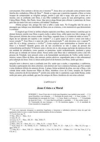 46
convenceram. Eles sentiam o divino em si mesmos130
. Jesus deve ser colocado como primeiro nesta
família dos verdadeiros filhos de Deus131
. Donde se segue que o panteísta negando a Deus se torna
incapaz de compreender as religiões antigas, porém o que não o nega, mas que o sente em si
mesmo, este se confunde com Deus, é seu filho verdadeiro e goza de suas prerrogativas, como
Cakya-Muni, Platão, São Paulo, Jesus. Que prova alega Renan para afirmar o panteísmo de Jesus
pelo fato de sentir Este em si mesmo a divindade? Nenhuma.
Afirma porque sim, porque lhe vem a talho e nada mais. No Evangelho não há uma só
passagem que indique essa identidade de Deus com as criaturas, e sim inumeráveis que demonstram
o contrário.
É inegável que Cristo se atribui relações especiais com Deus, mais íntimas e estreitas que os
demais homens; porém esse Deus a quem exalta e adora Jesus, sobre quem nos fala e prega, é um
Deus pessoal, distinto das coisas criadas. Esse Deus, segundo Jesus, é o criador de todos os seres132
,
digno de ser adorado em espírito e em verdade133
, e a quem temos de servir e amar com todo o
nosso coração134
. Esse Deus é o autor da vida e da ressurreição135
; nele devemos crer e esperar136
;
tudo Ele vê e dirige, conserva e vivifica137
; Como explicar esses testemunhos se fossem um só,
Deus e o homem? Quando gozou este de tais excelências se não é capaz de possuir tão
extraordinárias perfeições? O homem sente o divino em si, não porque participe da natureza divina
em unidade de substância, como querem os panteístas, senão acidentalmente, mediante a graça
divina que se infunde em nossas almas. Nossa união com Deus não é substancial como a das três
pessoas da Trindade, nem pessoal como a da humanidade sacratíssima do Verbo, senão moral e
mística; somos filhos de Deus, não naturais, porém adotivos, engendrados para a vida sobrenatural
pela redenção de Jesus. Esta é a única união possível do homem com Deus, união que não o
71
aniquila nem o absorve, nem o confunde com Ele, senão que o exalta, o engrandece, o sublimiza,
fazendo-o participante dos dons celestiais, sem destruir por isso a natureza humana, que fica sempre
a uma distância infinita da natureza divina. A graça, forma acidental da alma, nos une a Deus, e em
virtude desta união fazemo-nos filhos de Deus, membros vivos de Cristo, templos do Espírito
Santo, consortes da divina natureza138
: porém esta união não é a panteísta a que alude Renan, senão
união por amor, pela caridade, que nos faz amigos de Deus e herdeiros do seu reino celestial.
CAPÍTULO V
Jesus Cristo e a Moral
SUMÁRIO: 1. Jesus Cristo não só revela uma dogmática, mas também uma moral. — 2. A
moral filosófica e sua refutação. — 3. Perfeição da moral cristã. — 4. Suas virtudes. — 5.
Originalidade da concepção de Cristo. — 6. Jesus, Buda e os Estóicos. — 7. Virtualidade
da moral de Cristo. — 8. Jesus ideal de perfeição e santidade. — 9. Seu caráter moral. —
10. Testemunho de seus inimigos. — 11. Os moralistas pagãos. — 12. A santidade de
Cristo inimitável e insuperável. '
130
Com esta expressão designam os panteístas hegelianos e krausistas a substância primitiva única da qual são
emanações todos os seres e a qual chamam indistintamente divina ou humana.
131
Vie de Jésus, pg. 75.
132
Mat., XIX, 4 — Marc., X, 6.
133
João, IV, 23.
134
Lucas, X, 27 — Marc., XII, 30 — Mat., XXII, 37.
135
João V, 21 e 26.
136
Marc., XVI, 16 — Rom., IV, 1, 5, — Mat,, X, 25, — Lucas. XI, 13.
137
Eccli, XLII, 19 — Ps. XXXII, 13, 15 — Hebreus, IV, 13 — Dan., IV, 32 — Eph., I, 11 — Mat., VI, 25 e sgs. —
Atos, XVII, 27.
138
I João, III, 1 — Rom., VIII, 15 — Gálat, III, 26 — 1 Cor., VI, 19; III, 16 — II Pedro, I, 4 — Cfr. Sto. Tom., I, 2.° q.
CX, art. 2.
 