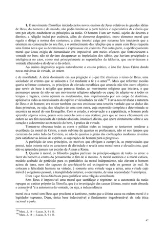 47
1. O movimento filosófico iniciado pelos novos ensinos de Jesus relativos às grandes idéias
de Deus, do homem e do mundo, não podia limitar-se à parte teórica e especulativa da ciência que
tem por objeto estabelecer os princípios da razão. O homem é um ser moral, sujeito de deveres e
direitos; a religião inclui por essência, além do elemento dogmático, outro elemento moral que
regula e dirige a norma dos costumes; a alma imortal exige por natureza leis imutáveis que a
orientem na consecução do seu fim, e o conhecimento das relações que a unem com Deus requeria
uma forma nova que as determinasse e expressasse em concreto. Por outra parte, o aperfeiçoamento
moral que Jesus exigia da humanidade era impossível sem meios eficazes que fortalecessem a
vontade no bem; não só deviam desaparecer as impiedades dos sábios que haviam precipitado a
inteligência no caos, como mui principalmente as superstições da idolatria, que escravizavam a
vontade alheiando-a do dever e da ordem.
Ao ensino dogmático seguia naturalmente o ensino prático, e isto faz Jesus Cristo dando
novas máximas de virtude, de ordem
72
e de moralidade. A idéia dominante em sua pregação é o que Ele chamava o reino de Deus, uma
sociedade de crentes que se unissem a Ele mediante a fé e o amor139
. Mais que reformar escolas
queria reformar costumes, os princípios de elevada metafísica que anuncia não têm outro objetivo
que servir de base à religião que pensava fundar, ao movimento religioso que iniciava, e que
permanece apesar de não ser um movimento religioso adaptado ou capaz de adaptar-se a todos os
tempos e lugares, como opinam os modernistas, mas impulsionado por um corpo de doutrinas,
aplicável a todas as necessidades do espírito e vicissitudes da vida140
. Havia-nos revelado a natureza
de Deus e do homem; era mister também que nos ensinasse uma terceira verdade que se deduz das
duas primeiras, ou seja, das relações de uma com outra, cuja expressão completa e determinada se
encontra na moral do seu Evangelho. Com o estudo, a observação e a experiência, o homem pode
aprender alguma coisa, porém sem conexão com o seu destino; para que se mova eficazmente em
ordem ao seu fim necessita da verdade absoluta, imutável, divina, que opere diretamente sobre o seu
coração e o determine ao exercício do bem, à pratica da virtude.
Tornam-se obscuras todas as cores e pálidas todas as imagens se tentarmos ponderar a
excelência da moral de Cristo, a mais sublime de quantas se professaram, não só nos tempos que
correram do outro lado do Calvário, se não de quantas o gênio das civilizações modernas inventou
para satisfazer as ânsias do espírito, as aspirações do homem para o progresso.
A perfeição de seus princípios, os motivos que obrigam a cumpri-la, as propriedades que
possui, tudo ostenta nela os caracteres da divindade e revela uma moral nova e elevadíssima, qual
não se apreendeu jamais nas escolas de Atenas e Roma.
2. Quanto à moral, os filósofos pagãos partiram do princípio-origem de todos os erros: o
fazer do homem o centro do pensamento, o fim de si mesmo. A moral socrática e a moral estóica,
modelo acabado de perfeição para os partidários da moral independente, não elevam o homem
acima da terra, nem são capazes de aperfeiçoá-lo até extinguir-se nele os germes do mal. Se
colocam a felicidade humana na virtude, é somente uma virtude vaga e aérea, uma virtude cujo
móvel é o egoísmo pessoal, a tranqüilidade interior, o sentimento, de uma necessidade filantrópica.
Com o que ficou dito basta para qualificar uma religião semelhante.
Sem Deus é impossível uma moral que santifique e regenere; se a autonomia da razão
repugna ao caráter próprio da filosofia, que é a investigação das causas últimas, muito mais absurda
e censurável "é a autonomia da vontade, ou seja, a independência
73
moral ou a moral sem Deus que proclama o kantismo, posto que a última causa na ordem moral é o
legislador supremo, Deus, única base indestrutível e fundamento inquebrantável de toda ética
racional e justa.
139
Marc., I, 14 — Lucas, X, 9 e 11.
140
Marc., I, 14 — Lucas, X, 9 e 11.
 