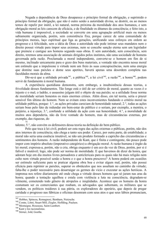 48
Negada a dependência de Deus desaparece o princípio formal da obrigação, e suprimido o
princípio formal da obrigação, que não é outro senão a autoridade divina, se destrói, ou ao menos
temos de repelir por inútil, a lei natural, norma próxima da moralidade dos atos humanos, e sem
obrigação moral as leis carecem de eficácia, e de finalidade os ditames da consciência; e feito isto, a
vida humana é impossível, a sociedade se converte em uma agrupação artificial mais ou menos
sabiamente organizada, porém, sem consistência fixa, porque carece de uma comunidade de
princípios morais, laço espiritual que liga as gerações, unificando seus esforços em ordem ao
progresso e à felicidade, sem a idéia de Deus a autoridade não pode intimar seus mandatos nem o
direito possui virtude para impor seus axiomas, nem se concebe sanção eterna sem um legislador
que premeie e castigue aos homens segundo suas obras. E sem autoridade, sem consciência, sem
direito, teremos uma associação de animais dirigidos pelos instintos, não uma sociedade de homens
governada pela razão. Proclamada a moral independente, converte-se o homem em fim de si
mesmo, inclinado unicamente para o gozo dos bens materiais, a vontade não encontra nessa moral
um estímulo que a impulsione à virtude nem um freio às suas concupiscências, nem uma energia
que domine suas paixões e dome seus apetites, haverá apenas uma desordem completa nas
faculdades morais da alma.
Dir-se-á que a utilidade privada141
, a pública142
, a lei civil143
, a razão144
, a honra145
, podem
servir de fundamento à moral humana.
A experiência quotidiana demonstra, sem embargo, a insubsistência dessas teorias, a
frivolidade desses fundamentos. Tão longe está o útil de ser critério de moral, quanto as vezes é o
injusto e o mal; o ladrão, o assassino julgam útil o objeto de sua paixão; se a utilidade fosse norma
de moralidade seriam honestos os mais enormes crimes. Além disso, em tal teoria, seria o prazer
sensível fim último do homem. Nem se evitam estes inconvenientes fundando o critério moral na
utilidade pública, porque: 1.°, as ações privadas careciam de honestidade natural; 2.°, todas as ações
seriam boas pelo fato de redundar em bem-estar do público e o seriam, por exemplo, a mentira, o
perjúrio, a injustiça; 3.°, confunde a utilidade da ação com sua honestidade; 4.°, a moralidade de
muitos atos dependeria, não da livre vontade do homem, mas de circunstâncias externas, por
exemplo, das riquezas, do
74
talento; 5.°, não convém os defensores dessa teoria na definição do bem público.
Pelo que toca à lei civil, poderá ser esta regra das ações externas e públicas, porém, não dos
atos internos de consciência; não chega a tanto seu poder. Carece, por outra parte, de estabilidade; a
moral não seria uma essência imutável, se não um produto formado a capricho das circunstâncias e
sentimentos dos homens. A razão independente de Kant, que é finita e contingente, tão pouco pode
impor com império absoluto (imperativo categórico) a obrigação moral. A razão humana é órgão da
lei moral, expressa-a, porém, não a cria, obriga enquanto é um eco da voz de Deus, porém, por si é
falível e mutável; logo, não pode ser norma de moralidade. E que havemos de dizer da honra, que
adoram hoje em dia muitos livres pensadores e anticlericais para os quais não há mais religião nem
culto nem virtude possível senão a honra e o que a honra prescreve? A honra poderá em ocasiões
ser estímulo suficiente para se praticar alguma obra boa e evitar algum mal, porém, não possui
eficácia para reprimir as paixões, superar os obstáculos que nos assaltam no caminho da virtude;
falta-lhe o poder necessário para desarraigar os germes do vício e executar as ações heróicas. A
imprensa nos refere diariamente até onde chega a virtude desses homens que só juram nas aras da
honra; quando a tentação aguilhoa e estala com violência a luta na consciência, degradam-se
vilmente, cometendo todo gênero de atropelos e iniqüidades. Acontece que os homens da honra
costumam ser os comerciantes que roubam, os advogados que subornam, os militares que se
vendem, os políticos traidores à sua pátria, os exploradores do operário, que depois de pregar
caridade e progresso nas fábricas e oficinas desonram com seus atos o que seus lábios pronunciam,
141
Hobbes, Spinoza, Romagnosi, Bentham, Nietzsche.
142
Comte, Littré, Stuart Mill, Ziegler, Hoffding, Paulsen.
143
Montaigne, Rousseau, Saint-Lambert.
144
Kant y los racionalistas.
145
Stirner, Jold, Goethe.
 