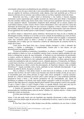 49
convertendo a democracia em plataforma de suas ambições e egoísmo.
A razão nos diz que a moral não é uma necessidade orgânica, nem um produto hereditário,
nem um capítulo de mecânica evolucionista, senão alguma coisa mais profunda que se firma na
natureza intrínseca do ser racional, cuja essência radica-se em Deus, legislador eterno das almas.
Removida essa base, a ordem moral se desmorona; e isto explica o fracasso daquelas
instituições sociais organizadas pelo orgulho insensato da ciência atéia para dirigir a humanidade
fora dos caminhos abertos pela moral cristã; todas vieram por terra sepultando seus loucos autores
no mais espantoso ridículo. Testemunhos eloqüentes desta afirmação são os ensaios utópicos de
Larévellière-Lépeaux, Comte, Fourier, Owen e outros reformadores. Esta e não outra foi a causa das
aberrações da moral pagã, que chega em seus extravios a legalizar o crime e decretar o triunfo da
perversidade. Impossível chegar a um estado mais deplorável de rebaixamento; lição mais dolorosa
de sua impotência não recebeu jamais a razão humana. O quadro que nos oferece o paganismo
75
nos últimos tempos é indescritível, parece fantástico. Horrorizam-nos hoje em dia os detalhes da
libertinagem reinante, ofendem-se os ouvidos ao ouvir a relação da imoralidade que existe em Paris,
Londres, Viena e outras populações européias. A onda de cinismo tudo tem negado; o sensualismo
como uma avalanche arrasa as almas e envilece os corpos; porém nada são essas pinturas
comparadas com os dados que nos transmitiu a história do rebaixamento de costumes havido no
tempo dos Césares.
Como prova disto basta dizer que a mesma religião consagrou o culto e adoração das
paixões; o orgulho, a embriaguez, a voluptuosidade, criaram para si seus deuses, em que
personificaram suas próprias maldades.
Tiveram-nos também os assassinos e incendiários, os sofistas e verdugos146
. A corrupção foi
geral; erigindo-se altares ao vicio, as multidões corriam ciosas a incensar aquelas deidades em cujo
nome se entregavam ao gozo de suas inclinações. A literatura era um instrumento de prostituição;
os teatros, escolas de impureza; o lar doméstico, guarida da infâmia. Longe de reclamar contra
tamanhos excessos, sancionava-os a lei e aplaudia-os a opinião pública. As almas vagavam na noite;
a razão não resplandecia; tudo era confusão e trevas. «Quando apareceu o Cristianismo, diz Balmes,
a moral estava sem base, os costumes sem pudor, sem freio as paixões, as leis sem sanção, a religião
sem Deus; flutuavam as idéias a mercê das preocupações, do fanatismo religioso e das cavilações
filosóficas»147
. Aquela sociedade estava morta, sepultada na mais hedionda decomposição. E que
diremos da idéia do direito, da justiça e do dever?
Não se conhecia o valor destas noções. E como havia de se conhecer, se não se tinha um
conceito claro do bem e do mal? Conta-se que Sócrates saiu muito de manhã, um dia, de sua casa e
se encaminhou para uma colina próxima ao lugar onde estava acampado o exército ateniense.
Sentado ali, o filósofo inclinando sua fronte sobre o peito entregou-se a uma meditação profunda;
passaram-se horas e horas, e tão absorto permanecia em sua contemplação, que, apesar de
desfilarem os soldados à sua direita, nem sequer chegou a perceber o ruído de seus passos. Em que
pensava? Que idéia absorvia a atenção daquele gênio imortal? Havia proposto resolver esta questão:
«o que é o bem?» «Que é o mal?» Chegou a noite, e o grande filósofo volvia para casa sem ter
logrado decifrar o enigma. E era Sócrates, o moralista mais eminente da Antigüidade.
A história do pensamento no mundo antigo resume-se naquelas palavras melancólicas
pronunciadas por Aristóteles pouco antes de morrer: «Dubius vixi, incertus morior». «Tenho vivido
na dúvida e morro na incerteza».
O critério para distinguir o bem e o mal é a regra dos cos-
76
tumes, e esta não pode existir sem um legislador que imponha eficazmente a todos a obrigação
moral, e sem uma sanção capaz de mover-nos ao cumprimento do dever, o qual só existe na religião
verdadeira.
3. Pois bem; Jesus Cristo vinha dissipar essas dúvidas, restabelecer em seu trono a virtude
146
NICOLAS, Estúdios filosóficos sobre el Cristianismo, t. I, lib. I, cap. VI.
147
El Protestantismo, t. I, cap. XIV.
 