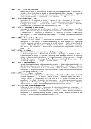 5
CAPÍTULO X — Jesus Cristo e a verdade
O Verbo Divino termo da ação intelectual de Deus. — É causa de toda a verdade. — Jesus Cristo e a
verdade. — Jesus Cristo fonte da verdade na ordem teológica, filosófica e histórica. — Protótipo da
beleza artística. — Criador da unidade intelectual do mundo. — Testemunho dos sábios. — O verbo
divino e o verbo humano. — Sua diferença. — Seus caracteres............166
CAPÍTULO XI — Jesus Cristo e a vida
Insuficiência da vida intelectual no homem. — Natureza da vida. — Cristo autor da vida natural. —
Idem da vida sobrenatural. — Fé e caridade. — O problema da vida e as escolas racionalistas. —
Concepção cristã da vida — A caridade cristã e a história. — Eficácia da vida cristã. — Maravilhas
da caridade cristã. — Necessidade que tem o mundo da vida cristã. ...........179
CAPÍTULO XII — Possibilidade do Sobrenatural
A negação do sobrenatural raiz de todos os erros modernos. — É a origem da guerra contra Jesus
Cristo. — Prova histórica da possibilidade da ordem sobrenatural. — Prova filosófica. — O que não
é o sobrenatural. — Conveniência do sobrenatural. — Ataques dos racionalistas. — Desvanecem
suas objeções. — Limites da razão na ordem natural. — Existência e utilidade dos mistérios.
...........195
CAPÍTULO XIII — Necessidade do Sobrenatural
Autonomia da razão kantiana. — Necessidade da revelação na ordem filosófica. — Provas
psicológicas. — Prova histórica. — Impotência da filosofia para salvar o mundo. — A investigação
filosófica não é meio ordenado ao conhecimento da verdade religiosa. — Razões de Santo Tomás de
Aquino. .— Objeção dos racionalistas. — As três revelações divinas. — Insuficiência da revelação
pela criação e pela consciência. — Necessidade da revelação histórica, singularmente da revelação
cristã. ....... 209
CAPÍTULO XIV — O Milagre
O milagre nota infalível da revelação divina. — Definição do milagre.
— O que o milagre não é. — Possibilidade do milagre. — O milagre e os atributos de Deus. —
Cognoscibilidade do milagre. — Objeções. — O critério moral argumento inequívoco do verdadeiro
milagre. — Valor probatório do milagre. — Verdade histórica dos milagres de Cristo. — Verdade
filosófica dos mesmos. — Os milagres de Jesus demonstram a divindade de sua missão. — E a
divindade de sua pessoa. — O milagre e a liberdade humana. ..............226
CAPÍTULO XV — O Racionalismo e a Fé
A razão filosófica inimiga em todos os tempos da revelação. — O Racionalismo e a História. — A
fé critério da verdade na ordem sobrenatural. — Os livres pensadores e a fé religiosa. — Genuíno
conceito da fé. —Necessidade da fé na vida social. — Idem na ciência — Refutação do livre
pensamento. — A liberdade de pensar segundo a reta razão. — Idem segundo os livres pensadores.
— A fé auxiliar da ciência. .........246
CAPÍTULO XVI — A Fé religiosa e as ciências
Limitação dos nossos conhecimentos na ordem natural. — A autoridade de Deus critério da verdade
na ordem sobrenatural. — A fé teológica é um ato racional. — Harmonias entre a fé e a razão. —
Relações mútuas. — Subordinação lógica da razão à fé. — Injustas pretensões dos livres
pensadores. — A ciência é livre porém não independente. — As ciências progrediram sempre aos
impulsos da fé e da revelação. — Progressos das ciências teológicas e filosóficas. — Idem das
ciências físicas. — A Igreja Católica promotora incansável do estudo das ciências. ...............259
CAPÍTULO XVII — Jesus síntese de todas as coisas
Influências de Jesus na História. — Jesus síntese da ordem natural e da ordem sobrenatural. — A
divindade de Jesus demonstrada pelo Evangelho. —- Idem pela história. — Demonstra-o também a
bancarrota da ciência atéia — Esterilidade da filosofia anticristã. — Efeitos desastrosos da filosofia
racionalista. — A verdadeira filosofia é cristã. — Cristo triunfa e triunfará de todos os seus
inimigos. — Jesus centro da história e base do mundo. .......274
 