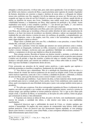50
ultrajada e o direito proscrito, vivificar tudo, pois, tudo estava apodrecido. Com tal objetivo começa
por definir com clareza o conceito de Deus, a quem proclama autor supremo do mundo e legislador
do homem, determina em concreto a origem e destinos de nossa alma e a obrigação de ordenar
nossos atos conforme esse fim, segundo a lei divina impressa em nosso ser. Diz-nos que os bons
ocuparão um lugar no reino de seu Pai Celestial e os maus um lugar no inferno, sanção devida ao
mérito ou demérito de nossos atos livres. Estabelece uma ordem moral nova, independente da
volubilidade humana, e a fundamenta em Deus, ideal supremo de perfeição e de virtude. Assim
resplandece essa moral, a mais completa e perfeita: 1.°, nos deveres que impõe, 2.°, nos motivos
que a determinam; 3.°, na sanção que estabelece; 4.°, no culto que a expressa.
1.° Nos deveres que impõe para com Deus, para com o próximo e para consigo mesmo. Para
com Deus, pois, ordena que se reconheça a Deus por senhor absoluto de tudo e pai amantíssimo do
homem, e ao fazer isto temos de reconhecer seu domínio soberano e adorar sua majestade divina,
rendendo-lhe um culto interno e externo de amor, de confiança, de gratidão, e arrependimento; um
culto, não voluptuoso, como o dos pagãos, nem frio, como o dos racionalistas, mas espiritual e
santo, digno daquele a quem se oferece.
Daqui nasce a piedade para com esse Pai, a obediência a seus preceitos, o temor filial de
ofender-lhe, a devoção, em servi-lo e amá-lo.
Para com o próximo. Cristo nos manda que amemos aos nossos próximos como a irmãos,
que protejamos ao desgraçado, recebamos ao órfão, exerçamos a caridade com os próximos, sem
excluir a nossos inimigos; exorta-nos para que guardemos fidelidade nos contratos, justiça nos
salários, e cumpramos os deveres que impõem as obras de misericórdia.
Para consigo mesmo. Recorda ao homem seu destino imortal e, portanto, a solicitude com
que há de velar pela pureza de sua alma, as lutas que há de sustentar contra as paixões para arrancar
a tríplice raiz do pecado, a fuga das ocasiões, a prática de todas as virtudes, único caminho para
alcançar a salvação eterna, que consiste em conhecer e amar a Deus sobre todas as coisas148
. Para
obter com mais facilidade o cumprimento destes deveres,
77
Cristo acrescenta aos preceitos da lei natural outros positivos, e para aqueles que aspiram a
perfeição promulga os conselhos evangélicos, fundamento da vida religiosa.
2.° Nos motivos que a determinam. Não só a satisfação da consciência pela boa obra e a
beleza natural da virtude são motivos poderosos do ato moral na religião cristã; Cristo nos propõe
outros motivos superiores, como são o céu e o inferno, a fealdade do pecado e, sobretudo, a eficácia
do amor de Deus, amor que lhe devemos como a nosso Criador e como a nosso Pai.
3.° Na sanção que estabelece. A paz interior da alma, os bens materiais deste mundo podem
ser estímulo para mover a vontade para o bem; porém, Jesus Cristo estabeleceu outra sanção mais
eficaz, qual a recompensa de uma felicidade eterna para o justo e um castigo também eterno para os
pecadores.
4.° No culto que a expressa. Este deve corresponder à grandeza de Deus e à soberania do seu
império; um culto em espírito e em verdade, um culto principalmente interno, sensível e externo ao
mesmo tempo, que satisfaça também as nossas potências sensíveis. Tal é o que se dá a Deus pela
oração cristã, o sacrifício da Missa, os sacramentos, as devoções do culto católico, fontes de graças
que comunicam às almas a vida sobrenatural.
4. Expostas com clareza as idéias do bem, do justo e do lícito, vem imediatamente a pureza
interior do coração, a santidade dos afetos, a vida interior com todas as suas esplêndidas
manifestações.
Impossível descrever aqui a sublimidade da moral de Cristo, as virtudes egrégias que
ensinou à humanidade. Os pagãos não eram capazes de compreender tanta beleza; ainda menos
podiam praticá-la. Como era possível que eles alcançassem alguma santidade, se seus próprios
deuses eram imorais e exerciam, como conta Platão, a mais corruptora influência nos costumes?149
.
Quão diferentemente opera Jesus Cristo.
148
Mat, XVIII, 8 — João, XVII, 3 — 1 Tim., II, 4 — Filip., III, 20.
149
De Republica, liv. III.
 