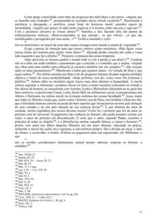 51
Cristo prega a humildade como base do progresso dos indivíduos e dos povos. «Aquele que
se humilha será exaltado»150
, proclamando-se exemplar dessa virtude excelente151
. Recomenda a
paciência, a abnegação, o sacrifício, como fonte do heroísmo moral, caminho seguro da
imortalidade. «Aquele que quiser vir após mim, negue-se a si mesmo, tome sua cruz e siga-me»152
.
Com a paciência salvareis as vossas almas»153
. Santifica a dor, fazendo dela um poema de
embelezamentos místicos. «Bem-aventurados os que choram... os que sofrem ...os que são
amaldiçoados e perseguidos por meu nome...»154
. Exalta a castidade e a pre-
78
fere ao matrimônio, ao nascer de uma mãe virgem consagra neste mundo o estado de virgindade155
.
Exige a pureza de intenção para que nossos méritos sejam meritórios. «Não façais vossa
justiça diante dos homens para serdes vistos deles»156
. «Quando derdes esmolas não saiba a vossa
mão esquerda o que faz a direita»157
. Prescreve a renúncia das coisas temporais.
«Que aproveita ao homem ganhar o mundo todo se vier a perder a sua alma?»158
. Condena
não só a obra má senão também o pensamento que a concebe e o conselho que a inspira. «Aquele
que olhar para uma mulher para cobiçá-la já cometeu adultério em seu coração»159
. «Do coração
saem os maus pensamentos»160
. Manda-nos a todos que sejamos santos. «A vontade de Deus é que
sejais santos»161
. Por último assinala em Deus a lei do progresso humano fixando naquela realidade
objetiva o limite de nossa perfectibilidade. «Sede perfeitos, nos diz, como vosso Pai Celestial é
perfeito»162
. Jamais sábio ou moralista algum traçou mais altos destinos à humanidade. A escola
estóica seguindo a Antístenes, acreditou elevar ao cimo a moral socrática colocando na virtude o
fim último do homem; os sensualistas com Aristipo, Locke e Moleschott colocaram-na no gozo dos
bens sensíveis; os positivistas Comte, Littré, Stuart Mill, no utilitarismo social; os progressistas com
Ahrens e Hartmann, na cultura social, na evolução contínua das nossas faculdades163
. Jesus, maior
que todos os filósofos ensina que, assim como o homem vem de Deus, tem também a Deus por fim,
que a felicidade humana consiste na posse do bem supremo que alcançaremos na terra pela imitação
de suas virtudes e no céu pela intuição de sua essência divina164
. E que diremos do amor da
caridade, norma reguladora dos nossos deveras sociais? Cristo foi o primeiro que fez do amor ao
próximo uma lei universal. O paganismo não conhecia ao homem; não podia portanto estimar seu
valor; o amor do próximo era desconhecido. É certo que o amor, segundo Platão, constitui o
princípio de todas as relações165
, e a filosofia nos ensina, segundo Sêneca, a «amar o humano»166
,
porém, esse amor nos lábios daqueles filósofos era um amor abstrato, infecundo na prática;
realmente o móvel das ações era o egoísmo, a conveniência própria. Daí a divisão de raças, o ódio
de classes, a escravidão, a tirania. «Faltava ao paganismo para sua regeneração, diz Dahlmann, o
que
79
nós os cristãos consideramos inteiramente natural porque sabemos respeitar ao homem: a
caridade»167
.
150
Mat., XVIII, 23.
151
Ibidem, XI, 29.
152
Ibid. XVI, 24 — Lucas, IX, 23.
153
Ibid. XI, 19.
154
Mat., V, 5 e segs.
155
Luc, I, 26 — Cor., VII, 38.
156
Mat., VI, 1.
157
Ibid. VI, 3.
158
Mat., XVI, 26.
159
Ibid. V, 28.
160
Ibid. XVI, 19.
161
I Tes., IV, 3.
162
Mat., 5, 48.
163
WlLLEMS, Institutiones philosophicae, Vol. II, pg. 254.
164
I Cor., XIII, 12 — 1 João, III, 2.
165
MAURY, Religions de la Grèce, t. III, pg. 9.
166
Epist., XC, 3.
167
Política, 216.
 