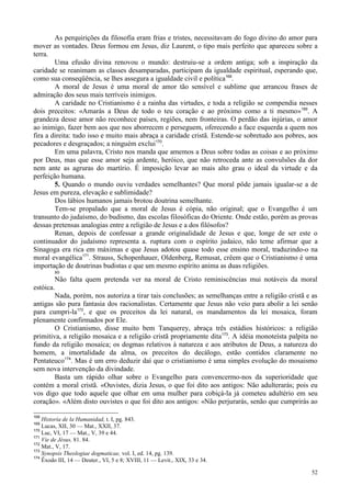 52
As perquirições da filosofia eram frias e tristes, necessitavam do fogo divino do amor para
mover as vontades. Deus formou em Jesus, diz Laurent, o tipo mais perfeito que apareceu sobre a
terra.
Uma efusão divina renovou o mundo: destruiu-se a ordem antiga; sob a inspiração da
caridade se reanimam as classes desamparadas, participam da igualdade espiritual, esperando que,
como sua conseqüência, se lhes assegura a igualdade civil e política168
.
A moral de Jesus é uma moral de amor tão sensível e sublime que arrancou frases de
admiração dos seus mais terríveis inimigos.
A caridade no Cristianismo é a rainha das virtudes, e toda a religião se compendia nesses
dois preceitos: «Amarás a Deus de todo o teu coração e ao próximo como a ti mesmo»169
. A
grandeza desse amor não reconhece países, regiões, nem fronteiras. O perdão das injúrias, o amor
ao inimigo, fazer bem aos que nos aborrecem e perseguem, oferecendo a face esquerda a quem nos
fira a direita: tudo isso e muito mais abraça a caridade cristã. Estende-se sobretudo aos pobres, aos
pecadores e desgraçados; a ninguém exclui170
.
Em uma palavra, Cristo nos manda que amemos a Deus sobre todas as coisas e ao próximo
por Deus, mas que esse amor seja ardente, heróico, que não retroceda ante as convulsões da dor
nem ante as agruras do martírio. É imposição levar ao mais alto grau o ideal da virtude e da
perfeição humana.
5. Quando o mundo ouviu verdades semelhantes? Que moral pôde jamais igualar-se a de
Jesus em pureza, elevação e sublimidade?
Dos lábios humanos jamais brotou doutrina semelhante.
Tem-se propalado que a moral de Jesus é cópia, não original; que o Evangelho é um
transunto do judaísmo, do budismo, das escolas filosóficas do Oriente. Onde estão, porém as provas
dessas pretensas analogias entre a religião de Jesus e a dos filósofos?
Renan, depois de confessar a grande originalidade de Jesus e que, longe de ser este o
continuador do judaísmo representa a. ruptura com o espírito judaico, não teme afirmar que a
Sinagoga era rica em máximas e que Jesus adotou quase todo esse ensino moral, traduzindo-o na
moral evangélica171
. Strauss, Schopenhauer, Oldenberg, Remusat, crêem que o Cristianismo é uma
importação de doutrinas budistas e que um mesmo espírito anima as duas religiões.
80
Não falta quem pretenda ver na moral de Cristo reminiscências mui notáveis da moral
estóica.
Nada, porém, nos autoriza a tirar tais conclusões; as semelhanças entre a religião cristã e as
antigas são pura fantasia dos racionalistas. Certamente que Jesus não veio para abolir a lei senão
para cumpri-la172
, e que os preceitos da lei natural, os mandamentos da lei mosaica, foram
plenamente confirmados por Ele.
O Cristianismo, disse muito bem Tanquerey, abraça três estádios históricos: a religião
primitiva, a religião mosaica e a religião cristã propriamente dita173
. A idéia monoteísta palpita no
fundo da religião mosaica; os dogmas relativos à natureza e aos atributos de Deus, a natureza do
homem, a imortalidade da alma, os preceitos do decálogo, estão contidos claramente no
Pentateuco174
. Mas é um erro deduzir daí que o cristianismo é uma simples evolução do mosaismo
sem nova intervenção da divindade.
Basta um rápido olhar sobre o Evangelho para convencermo-nos da superioridade que
contém a moral cristã. «Ouvistes, dizia Jesus, o que foi dito aos antigos: Não adulterarás; pois eu
vos digo que todo aquele que olhar em uma mulher para cobiçá-la já cometeu adultério em seu
coração». «Além disto ouvistes o que foi dito aos antigos: «Não perjurarás, senão que cumprirás ao
168
Historia de la Humanidad, t. I, pg. 843.
169
Lucas, XII, 30 — Mat., XXII, 37.
170
Luc, VI, 17 — Mat., V, 39 e 44.
171
Vie de Jésus, 81. 84.
172
Mat., V, 17.
173
Synopsis Theologiae dogmaticae, vol. I, ed. 14, pg. 139.
174
Êxodo III, 14 — Deuter., VI, 5 e 8; XVIII, 11 — Levit., XIX, 33 e 34.
 