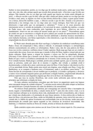 53
Senhor os teus juramentos; porém, eu vos digo que de nenhum modo jureis, senão que vosso falar
seja: sim, sim; não, não; porque aquele que excede disto procede mal». «Ouvistes o que foi dito aos
antigos: Não matarás; mas eu vos digo que todo aquele que injuria seu irmão estará obrigado ao
juízo...» «Haveis ouvido o que foi dito: olho por olho e dente por dente; porém eu vos digo que não
revideis o mal; antes, se alguém vos ferir na face direita oferece-lhe a outra; a quem quiser tomar-
vos a túnica, deixai-lhe também a capa...» «Haveis ouvido o que foi dito: Amarás a teu próximo e
aborrecerás a teu inimigo; mas eu vos digo amai aos vossos inimigos, fazei bem aos que vos
aborrecem e rogai pelos que vos perseguem e caluniam»175
. Como se vê, esses preceitos são
inteiramente novos; o sermão da montanha, a lei universal do amor, o perdão das injúrias, a oração
do Padre nosso, não eram conhecidos pelo legislador do povo hebreu. «Dou-vos um novo
mandamento: Amai-vos uns aos outros do mesmo modo que eu vos amei»176
. Prescindimos agora
do estado em que se encontrava a religião do povo judaico por ocasião do aparecimento de Jesus.
Todos sabemos que os escribas e os fariseus haviam adulterado a doutrina mosaica mesclando-a
com tradições humanas, com falsas superstições e ritos detestáveis, o que faz ressaltar ainda mais a
originalidade da obra do Salvador.
81
6. Muito mais absurda para não dizer sacrílega, é a hipótese de estabelecer semelhança entre
Buda e Jesus; tal comparação é falsa, odiosa e ridícula. A concepção teológica e a antropológica
diferem essencialmente em ambos os reformadores. Buda é ateu, não diz uma palavra de Deus;
Jesus nos revela a natureza e atributos desse Criador supremo. Buda nega que haja um ser criador e
conservador das coisas; Jesus nos ensina que o mundo é efeito de Deus, regido e conservado por sua
destra soberana. Buda ignora a origem do homem e coloca seu fim na aniquilação absoluta
(Nirvana); Cristo afirma que o homem vem de Deus e em Deus encontra seu fim e sua felicidade.
Buda crê que o mal é a existência considerada em si mesma; Cristo ensina que aquele se funda na
livre vontade humana. Buda prega a caridade, porém uma caridade egoísta, que se exercita, não por
amor ao próximo, senão por amor de si mesmo; é orgulho, não virtude; a caridade cristã é
desinteressada, o cristão deve amar o próximo por amor de Deus. Cristo funda a vida interior na fé e
a fé na autoridade divina; Buda ensina uma moral sem dogmas, uma religião sem Deus. Como diz
Barthelemy, se se compara o budismo com o Cristianismo, nada é, ou melhor, causa horror177
. Os
frutos haviam de corresponder à árvore maldita que os produzia, e aí tendes a poligamia, o divórcio
e outros vícios reinando naqueles países que professam a religião budista, conglomerado absurdo de
práticas supersticiosas sem dogmática alguma que lhes sirva de base e de fundamento.
Pelo que toca às escolas filosóficas, não existe razão suficiente para derivar delas os
princípios que informam a religião de Jesus.
Os mais ardentes racionalistas concedem que não houve no paganismo quem nos legasse
uma concepção íntegra da verdade religiosa178
; a mesma escola estóica não pôde romper as barreiras
que aprisionavam o coração humano nas redes da idolatria e do sensualismo.
Os estóicos foram panteístas; admitem, por conseguinte um conceito falso e incompleto da
moral, negam a imortalidade da alma, a sanção eterna da lei179
; para eles não existe o mal, e se às
vezes intentam sobrepor-se às misérias desta vida, alardeando um valor extraordinário, não o fazem
por virtude mas obedecendo a vã ostentação de suas forças naturais. A ética estóica não se funda no
amor de Deus e do próximo por Deus, senão na felicidade do operante, único móvel de seus atos; a
virtude não é o hábito de operar livremente em conformidade com as leis divinas, senão uma auto-
determinação da vontade para operar segundo as leis cósmicas de invariável necessidade. São
fatalistas, e o fatalismo murcha as flores da virtude, arruína as belezas da ordem moral.
82
Quão contrário sejam estes ensinos aos de Jesus Cristo não é mister repeti-lo. Ele conservou
175
Matth., V, 27, 33 e sgs. — Luc, VI, 29, — Rom., 20.
176
João., XIII, 34.
177
Journal des Savants, 1857, pg. 347.
178
CÍCERO, Tuscul., lib. II, 4; De natura Deorum, lib. I, c 28. — COUSIN, Histoire génerale de la Philosophie, pg.
21.
179
Cfr. GIRARD, Le sentiment religieux en grèce, pg. 247.
 