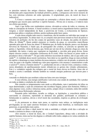 54
os preceitos naturais dos antigos clássicos; depurou a religião natural das vãs superstições
introduzidas pelo esquecimento da tradição primitiva, porém, a enriqueceu com novos tesouros de
luz, com máximas celestiais até então ignoradas. A originalidade, pois, da moral de Jesus é
indiscutível.
7. Cresce e aumenta esta convicção ao contemplar a eficácia desta moral, a virtualidade
prodigiosa que encerra para santificar o espírito humano... Divina em si mesma, o é todavia mais
nos efeitos que produz.
Aqui é que brilha com resplendores eternos, elevando-se acima de todos os sistemas, de
todas as concepções do homem. A moral socrática e a moral estóica engendraram heróis e patrícios
insignes; a moral independente de Kant, a positivista de Comte, a evolucionista de Spencer,
produziram sábios e estadistas célebres; porém nenhuma pôde fazer santos.
A ação dessa religião tudo renova e transforma, não há membro no indivíduo que escape ao
seu influxo regenerador. As almas mais vis, os corações mais perversos tornam-se focos de pureza e
relicários de perfeição; ela faz dos corpos de ignomínia vasos de eleição, das pedras do deserto
filhos de Abraão180
. Quem poderá enumerar os triunfos da graça, as conversões maravilhosas
operadas pela ação de Jesus nas almas? É Madalena que, do fundo da abjeção, passa a ser discípula
fervorosa do Nazareno; é Saulo que, de perseguidor dos cristãos, se converte no apóstolo das
gentes; é Agostinho, vítima da heresia, que, ferido por um raio de luz celestial, chega aos cimos da
santidade; são tantos e tantos que vegetaram na impiedade e, movidos pela graça divina, foram
depois sinceros crentes e esforçados confessores da fé cristã. «Não vim buscar os justos senão os
pecadores» dizia o Salvador181
. Os que estão enfermos necessitam de médico, não os que estão com
saúde182
. A vitalidade dessa moral é portentosa. Sem deter-se na superfície chega ao mais profundo
do espírito e desarraiga os maus instintos da nossa natureza, a tríplice raiz do pecado, os prazeres da
vista, da carne e do orgulho; infunde-nos valor para negarmos a nós mesmos e renunciarmos a todo
o sensível183
; renova o homem interior184
, e, produzindo em nós a vida de Cristo, comunica a todos,
meios abundantes de aperfeiçoamento moral, infunde-nos os germes das virtudes sobrenaturais.
Este é o verdadeiro segredo dos milagres que a moral de Jesus elevou na história. Jesus não só
manda e exorta à santidade: infunde também na vontade energias poderosas que movem para o
bem,
83
vencendo os obstáculos que assaltam a alma nas lutas com seus inimigos.
E essa reforma, essa energia santificante é universal; esse estado de santidade, Ele o produz
em todas as idades e condições da vida humana.
Não consulta os temperamentos nem mede as dificuldades, nem é patrimônio de tribos ou
raças determinadas; a ação do cristianismo não reconhece línguas, países nem fronteiras. Pública e
clara algumas vezes, oculta e silenciosa outras, porém, sempre eficaz e constante, todos têm sentido
a influência desse Reformador soberano.
Passando pelos indivíduos, invadiu os códigos, as legislações, a consciência pública e
suavizando os caracteres, reprimindo as demasias dos grandes, purificando os costumes e
fortalecendo os espíritos, elevou o nível moral das sociedades, inspirou as glórias da civilização
européia.
A ela pertencem as almas mais puras, os espíritos mais nobres, as inteligências mais
privilegiadas; ao seu sopro amoroso brotaram as empresas mais benéficas, as instituições mais
generosas, os apostolados mais santos.
Fixando em Deus o ideal moral de toda a santidade, a religião cristã deu a salvação ao
mundo e restituiu às almas a vida da graça.
«Em resumo: a moral de Jesus, diz o Cardeal Capecelatro, abraça toda a atividade do
espírito humano, toma sua luz dos dogmas e a difunde sobre todos; adapta-se às varias condições do
180
Mat., III, 9 — Luc, III, 8.
181
Mat., V, 32.
182
Marc., II, 16.
183
Rom., VI, 2; VIII, 13 — Efes., V, 8 — Fil., III, 20 — Matth., XVIII, 35 — Joan., XII, 25.
184
Efes., IV, 23.
 