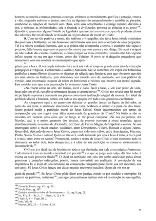 55
homem; aconselha e manda, premeia e castiga; enobrece o entendimento, purifica o coração, renova
a vida; engendra mártires e santos; santifica as lágrimas do arrependimento e reabilita ao pecador;
estabelece as relações do homem com Deus, com seus semelhantes e consigo mesmo; diviniza a
dor, a pobreza, as enfermidades; cria e fecunda a civilização; governa as ciências e as artes»185
.
Quando se apresentar algum filósofo ou legislador que invente um sistema capaz de produzir efeitos
tão sublimes, haverá direito de se duvidar da origem divina da moral de Cristo.
8. Com ser tão perfeita a moral, tão sublime o Evangelho, não teria Jesus obtido resultados
tão positivos e brilhantes, se não houvesse conformado seus atos com a verdade de suas pregações.
Tal é a mísera condição humana, que se a prática não acompanha a teoria, o exemplo não segue o
preceito, dificilmente seguimos os passos do mestre que nos ensina e nos dirige. Eis aqui a origem
da esterilidade das escolas filosóficas, a causa porque os mais eminentes filósofos não hão logrado
influir sequer na rua em que viviam, como diz Voltaire. O povo se ri daqueles pregadores que
desmentem com sua conduta os ensinamentos que apre-
84
gôam com a boca. O «exempla trahunt» foi e será em todo o tempo o grande princípio de educação
pedagógica e religiosa. Conhecendo-o assim o Salvador, não se contentou em expor em belíssimas
parábolas e maravilhosos discursos os dogmas da religião que fundava; para que víssemos que não
era uma utopia ou fantasma, quis deixar-nos um modelo vivo de santidade, um tipo perfeito de
virtude, uma encarnação augusta de todos os heroísmos e belezas que encerra sua moral sagrada.
Este modelo, este tipo, esta encarnação foi o mesmo Jesus Cristo.
«Na moral como na arte, diz Renan, dizer é nada, fazer é tudo, e sob este ponto de vista,
Jesus não tem rival, sua glória permanece intacta e sempre nova»186
. Cristo nos revela uma lei moral
de perfeição suprema e apresenta sua pessoa como uma realização integral da mesma. É o ideal da
perfeição divina e humana, porém, em todo o seu apogeu, em toda a sua grandiosa excelsitude.
Ao chegarmos aqui e ao querermos delinear os grandes lances da figura do Salvador, as
cores da sua alma, a santidade imaculada de sua vida, desfalece o ânimo e a pena cai das mãos.
Quem poderá medir a perfeição moral de Jesus Cristo? Onde encontraremos um termo de
comparação que nos sugira uma idéia aproximada da grandeza do Cristo? Na história não se
encontra um homem, uma alma que de longe se lhe possa comparar. «Se nos perguntam, diz
Nicolas, qual é o maior guerreiro dos séculos, de repente ocorrem à nossa memória, quase
simultaneamente, os nomes de Alexandre, de César, de Carlos Magno, de Napoleão e outros. Se nos
interrogam sobre o maior orador, vacilamos entre Demóstenes, Cícero, Bossuet e alguns outros.
Quem dirá, deixando de parte Jesus Cristo, quem tem sido mais sábio, entre Anaxágoras, Sócrates,
Platão, Sólon, Numa e outros? Quem se atreverá, ainda tomando por tipo a Jesus Cristo, a dizer qual
é o mais santo entre os santos? Pronunciai, porém o nome de Jesus Cristo e num momento tudo se
obscurece ao redor dele, tudo desaparece, e a idéia de sua perfeição se conserva sobrenatural e
incomparável»187
.
O Cristo é o ideal real da história em toda a sua plenitude, em toda a sua mágica formosura.
Todo homem vem ao mundo concebido em pecado188
e o que se julga sem culpa, diz São João, é
vítima da mais grosseira ilusão189
. O ideal da santidade tem sido um sonho acariciado pelas almas
generosas e corações esforçados, porém, nunca convertido em realidade. A convicção de sua
impotência foi o êxito do seu heroísmo na consecução; ninguém pôde dizer: sou um inocente, sou
um santo. Só Jesus Cristo lançou um dia ao mundo este repto inaudito: Quem de vós me ar-
85
guirá de pecado?190
. Só Jesus Cristo pôde dizer com justiça, pondo-se por modelo e exemplar: Se
quereis ser perfeitos, imitai-me191
, sem que estas palavras tenham sido vã ostentação de seu orgulho,
185
Errori de Renan, cap. VII, pg. 211.
186
Vie de Jésus, pg. 107.
187
Estúdios filosóficos sobre el Christianismo, t. III, cap. II, pg. 25.
188
Jó., XIV, 4 — Ps., L, 7 — Rara., V, 12 e 19.
189
I João, 1, 8 — Tiago, III, 2.
190
João, VII, 46.
191
Mateus, XIX, 21 — 1 Colos., I, 28.
 