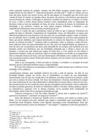 56
senão expressão legítima da verdade. «Jamais, diz São Pedro, cometeu pecado algum, nem o
engano brotou de seus lábios»192
. «Nele não há pecado», diz São João193
. Todas as virtudes, em seu
mais alto grau, possui este mestre divino; não há uma página no Evangelho que não revele uma
virtude de Jesus. O mundo viu grandes almas, tão puras, tão amáveis,, tão heróicas, que pareciam
uma encarnação da virtude. Contemplai os patriarcas e profetas da antiga lei, os santos e as santas
da nova, e sobre a fronte dessas ditosas criaturas vereis resplandecer todas as fulgurações do
heroísmo, todas as luzes da santidade, da força, do amor, da pureza, da doçura, do sentimento, da
humildade, e do sacrifício. Colocai no meio destas imagens brilhantes o Redentor e elas
empalidecem subitamente como as estrelas em presença do sol.
Jesus é o maior dos que o precederam, maior de todos os que o seguiram. Formemos um
quadro de todos os filósofos e legisladores da Antigüidade. «Jesus, diz Monsabré, os supera pela
admirável prudência de seus discursos e de seus atos, por seu profundo respeito a todos os direitos,
por seu delicado amor à verdade, pela liberalidade na comunicação de seus bens, pela grandeza de
alma, que jamais desfalece, nem logram desconcertar as astúcias da hipocrisia, as violências da
paixão, as ameaças do ódio»194
. Juntemos todos os penitentes, todos os mártires e santos da terra.
Jesus sobressai entre eles pela austeridade da sua vida, pela sua magnanimidade em depreciar os
bens da terra, por sua paciência nas dores, pela mansidão de seu coração, pela modéstia com que
pretende ocultar seus benefícios, por sua humildade estupenda que o obriga a nascer em um
presépio, o encerra em uma oficina por espaço de trinta anos e o faz morrer em um infame e
ignominioso madeiro. Todas as inocências, todas as virtudes perdem o seu brilho se a compararmos
com a veneração religiosa de Jesus, com suas homenagens à Divindade, com a audácia do seu zelo,
com sua adorável pureza, jamais ferida pela mínima suspeita, com seu imenso, com seu terno amor
a Deus e aos homens.
Jesus é, por conseguinte, a fonte de todas as virtudes, o revelador e o exemplar da moral
absoluta; possui a plenitude da beleza moral, a impecabilidade.
9. O que mais admira na sua prodigiosa santidade é o caráter humano que a informa. É uma
santidade visível, palpável,
86
completamente humana, uma santidade imitável por toda a sorte de pessoas. Ao lado de sua
divindade brilham sempre em Cristo, sem se confundirem, os lances de sua humanidade,
demonstrando com isto que sua virtude não é um fantasma, um ideal inacessível ao homem, senão
que está ao alcance de nossa vontade. Em Jesus não desaparece o homem, descobrimo-lo sempre
nas cenas terníssimas de sua vida embelezando e sublimando aos nossos olhos o valor de seus atos.
Seu coração divino era um coração de carne, que por nós palpitou sensivelmente, sentiu a impressão
de todas as paixões generosas, de todos os sentimentos nobres e elevados. Sofreu, padeceu, agitou-
se, entristeceu-se, agonizou com os demais corações, viu-se açoitado pelas tempestades da
adversidade, caíram sobre Ele as amarguras profundas da vida.
Vemo-lo comover-se à vista das turbas famintas195
, chorar ante o sepulcro de Lázaro196
,
agonizar no Getsêmani197
, derramar seu sangue no Calvário198
.
Jesus não despreza o homem por orgulho como os estóicos, nem repele ao mundo como
Buda; vive era contacto com eles, sanando suas chagas e remediando suas necessidades. Não é
misantropo como Diógenes, fanático como Maomé, pessimista como Schopenhauer; Jesus age
como os demais homens, assiste aos banquetes199
, tem amigos200
, freqüenta os tratos dos pecadores e
192
I Pedro, II, 22.
193
I João, III, 5.
194
Conferências de Notre-Dame, Confer. 40, 1879.
195
Marcos, VIII, 2 — Mat., XV, 32.
196
2 João, XI, 35.
197
Mat,, XXVI, 38 — Marcos, XIV. 34 — Lucas, XXII, 44.
198
João, XIX, 34.
199
João, II, 1.
200
Ibid. XI, 11 — Lucas, XII, 4.
 