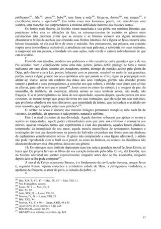 57
publicanos201
, fala202
, come203
, bebe204
, tem fome e sede205
, fatiga-se, dorme206
, sua sangue207
, é
crucificado, morto e sepultado208
. Em todos esses atos humanos, porém, não descobrireis uma
sombra, uma mancha; não surpreendereis a mínima debilidade inerente aos maiores santos.
Os heróis mais ilustres da história viram manchada a sua glória por sombras funestas que
projetaram sobre eles as vibrações da luta, os estremecimentos do espírito; os gênios mais
esclarecidos não puderam evitar que as nuvens e as brumas viessem em alguns momentos
obscurecer o brilho da auréola que circunda suas frontes imortais. Só a figura de Jesus encerra uma
beleza imaculada; só ela está livre de erros e máculas. Seu pensamento, sua palavra, sua conduta
respira uma benevolência inalterável; a prudência em suas palavras, a sabedoria em suas respostas,
a majestade em sua pessoa, a bondade em suas ações, tudo revela o caráter sobre-humano de que
está revestido.
87
Humilde nos triunfos, condena aos poderosos e não reconhece outra grandeza que a de seu
Pai celestial; bom e complacente como uma mãe, porém, jamais débil; pródigo de bens e nunca
indiscreto em seus dons; amante dos pecadores, porém, inimigo do pecado; zeloso pela glória de
Deus, pelo direito e pela Lei, porém, tolerante com as pessoas; sensível no meio de sua grandeza,
porém, nunca vulgar; grande nos seus opróbrios sem que jamais se irrite; digno na perseguição sem
alterar-se; manso como um cordeiro nas mãos dos seus verdugos, porém, não abatido; pronto
sempre a perdoar a seus perseguidores, a consolar aos que sofram, a olvidar suas dores para aliviar
as alheias, para salvar aos que o amam209
. Jesus coroa os cimos da virtude; é a imagem da paz, da
mansidão, da fortaleza, da inocência; afronta sereno as mais terríveis crises, não muda, não
fraqueja. E se o contemplarmos na faina do seu apostolado, «quanta doçura, quanta pureza em seus
costumes, ao mesmo tempo que graça tão terna em suas instruções, que elevação em suas máximas,
que profunda sabedoria em seus discursos, que serenidade de ânimo, que delicadeza e exatidão em
suas respostas, que império sobre suas paixões!»210
.
O caráter de Jesus é sincero; nos maiores milagres permanece tranqüilo; nele nada há de
violento, de artificial, de aparente; é tudo próprio, natural e sublime.
Este é o sinal distintivo de sua divindade. Aquele domínio soberano que aplaca os ventos e
acalma as tempestades, aquele poder extraordinário com que cura aos enfermos e ressuscita aos
mortos, aquelas emoções ternas que experimenta à vista dos pecadores, aqueles lances piedosos,
testemunho da intensidade do seu amor, aquela mescla maravilhosa de sentimentos humanos e
irradiações divinas que descobrimos na pessoa do Salvador circundam sua fronte com um diadema
de esplendores completamente novos. O gênio não compreende a essa figura admirável, o artista
não pode reproduzi-la com o buril ou o pincel; as cores da fantasia, os acentos da eloqüência não
alcançam descrever essa obra prima, única no seu gênero.
10. Os inimigos mais terríveis depuseram suas iras ante a grandeza moral de Jesus Cristo; as
luzes que Ele projeta feriram as fibras do seu coração torturado pelo ódio. Cristo, diz Ewaldo, tem
na história universal um caráter especialíssimo; ninguém antes dele se lhe assemelha, ninguém
depois dele se lhe pode comparar211
.
A moral de Cristo acrescenta Strauss, é o fundamento da civilização humana, porque Jesus
é, segundo Renan, «quem concebeu a verdadeira cidade de Deus, a palingenesia verdadeira, a
apoteose da fraqueza, o amor do povo, o consolo do pobre...»;
88
201
Ibid. XIX, 5; VII, 47 — Mat., IX, 12 — João, VIII, 11.
202
Nos Evangelhos, passim.
203
Lucas, IV, 2 —, Mat., IV, 2.
204
Ibid. XI, 19.
205
João, XIX, 28 — Lucas, VII, 38.
206
Marcos, IV, 38 — Lucas, VIII, 23.
207
Ibid. XXII, 44.
208
Marcos, XV, 37 e 46 — Lucas, XXIII, 46 e 53.
209
Jesus Christ et son oeuvre, t. I, pg. 228.
210
ROUSSEAU, Emile, lib. IV.
211
GRATRY, Los sofistas y la critica, pg. 224.
 