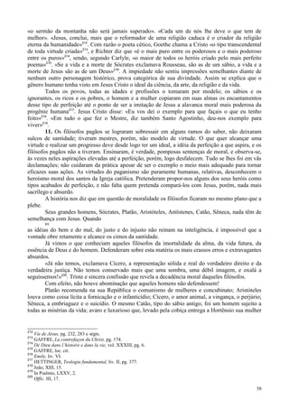 58
«o sermão da montanha não será jamais superado». «Cada um de nós lhe deve o que tem de
melhor». «Jesus, conclui, mais que o reformador de uma religião caduca é o criador da religião
eterna da humanidade»212
. Com razão o poeta cético, Goethe chama a Cristo «o tipo transcendental
de toda virtude criada»213
, e Richter diz que «é o mais puro entre os poderosos e o mais poderoso
entre os puros»214
, sendo, segundo Carlyle, «o maior de todos os heróis criado pelo mais perfeito
poema»215
. «Se a vida e a morte de Sócrates exclamava Rousseau, são as de um sábio, a vida e a
morte de Jesus são as de um Deus»216
. A impiedade não sentiu impressões semelhantes diante de
nenhum outro personagem histórico, prova categórica de sua divindade. Assim se explica que o
gênero humano tenha visto em Jesus Cristo o ideal da ciência, da arte, da religião e da vida.
Todos os povos, todas as idades e profissões o tomaram por modelo; os sábios e os
ignorantes, os ricos e os pobres, o homem e a mulher copiaram em suas almas os encantamentos
desse tipo de perfeição até o ponto de ser a imitação de Jesus a alavanca moral mais poderosa da
progênie humana217
. Jesus Cristo disse: «Eu vos dei o exemplo para que façais o que eu tenho
feito»218
. «Em tudo o que fez o Mestre, diz também Santo Agostinho, deu-nos exemplo para
viver»219
.
11. Os filósofos pagãos se lograram sobressair em alguns ramos do saber, não deixaram
sulcos de santidade; tiveram mestres, porém, não modelo de virtude. O que quer alcançar uma
virtude e realizar um progresso deve desde logo ter um ideal, a idéia da perfeição a que aspira, e os
filósofos pagãos não a tiveram. Ensinaram, é verdade, pomposas sentenças de moral, e observa-se,
às vezes neles aspirações elevadas até a perfeição, porém, logo desfalecem. Tudo se lhes foi em vãs
declamações; não cuidaram da prática apesar de ser o exemplo o meio mais adequado para tornar
eficazes suas ações. As virtudes do paganismo são puramente humanas, relativas, desconhecem o
heroísmo moral dos santos da Igreja católica. Pretenderam propor-nos alguns dos seus heróis como
tipos acabados de perfeição, e não falta quem pretenda compará-los com Jesus, porém, nada mais
sacrílego e absurdo.
A história nos diz que em questão de moralidade os filósofos ficaram no mesmo plano que a
plebe.
Seus grandes homens, Sócrates, Platão, Aristóteles, Antístenes, Catão, Sêneca, nada têm de
semelhança com Jesus. Quando
89
as idéias do bem e do mal, do justo e do injusto não reinam na inteligência, é impossível que a
vontade obre retamente e alcance os cimos da santidade.
Já vimos o que conheciam aqueles filósofos da imortalidade da alma, da vida futura, da
essência de Deus e do homem. Defenderam sobre esta matéria os mais crassos erros e extravagantes
absurdos.
«Já não temos, exclamava Cícero, a representação sólida e real do verdadeiro direito e da
verdadeira justiça. Não temos conservado mais que uma sombra, uma débil imagem, e oxalá a
seguíssemos!»220
. Triste e sincera confissão que revela a decadência moral daqueles filósofos.
Com efeito, não houve abominação que aqueles homens não defendessem!
Platão recomenda na sua República o comunismo de mulheres e concubinato; Aristóteles
louva como coisa lícita a fornicação e o infanticídio; Cícero, o amor animal, a vingança, o perjúrio;
Sêneca, a embriaguez e o suicídio. O mesmo Catão, tipo do sábio antigo, foi um homem sujeito a
todas as misérias da vida; avaro e luxurioso que, levado pela cobiça entrega a Hortênsio sua mulher
212
Vie de Jésus, pg. 232, 283 e ségts.
213
GAFFRE, La contrefaçon du Christ, pg. 174.
214
De Dieu dans l’histoire e dans la vie, vol. XXXIII, pg. 6.
215
GAFFRE, loc. cit.
216
Emile, liv. VI.
217
HETTINGER, Teologia fundamental, liv. II, pg. 377.
218
João, XIII, 15.
219
In Psalmis, LXXV, 2.
220
Offic. III, 17.
 