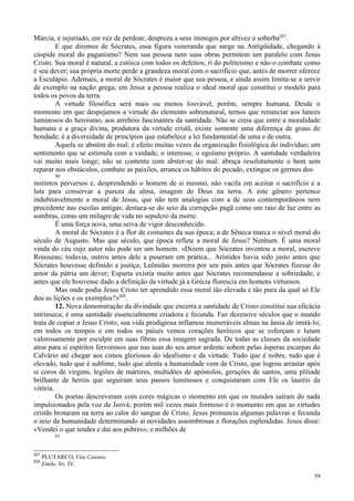 59
Márcia, e injuriado, em vez de perdoar, despreza a seus inimigos por altivez e soberba221
.
E que diremos de Sócrates, essa figura veneranda que surge na Antigüidade, chegando à
cúspide moral do paganismo? Nem sua pessoa nem suas obras permitem um paralelo com Jesus
Cristo. Sua moral é natural, a estóica com todos os defeitos; ri do politeísmo e não o combate como
é seu dever; sua própria morte perde a grandeza moral com o sacrifício que, antes de morrer oferece
a Esculápio. Ademais, a moral de Sócrates é maior que sua pessoa, e ainda assim limita-se a servir
de exemplo na nação grega; em Jesus a pessoa realiza o ideal moral que constitui o modelo para
todos os povos da terra.
A virtude filosófica será mais ou menos louvável, porém, sempre humana. Desde o
momento em que despojamos a virtude do elemento sobrenatural, ternos que renunciar aos lances
luminosos do heroísmo, aos arrebóis fascinantes da santidade. Não se creia que entre a moralidade
humana e a graça divina, produtora da virtude cristã, existe somente uma diferença de graus de
bondade; é a diversidade de princípios que estabelece a lei fundamental de uma e de outra.
Aquela se abstém do mal; é efeito muitas vezes da organização fisiológica do indivíduo; um
sentimento que se estimula com a vaidade, o interesse, o egoísmo próprio. A santidade verdadeira
vai muito mais longe; não se contenta com abster-se do mal: abraça resolutamente o bem sem
reparar nos obstáculos, combate as paixões, arranca os hábitos do pecado, extingue os germes dos
90
instintos perversos e, desprendendo o homem de si mesmo, não vacila em aceitar o sacrifício e a
luta para conservar a pureza da alma, imagem de Deus na terra. A este gênero pertence
indubitavelmente a moral de Jesus, que não tem analogias com a de seus contemporâneos nem
precedente nas escolas antigas; destaca-se do seio da corrupção pagã como um raio de luz entre as
sombras, como um milagre de vida no sepulcro da morte.
É uma força nova, uma seiva de vigor desconhecido.
A moral de Sócrates é a flor de costumes da sua época; a de Sêneca marca o nível moral do
século de Augusto. Mas que século, que época reflete a moral de Jesus? Nenhum. É uma moral
vinda do céu cujo autor não pode ser um homem. «Dizem que Sócrates inventou a moral, escreve
Rousseau; todavia, outros antes dele a puseram em prática... Aristides havia sido justo antes que
Sócrates houvesse definido a justiça; Leônidas morrera por seu país antes que Sócrates fizesse do
amor da pátria um dever; Esparta existia muito antes que Sócrates recomendasse a sobriedade, e
antes que ele houvesse dado a definição da virtude já a Grécia florescia em homens virtuosos.
Mas onde podia Jesus Cristo ter aprendido essa moral tão elevada e tão pura da qual só Ele
deu as lições e os exemplos?»222
.
12. Nova demonstração da divindade que encerra a santidade de Cristo constitui sua eficácia
intrínseca; é uma santidade essencialmente criadora e fecunda. Faz dezenove séculos que o mundo
trata de copiar a Jesus Cristo; sua vida prodigiosa inflamou inumeráveis almas na ânsia de imitá-lo;
em todos os tempos e em todos os países vemos corações heróicos que se esforçam e lutam
valorosamente por esculpir em suas fibras essa imagem sagrada. De todas as classes da sociedade
atrai para si espíritos fervorosos que nas asas do seu amor ardente sobem pelas ásperas escarpas do
Calvário até chegar aos cimos gloriosos do idealismo e da virtude. Tudo que é nobre, tudo que é
elevado, tudo que é sublime, tudo que alenta a humanidade vem de Cristo, que logrou arrastar após
si coros de virgens, legiões de mártires, multidões de apóstolos, gerações de santos, uma plêiade
brilhante de heróis que seguiram seus passos luminosos e conquistaram com Ele os lauréis da
vitória.
Os poetas descreveram com cores mágicas o momento em que os mundos saíram do nada
impulsionados pela voz de Jeová; porém mil vezes mais formoso é o momento em que as virtudes
cristãs brotaram na terra ao calor do sangue de Cristo. Jesus pronuncia algumas palavras e fecunda
o seio da humanidade determinando aí novidades assombrosas e florações esplendidas. Jesus disse:
«Vendei o que tendes e dai aos pobres»; e milhões de
91
221
PLUTARCO, Vita Catonis.
222
Emile, liv. IV.
 