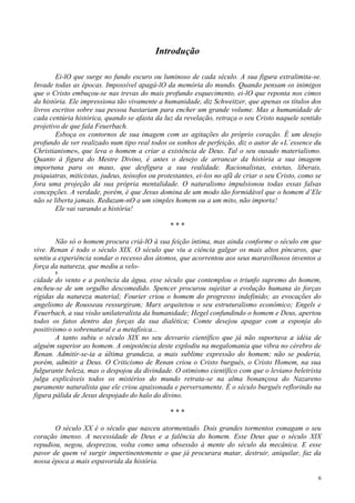 6
Introdução
Ei-lO que surge no fundo escuro ou luminoso de cada século. A sua figura extralimita-se.
Invade todas as épocas. Impossível apagá-lO da memória do mundo. Quando pensam os inimigos
que o Cristo embuçou-se nas trevas do mais profundo esquecimento, ei-lO que reponta nos cimos
da história. Ele impressiona tão vivamente a humanidade, diz Schweitzer, que apenas os títulos dos
livros escritos sobre sua pessoa bastariam para encher um grande volume. Mas a humanidade de
cada centúria histórica, quando se afasta da luz da revelação, retraça o seu Cristo naquele sentido
projetivo de que fala Feuerbach.
Esboça os contornos de sua imagem com as agitações do próprio coração. É um desejo
profundo de ver realizado num tipo real todos os sonhos de perfeição, diz o autor de «L´essence du
Christianisme», que leva o homem a criar a existência de Deus. Tal o seu ousado materialismo.
Quanto à figura do Mestre Divino, é antes o desejo de arrancar da história a sua imagem
importuna para os maus, que desfigura a sua realidade. Racionalistas, estetas, liberais,
psiquiatras, miticistas, judeus, teósofos ou protestantes, ei-los no afã de criar o seu Cristo, como se
fora uma projeção da sua própria mentalidade. O naturalismo impulsionou todas essas falsas
concepções. A verdade, porém, é que Jesus domina de um modo tão formidável que o homem d’Ele
não se liberta jamais. Reduzam-nO a um simples homem ou a um mito, não importa!
Ele vai varando a história!
* * *
Não só o homem procura criá-lO à sua feição íntima, mas ainda conforme o século em que
vive. Renan é todo o século XIX. O século que viu a ciência galgar os mais altos píncaros, que
sentiu a experiência sondar o recesso dos átomos, que acorrentou aos seus maravilhosos inventos a
força da natureza, que mediu a velo-
8
cidade do vento e a potência da água, esse século que contemplou o triunfo supremo do homem,
encheu-se de um orgulho descomedido. Spencer procurou sujeitar a evolução humana às forças
rígidas da natureza material; Fourier criou o homem do progresso indefinido; as evocações do
angelismo de Rousseau ressurgiram; Marx arquitetou o seu estruturalismo econômico; Engels e
Feuerbach, a sua visão unilateralista da humanidade; Hegel confundindo o homem e Deus, apertou
todos os fatos dentro das forças da sua dialética; Comte desejou apagar com a esponja do
positivismo o sobrenatural e a metafísica...
A tanto subiu o século XIX no seu desvario científico que já não suportava a idéia de
alguém superior ao homem. A onipotência deste explodiu na megalomania que vibra no cérebro de
Renan. Admitir-se-ia a última grandeza, a mais sublime expressão do homem; não se poderia,
porém, admitir a Deus. O Criticismo de Renan criou o Cristo burguês, o Cristo Homem, na sua
fulgurante beleza, mas o despojou da divindade. O otimismo científico com que o leviano beletrista
julga explicáveis todos os mistérios do mundo retrata-se na alma bonançosa do Nazareno
puramente naturalista que ele criou apaixonada e perversamente. É o século burguês reflorindo na
figura pálida de Jesus despojado do halo do divino.
* * *
O século XX é o século que nasceu atormentado. Dois grandes tormentos esmagam o seu
coração imenso. A necessidade de Deus e a falência do homem. Esse Deus que o século XIX
repudiou, negou, desprezou, volta como uma obsessão à mente do século da mecânica. E esse
pavor de quem vê surgir impertinentemente o que já procurara matar, destruir, aniquilar, faz da
nossa época a mais espavorida da história.
 