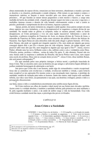 60
almas enamoradas do esposo divino, renunciam aos bens terrestres, abandonam o mundo e povoam
os desertos e os claustros, professando o estado religioso. «Não temais os que matam o corpo»; e
inumeráveis mártires se lançam à morte movidos pelo eco dessa palavra. «Amai ao vosso
próximo»... «O que fizerdes ao menor desses pequeninos a mim mesmo o fazeis»; e surge uma
multidão de heróis da caridade cristã. «Aquele que desejar seguir-me tome a sua cruz e siga-me»; e
multidões imensas cruzam o deserto da vida lutando valorosamente contra o mal e contra as
paixões, preferindo o cumprimento do dever às honras, riquezas e prazeres.
Apesar, porém, de tantos imitarem-no, ninguém o pôde igualar; Jesus pairou sempre em uma
altura superior aos seus imitadores, e isto é incompreensível se negarmos a origem divina de sua
santidade. No mundo todas as glórias se eclipsam, todos os mestres passam, todos os heróis
desaparecem; só Cristo permanece e vive em uma região inacessível. Admiramos o amor de
Agostinho, a pobreza evangélica de Francisco de Assis, as chamas divinas de Tereza de Jesus, a
mansidão de Francisco de Sales; porém, todos esses encantos são pálidos reflexos das belezas do
Nazareno. Sua figura flutua em uma atmosfera onde não pode chegar o gênero humano. «O Cristo,
disse Strauss, não pode ser seguido por ninguém superior a Ele, nem ainda por alguém que possa
conseguir depois dele e por Ele o mesmo grau de vida religiosa. Jamais, em tempo algum, será
possível subir mais alto que Ele, nem imaginar-se alguém que seja igual a Ele»223
. «Jesus, escreve
Parker, difunde uma luz nova, brilhante como o dia, sublime como o céu e verdadeira como Deus.
Filósofos, poetas, profetas e rabinos... acima de todos Ele paira. E, não obstante, Nazaré não era
uma Atenas onde se respirasse o ambiente da filosofia; não havia Pórtico nem Liceu, nem sequer
uma escola de profetas; Deus está no coração deste jovem»224
. «Jesus Cristo, disse também Renan,
não será jamais sobrepujado»225
.
Eis aqui atestada pelos seus próprios inimigos a beleza moral, a perfeição imaculada de
Jesus Cristo. Não se encontra outro caso na história em que amigos e adversários hajam dobrado os
joelhos rendendo homenagem de admiração a um herói.
Isto prova que Cristo não é um homem, senão algo de extraordinário e muito excepcional.
Jesus não se contentou com revelar-nos a verdade, revelou-nos também a virtude, e para torná-la
mais exeqüível se nos apresenta Ele mesmo como a sua encarnação mais vigorosa, o protótipo da
santidade, modelo de imitação para todos os homens. Santo dos santos, tudo respira nele santidade
infinita, sua vida e seus feitos, seu pensamento e sua ação, sua doutrina e milagres; jamais o ódio e a
perseguição obscureceram
92
sua fama, nunca o ódio e a maledicência encontraram uma sombra nessa figura divina.
Só Cristo realizou aos olhos do mundo o ideal moral em sua forma mais elevada e perfeita.
Assim como é a verdade absoluta, é também a santidade infinita; pela primeira nos atrai mediante a
fé, pela segunda mediante o amor, e da união de ambos surge a vida da humanidade. Essa vida
cristã formou a unidade moral das raças, a psicologia dos povos civilizados.
CAPÍTULO VI
Jesus Cristo e a Sociedade
SUMÁRIO: 1. Jesus Cristo eixo da história. — 2. O Evangelho e a civilização do mundo.
— 3. O homem, a família e a sociedade no paganismo. — 4. Valor social do homem
segundo Cristo. — 5. A fraternidade, igualdade e liberdade são cristãs. — 6. Os escravos, o
operário e Jesus. — 7. Jesus restaura a família. — 8. Jesus restaura a sociedade. — 9. A
civilização cristã e a crítica racionalista. — 10. Originalidade da concepção «social» de
Cristo. — 11. Os protestantes liberais. — 12. Palavras de Taine e Bourget.
223
De lo pasagero e de lo permanente en el Christianismo, pg. 137.
224
Discours sur les matières relatives à la religion, pg. 275.
225
Vie de Jésus, pg. 474.
 