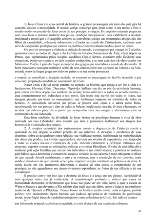 61
1. Jesus Cristo é o eixo central da história, o grande personagem em torno do qual gira há
quarenta séculos a humanidade. O mundo antigo converge para Jesus como à seu termo e fim; o
mundo moderno procede de Jesus como de seu princípio e origem. Os impérios orientais preparam
com suas lutas a unidade material dos povos, condição indispensável para estabelecer a unidade
intelectual e moral que o Evangelho contém; as convulsões sociais das monarquias antigas não são
filhas da casualidade, ordena-se sabiamente o Criador ao triunfo do Cristianismo, mediante uma
série de estupendos prodígios que cantam os profetas e celebra entusiasmado o povo de Israel.
Os assírios começam a elaborar a unidade do mundo, e conseguem por espaço de 2 séculos,
aprisionar entre as ondas do Tigre e do Eufrates os Estados florescentes da Ásia; vêem depois os
Persas, que, capitaneados pelos insignes caudilhos Ciro e Xerxes, estendem pelo Ocidente suas
conquistas, pondo em contacto os dois mundos conhecidos; e se seus exércitos são destroçados em
Salamina e Platéia, é para dar lugar ao império dos gregos que imortaliza a espada de Alexandre. O
herói macedônio consegue realizar o sonho de seus antecessores; une os povos da Europa e da Ásia,
estende o uso da língua grega por todos os países e se sua morte prematura
93
o impede de consolidar a desejada unidade, os romanos se encarregam de fazê-lo, trazendo a paz
universal, preparação imediata ao nascimento de Cristo.
Nasce Jesus e de tal modo penetra no coração da história, que chega a ser-lhe a vida e o
fundamento. Sócrates, César, Descartes, Napoleão, brilham um dia no céu da existência humana,
para serem envoltos depois nas sombras do olvido; Jesus sobrevive a todos os acontecimentos e
atua constantemente nos indivíduos e nos povos. Seu nome está escrito em todos os livros, sua
imagem gravada em todos os monumentos; sua lembrança impressa na memória de todos os
homens. A consciência universal dos povos se prostra ante Jesus e o adora como Deus,
reconhecendo em sua pessoa o tipo de todas as belezas intelectuais, morais, divinas e humanas; os
séculos reivindicam para Ele o posto que conquistou com seu sangue e aformoseou com os
esplendores de sua sabedoria.
Esta forte confissão da divindade de Jesus brotou na psicologia humana à vista da obra
realizada por esse Libertador, obra imortal que dura e permanece inalterável aos ataques dos
homens e às vicissitudes dos tempos.
2. A simples exposição dos ensinamentos morais e dogmáticos de Cristo já revela a
qualidade de sua origem, o caráter próprio de sua natureza. A elevação e excelência de suas
doutrinas, sobre as de qualquer outra religião; sua vitalidade perene, manifestada na multiplicidade
das obras que produz; sua virtude regeneradora, atestada por séculos de experiência; sua adaptação
a todas as classes sociais e condições da vida, indicam claramente a perfeição intrínseca que
encerram, superior a todas as instituições políticas e sistemas filosóficos. O valor de uma idéia deve
medir-se pela ação benéfica que exerce nos indivíduos e nas coletividades; a potência se conhece
pelo hábito que a determina e concretiza; nunca a verdade de um axioma é mais refulgente e eficaz
do que quando destrói rapidamente o erro e as sombras, nem a convicção de um conceito, mais
sólida e duradoura do que quando serve para imprimir direção constante às potências da alma. E
sendo assim, em vão tentaremos determinar o alcance de uma teoria, a compreensão de um
princípio, se não aguardamos seu desenvolvimento espontâneo, os frutos de sua eficácia e de sua
virtualidade.
É preciso convir por isso que a doutrina de Jesus é a única em seu gênero, inconfundível
com qualquer outra das já conhecidas. A transformação profunda e radical que causa na
humanidade demonstra evidentemente que Jesus não pode ser um mito como o quer a escola de
Wette e Strauss e que devemos n'Ele admitir algo mais que um sábio, como o julga o racionalismo
moderno de Harnack e Pfleiderer. Nunca houve na história escola moral, seita religiosa, partido
político nem ensinamento algum humano que pudesse apropriar-se de resultados de pacificação
social, de perfeição ética, de verdadeiro progresso como a doutrina de Cristo. Em tudo se destaca
94
sua fisionomia original, sua beleza imaculada, os raios divinos de sua majestade soberana.
 