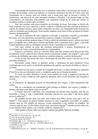 62
Prescindindo da incoerência que leva a considerar como sábio a um homem que usurpa os
atributos da divindade, exclui essa hipótese os caracteres intrínsecos da obra de Cristo, quer seja
considerada em si mesma, quer em relação com o modo pelo qual se executa e realiza, O
cristianismo, sem deixar de ser uma concepção teológica e filosófica, é ao mesmo tempo um fato
extraordinário, um fenômeno transcendente, cuja magnitude refulge de tal modo que mesmo os
incrédulos sentem-se feridos pelo seu brilho.
Este fato constitui uma prova eloqüente da divindade de Jesus. Para julgar os heróis não
basta examinar seus atos e palavras; é mister conhecer a influência por eles exercida na história e
espírito dos demais homens; nunca serão conhecidos em toda a sua integridade senão tivermos em
conta os resultados que produziram. Neste sentido ninguém como Jesus influiu no desenvolvimento
histórico da humanidade.
Três são os elementos de toda verdadeira civilização: o indivíduo, a família e a sociedade.
Pois bem; só Cristo determinou com precisão a natureza, relações e fim destes objetos226
.
A escola socialista moderna nega a Cristo o caráter de reformador social e afirma com Sorel
que o Evangelho não é senão para o homem purificado, para o anacoreta, para o santo, e que nada
se pode aprender aí sobre as orientações que deve tomar a sociedade civil moderna227
.
Este juízo emitido ao calor das correntes democráticas é injusto, desmentem-no os
ensinamentos de Cristo, essencialmente práticos e regeneradores.
Esquece o socialismo, como já o advertiu Taine, que todo sistema social deve ter por base
um princípio moral, a idéia de uma reforma interior e pessoal da vontade e do coração228
, sem a qual
as teorias, por brilhantes que sejam, reduzem-se a projetos utópicos, a estéreis declamações!
Como se todo fato social não fosse a encarnação de uma idéia moral e esta por sua vez de
uma idéia metafísica!
Porventura vamos reduzir as questões sociais a fenômenos de pura mecânica? Fraca
sociologia que assim resolve os profundos problemas do espírito, que trazem divididas as classes e
as almas!
A história nos diz qual é o caráter do Evangelho de Cristo e os fatos testificam se realmente
Cristo foi ou não um reformador social, o verdadeiro agente da civilização do mundo.
3. Como na ordem filosófica e moral, assim também na social, o paganismo precisou de
idéias claras e exatas, caindo na mais espantosa aberração sobre os três elementos que integram a
socieda-
95
de. O sentimento da dignidade pessoal era desconhecido dos antigos; a idéia humanitária não
existia.
Não só o estrangeiro era considerado como inimigo ou bárbaro, mas mesmo o cidadão, o
homem, não tinha valor algum como ser social229
.
O Estado absorvia o indivíduo, sem consideração aos direitos mais sagrados; tudo lhe era
permitido; a honra, a vida, a propriedade particular estavam em suas mãos e não havia defesa
possível contra ele230
.
Os cidadãos deviam amar seus pais, seus irmãos, seus filhos, porém, mais que a eles ao
Estado231
! Três quartos do gênero humano gemiam na mais vergonhosa escravidão; no império
romano mais de 150 milhões de escravos viviam submetidos a dez milhões de cidadãos. Os
escravos eram de raça vil, não tinham direito nem consciência alguma232
o patrão exercia sobre eles
a mais bárbara tirania: podia, à sua vontade, vendê-los, maltratá-los233
.
Tudo quanto se disser sobre esta matéria é apenas uma pálida figura da realidade.
226
BALMES, El Protestantismo, t. II, cap. XX.
227
Crise da sociedade antiga, pg. 270.
228
Carta de Oxford, 30-5-1870.
229
CÍCERO, Offic. I, 12 — PLATÃO, De Republica, liv. V.
230
XENOFONTE, Ciropedia, VIII, 14 — CÍCERO, Officiis, II, 24.
231
CÍCERO, I, cap. I, 17.
232
Digest. 28, I, 20.
233
ARISTÓTELES, Etic. 56 — SÊNECA, Clemente, I, 18. Cfr. WALTER, Historia del Derecho Romano, t. II, pg. 60.
 