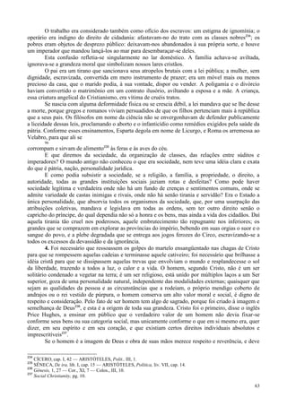 63
O trabalho era considerado também como ofício dos escravos: um estigma de ignomínia; o
operário era indigno do direito de cidadania: afastavam-no do trato com as classes nobres234
; os
pobres eram objetos de desprezo público: deixavam-nos abandonados à sua própria sorte, e houve
um imperador que mandou lançá-los ao mar para desembaraçar-se deles.
Esta confusão refletia-se singularmente no lar doméstico. A família achava-se aviltada,
ignorava-se a grandeza moral que simbolizam nossos lares cristãos.
O pai era um tirano que sancionava seus atropelos brutais com a lei pública; a mulher, sem
dignidade, escravizada, convertida em mero instrumento de prazer; era um móvel mais ou menos
precioso da casa, que o marido podia, à sua vontade, dispor ou vender. A poligamia e o divórcio
haviam convertido o matrimônio em um contrato ilusório, aviltando a esposa e a mãe. A criança,
essa criatura angelical do Cristianismo, era vítima de cruéis tratos.
Se nascia com alguma deformidade física ou se crescia débil, a lei mandava que se lhe desse
a morte, porque gregos e romanos viviam persuadidos de que os filhos pertenciam mais à república
que a seus pais. Os filósofos em nome da ciência não se envergonhavam de defender publicamente
a liceidade dessas leis, proclamando o aborto e o infanticídio como remédios exigidos pela saúde da
pátria. Conforme esses ensinamentos, Esparta degola em nome de Licurgo, e Roma os arremessa ao
Velabro, para que ali se
96
corrompam e sirvam de alimento235
às feras e às aves do céu.
E que diremos da sociedade, da organização de classes, das relações entre súditos e
imperadores? O mundo antigo não conheceu o que era sociedade, nem teve uma idéia clara e exata
do que é pátria, nação, personalidade jurídica.
E como podia subsistir a sociedade, se a religião, a família, a propriedade, o direito, a
autoridade, todas as grandes instituições sociais jaziam rotas e desfeitas? Como pode haver
sociedade legítima e verdadeira onde não há um fundo de crenças e sentimentos comuns, onde se
admite variedade de castas inimigas e rivais, onde não há senão tirania e servidão? Era o Estado a
única personalidade, que absorvia todos os organismos da sociedade, que, por uma usurpação das
atribuições coletivas, mandava e legislava em todas as ordens, sem ter outro direito senão o
capricho do príncipe, do qual dependia não só a honra e os bens, mas ainda a vida dos cidadãos. Daí
aquela tirania tão cruel nos poderosos, aquele embrutecimento tão repugnante nos inferiores; os
grandes que se comprazem em explorar as províncias do império, bebendo em suas orgias o suor e o
sangue do povo, e a plebe degradada que se entrega aos jogos ferozes do Circo, escravizando-se a
todos os excessos da devassidão e da ignorância.
4. Foi necessário que ressoassem os golpes do martelo ensangüentado nas chagas de Cristo
para que se rompessem aquelas cadeias e terminasse aquele cativeiro; foi necessário que brilhasse a
idéia cristã para que se dissipassem aquelas trevas que envolviam o mundo e resplandecesse o sol
da liberdade, trazendo a todos a luz, o calor e a vida. O homem, segundo Cristo, não é um ser
solitário condenado a vegetar na terra; é um ser religioso, está unido por múltiplos laços a um Ser
superior, goza de uma personalidade natural, independente das modalidades externas; quaisquer que
sejam as qualidades da pessoa e as circunstâncias que a rodeiam, o próprio mendigo coberto de
andrajos ou o rei vestido de púrpura, o homem conserva um alto valor moral e social, é digno de
respeito e consideração. Pelo fato de ser homem tem algo de sagrado, porque foi criado à imagem e
semelhança de Deus236
, e esta é a origem de toda sua grandeza. Cristo foi o primeiro, disse o inglês
Price Hughes, a ensinar em público que o verdadeiro valor de um homem não devia fixar-se
conforme seus bens ou sua categoria social, mas unicamente conforme o que em si mesmo era, quer
dizer, em seu espírito e em seu coração, e que existiam certos direitos individuais absolutos e
imprescritíveis237
.
Se o homem é a imagem de Deus e obra de suas mãos merece respeito e reverência, e deve
234
CÍCERO, cap. I, 42 — ARISTÓTELES, Polit., III, 1.
235
SÊNECA, De ira, lib. I, cap. 15 — ARISTÓTELES, Política, liv. VII, cap. 14.
236
Gênesis, 1, 27 — Cor., XI, 7 — Colos., III, 10.
237
Social Christianity, pg. 10.
 