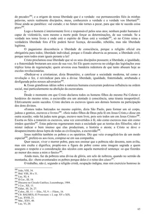 65
do pecado»250
; e a origem de nossa liberdade que é a verdade: «se permanecerdes fiéis às minhas
palavras, sereis realmente discípulos, meus, conhecereis a verdade e a verdade vos libertará251
.
Disse ainda ao paralítico: «sê curado; e no futuro não tornes a pecar, para que não te suceda coisa
pior»252
.
Logo o homem é interiormente livre e responsável pelos seus atos; nenhum poder humano é
capaz de violentá-lo, nem mesmo a morte pode forçar as determinações, de sua vontade. Se a
verdade nos torna livres e onde está o espírito de Deus está a verdade253
, só no Cristo reina a
verdadeira liberdade fora d’Ele poderá haver licença, devassidão, rebeldia, mas não liberdade
legítima.
O paganismo desconhecia a liberdade de consciência, porque a religião oficial era
obrigatória para todos; liberdade individual, porque o Estado absorvia as pessoas; a liberdade civil,
porque nem todos eram iguais perante a lei!
Cristo proclamou essa liberdade que só os seus discípulos possuem; a liberdade, a igualdade,
e a fraternidade brotaram aos ecos de sua voz; foi Ele quem escreveu no código das legislações esse
tríplice lema de regeneração; quem arvorou essa bandeira redentora de que tanto abusam hoje as
escolas revolucionárias.
«Dedicar-se a cristianizar, dizia Brunetière, a catolizar a sociedade moderna, tal como a
revolução o fez, é reivindicar para nós a divisa: liberdade, igualdade, fraternidade, arrebatada e
desfigurada pelos nossos adversários254
.
6. Essas grandiosas idéias sobre a natureza humana exerceram poderosa influência na ordem
social, mui particularmente na abolição da escravatura.
99
Desde o momento em que Cristo declarou todos os homens filhos do mesmo Pai Celeste e
herdeiros do mesmo reino, a escravidão era um atentado à consciência, uma tirania insuportável.
Efetivamente assim sucedeu. Cristo declara os escravos iguais aos demais homens na participação
dos dons divinos.
«Fomos todos batizados no mesmo espírito, dizia São Paulo, para formar um só corpo,
judeus e gentios, escravos e livres»255
. «Sois todos filhos de Deus pela fé em Jesus Cristo,» disse em
outra ocasião; «não há judeu nem grego, escravo nem livre, pois sois todos um em Jesus Cristo»256
.
Exorta os fiéis a tratarem os escravos, uma vez convertidos à fé, não como escravos mas sim como
irmãos queridos257
. Estas palavras regeneraram mais a sociedade que as teorias dos filósofos; não é
mister indicar o bem imenso que elas produziram, a história o atesta; a Cristo se deve o
desaparecimento dessa lepra de todas as civilizações, a escravidão258
.
Jesus reabilita também os pobres e os operários. Diz que veio evangelizá-los de um modo
especial259
, prefere-os aos ricos, compraz-se em sua companhia.
Quer nascer, viver e morrer pobre, para nos ensinar que a pobreza não desonra, nem avilta,
mas sim exalta e dignifica; propõe-nos a figura do pobre como uma imagem sagrada a quem
assegura o respeito e a consideração dos séculos com aquela memorável sentença: «o que fizerdes
ao menor dos meus a mim o fareis»260
.
Ainda mais, faz da pobreza uma divisa de glória, um selo de nobreza, quando no sermão da
montanha, diz: «bem-aventurados os pobres porque deles é o reino dos céus»261
.
O trabalho, não é, segundo a religião cristã, ocupação indigna, mas sim exercício honroso às
250
João, VIII, 34.
251
Ibid. VIII, 30 e 31.
252
Luc, XI, 4.
253
II Cor., III, 18.
254
Discurso no Círculo Católico, Luxemburgo, 1904.
255
I Cor., XII, 13.
256
Gálat., III, 26, 27.
257
Colos., III, 11 — Efes., VI, 9 — Filem., 16.
258
Cfr. BALMES, El Protestant, t. I, cap. XV e XIX.
259
Luc, XVIII, 21.
260
Mat., XXV, 40.
261
Luc, VI, 20.
 