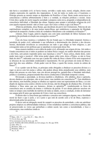 68
não havia a sociedade civil; só havia tirania, servidão e nada mais; moral, religião, direito eram
simples expressões do capricho dos imperadores. A raiz de todos os males era o Cesarismo; o
Príncipe possuía ao mesmo tempo as dignidades de Pontífice e César. Deste modo escravizava as
consciências e definia arbitrariamente o bem e a verdade, as relações jurídicas e sociais. Jesus
Cristo deu o golpe de morte naquela sociedade e preparou outra nova, pregando a independência da
consciência individual, a liberdade das almas. Separou para sempre a jurisdição religiosa da civil
com aquela resposta imortal: «dai a César o que é de César e a Deus o que é de Deus»276
.
«Palavras profundas, disse Renan, que decidiram do porvir do Cristianismo. Palavras de um
espiritualismo completo e de uma justiça maravilhosa, que estabeleceu a separação da liberdade
espiritual da temporal e fundou a base do verdadeiro liberalismo e da verdadeira civilização»277
.
«Jamais, disse Lugan, palavra alguma saiu com tanta autoridade de lábios humanos nem
produziu tão profunda revolução nas concepções sociais»278
.
103
Com ela Jesus mostrou o verdadeiro fim do Estado que é a felicidade temporal; limitou a
jurisdição do poder civil; subtraindo à sua influência a determinação dos direitos e dos deveres
morais, declarando invioláveis as consciências em tudo o que atingir ao bem religioso, e, por
conseguinte nulas as leis políticas que se opunham à consecução desse fim.
Jesus enuncia também a nova idéia do poder civil, afirmando sua origem divina. Até então o
Estado concentrava em si todos os poderes na ordem física e moral, era senhor absoluto das pessoas
e dos bens, sem jamais responder pelas suas injustiças e erros279
; Jesus coloca, diante deste, outro
poder mais justo e razoável. «Não terias poder algum sobre mim, dizia a Pilatos, se não te fosse
dado do alto»280
, indicando com isso que o poder lhe vinha de Deus e diante d’Ele seria responsável
se abusasse de sua autoridade condenando-o injustamente. Os reis governam em nome de Deus e
para bem dos seus súbditos. «Todo poder vem de Deus, e quem lhe resiste, resiste às ordens de
Deus»281
.
E se o poder vem de Deus, os príncipes estão obrigados a obedecer os preceitos divinos e a
reger os povos com leis justas e sábias; não podem abusar delas prejudicando seus súbditos, nem
dispor das pessoas ou seus bens, mas sim devem protegê-los, garantir-lhes a liberdade individual,
jurídica e econômica, proporcionando-lhes meios conducentes à felicidade temporal e eterna.
Divinizada a autoridade, se diviniza também a obediência. «Os súbditos, disse o apóstolo,
devem obedecer aos príncipes, não só por temor, mas também em consciência»282
. Esta obediência
não rebaixa, nem humilha, porque se obedece ao superior como um representante de Deus, e se este
dispõe de alguma coisa contra o direito ou leis divinas, não há obrigação de obedecer-lhe. «Convém
obedecer a Deus antes que aos homens», diziam os apóstolos283
, restabelecendo os foros da
consciência ante os assaltos da tirania e violências da paixão. O eco destas palavras suscitou em
todos os tempos uma multidão de mártires de todas as idades, sexos e condição, ávidos de derramar
seu sangue pela fé antes que apostatar de Cristo e trair sua consciência.
O direito não é a força bruta que maltrata e conculca sem vantagem alguma, mas a faculdade
moral de fazer o que é justo, e só é justo o que está de acordo com a lei de Deus, expressa e
determinada pelas leis positivas.
O dever está na obrigação moral de cumprir os preceitos da autoridade, e não em satisfazer
projetos utópicos ou arbitrariedades tirânicas. Cristo restabelece também a consciência pública, não
só prescrevendo os vícios que perturbam a ordem social, tais como a incredulidade, o luxo e
relaxamento, mas estabelece ainda os
104
276
Marc., XII, 17 — Lua, XX, 25 — Mat., XX, 21.
277
Vie de Jésus, pg. 348.
278
La ensenanza social de Jesus, pg. 355.
279
Cfr. FUSTEL DE COULANGES, La Cité antique, liv. III, cap. XVII.
280
João, XIX, 11.
281
Romanos, XIII, 1 e 2.
282
Romanos, XIII, 5.
283
At., V, 29.
 