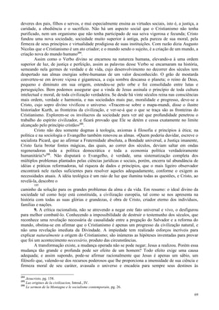69
deveres dos pais, filhos e servos, e mui especialmente ensina as virtudes sociais, isto é, a justiça, a
caridade, a obediência e o sacrifício. Não há um aspecto social que o Cristianismo não tenha
purificado, nem um organismo que não tenha participado de sua seiva vigorosa e fecunda; Cristo
fundou uma nova sociedade, sociedade muito superior à antiga, pela pureza de sua moral, pela
firmeza de seus princípios e virtualidade prodigiosa de suas instituições. Com razão dizia Augusto
Nicolas que o Cristianismo é um ato criador; e o mundo sendo o sujeito, é a criação de um mundo, a
criação nova do mundo humano284
.
Assim como o Verbo divino se encarnou na natureza humana, elevando-a à uma ordem
superior de luz, de justiça e perfeição, assim as palavras desse Verbo se encarnaram na história,
semeando nela germes de verdade e de vida, cujo desenvolvimento no decorrer dos séculos tem
despertado nas almas energias sobre-humanas de um valor desconhecido. O grão de mostarda
converteu-se em árvore viçosa e gigantesca, a cuja sombra descansa o planeta; o reino de Deus,
pequeno e diminuto em sua origem, estendeu-se pelo orbe e foi consolidado entre lutas e
perseguições. Bem podemos assegurar que a vinda de Jesus assinala o princípio de toda cultura
intelectual e moral, de toda civilização verdadeira. Se desde há vinte séculos reina nas consciências
mais ordem, verdade e harmonia, e nas sociedades mais paz, moralidade e progresso, deve-se a
Cristo, cujo sopro divino vivificou o universo. «Tracem-se sobre o mapa-mundi, disse o ilustre
historiador Kurth, as fronteiras da civilização, e ver-se-á que o que se traça são as fronteiras do
Cristianismo. Explorem-se os invólucros da sociedade para ver até que profundidade penetrou o
trabalho do espírito civilizador, e ficará provado que Ele se detém e cessa exatamente no limite
alcançado pelo princípio cristão»285
.
Cristo não deu somente dogmas à teologia, axiomas à filosofia e princípios à ética; na
política e na sociologia o Evangelho também renovou as almas. «Quem poderia duvidar, escreve o
socialista Picard, que ao afirmar a Fraternidade absoluta, a Bondade universal, a Justiça imanente,
Cristo fazia brotar fontes mágicas, das quais, ao correr dos séculos, deviam saltar em ondas
regeneradoras toda a política democrática e toda a economia política verdadeiramente
humanitária?»286
. Não disputará o Evangelho, é verdade, uma sistematização completa dos
múltiplos problemas plantados pelas ciências jurídicas e sociais, porém, encerra tal abundância de
idéias e práticas reformadoras, tal riqueza de dados e princípios, que o mais ligeiro observador
encontrará nele razões suficientes para resolver aqueles adequadamente, conforme o exigem as
necessidades atuais. A idéia teológica é um raio de luz que ilumina todas as questões, e Cristo, ao
revelá-la, descobre o
105
caminho da solução para os grandes problemas da alma e da vida. Em resumo: o ideal divino da
sociedade tal como hoje está constituída, a civilização européia, tal como se nos apresenta na
história com todas as suas glórias e grandezas, é obra de Cristo, criador eterno dos indivíduos,
famílias e nações.
9. A crítica racionalista, não se atrevendo a negar este fato universal e vivo, o desfigurou
para melhor combatê-lo. Conhecendo a impossibilidade de destruir o testemunho dos séculos, que
reconhece uma revelação necessária de causalidade entre a pregação do Salvador e a reforma do
mundo, obstina-se em afirmar que o Cristianismo é apenas um progresso da civilização natural, e
não uma revelação imediata da Divindade. A impiedade tem realizado esforços incríveis para
explicar naturalmente a origem do Cristianismo; são inúmeras as hipóteses inventadas para provar
que foi um acontecimento necessário, produto das circunstâncias.
A transformação existe, a mudança operada não se pode negar; Jesus a realizou. Porém essa
mudança tão grande e profunda pode ser efeito de um homem? Todo efeito exige uma causa
adequada; e assim supondo, pode-se afirmar racionalmente que Jesus é apenas um sábio, um
filósofo que, valendo-se dos recursos poderosos que lhe proporciona a imensidade de sua ciência e
firmeza moral de seu caráter, avassala o universo e encadeia para sempre seus destinos às
284
Jesucristo, pg. 158.
285
Las origines de la civilizacion, Introd., IV.
286
Le sermon de la Montagne e le socialisme contemporain, pg. 26.
 