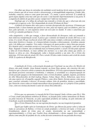 7
Um olhar que desça às entranhas da realidade social moderna há de notar essa espécie de
terror cósmico que dá ao nosso século o desassossego, a intranqüilidade angustiosa. Estuda, fala,
trabalha, comercia, arma-se como quem tem medo... É o medo, o pavor universal. É a atitude de
quem negou alguma coisa mas sabe que ela existe e está batendo impertinentemente à sua porta. É
a angústia do infinito de que fala o poeta: malgré moi l´infini me tourmente!
Náufrago que vê a tábua da salvação mas temendo a irrisão dos que o observam não tem
coragem de se agarrar a ela. Tal a humanidade do século XX diante de Deus!
A falência do homem abre sulco para a torrente desesperada das incertezas. O homem que
dominou tudo, a classe humana que pairava no cimo, pela sua riqueza, pelo seu dinheiro, pelo seu
luxo, pela opressão, vê com espantoso temor um novo fato no mundo. É como o cataclisma que
revolve as camadas geológicas. E a re-
9
volta sanguinária, o ódio que esmaga, o furor desencadeado do desespero, tudo vai armando a
mais dolorosa transformação social. E parece que o domínio do homem do século XIX toca a seu
termo. E o século XX que recebeu do século XIX como única verdade a soberania do homem, como
único fator histórico o homem, vê o homem falindo tristonha e dolorosamente. Acreditou somente
nele e ele falhou por completo. Veio então o desespero de quem perdeu o único bem que possuía.
Só o homem valia e entretanto assiste-se à sua queda. Processa-se a sua negação, como nos afirma
Rops. Negando o homem, não acreditando mais no homem perfeito, o século XX não pode suportar
a idéia do Cristo-Homem, «o mais sublime dos mortais» «e a mais alta coluna que dentre, os
homens se eleva ao céu». Desenganado, reduz o homem perfeito a um mito. Eis o Cristo dos
miticistas. O Cristo mito do século XX. Pois o século XX deu a mão à mística anti-cristã do século
XVIII. É a palavra de Merejkowski.
* * *
A mutilação do Cristo, a dissociação desejada por Couchoud, na sua obra «Le Mystère de
Jésus», não pode triunfar. Jesus homem somente, ou Jesus Deus apenas, são conceitos tão anti-
históricos que o fracasso cobriu a tentativa dos demolidores. O Cristo expressivamente humano em
que Renan procurou concentrar a bonhomia, o otimismo, a serenidade ou a despreocupação do
século passado apagou-se tão humanamente como o Cristo freudiano, agitado, inquieto, pessimista
do «Der Menschensohn» de Emil Ludwig. Depuis, Volney, Bauer, Drews, Robertson, cujos livros
são uma espécie de «Evangelho segundo Pilatos», como diria Dmitri, fizeram apenas como quem
quer construir retirando o alicerce. O encanto sedutor, feito de grandeza, doença e puerilidade,
que Nietzsche criara cedeu ao triunfo maravilhoso dessa grandeza que só o próprio Cristo poderia
criar, como nos insinua docemente o autor de «Jesus Desconhecido».
* * *
O livro que vos apresento é o traçado fiel do Cristo integral, lindo e divino como Ele é. Não
o Cristo criado pela fantasia nebulosa de Strauss, ou forjado pelos sonhos naturalistas de Renan,
ou pelas loucuras de Nietzsche, ou pela capacidade produtiva de Ludwig, ou pelo miticismo de
Couchoud, ou pela mentalidade doentia de Sanglé...
Mas o Cristo Homem-Deus, na sua suprema fascinação e na sua insuperável grandeza.
10
Aquele que Gaffre opõe às Contrefaçons du Christ; que Besson faz pairar sobre a ruína de
todas as caricaturas do Rabino; o Cristo no estudo profundo e criterioso de Lepin; o Cristo que
Grandmaison, depois de trinta anos de estudo, desentranha na sua «naturalidade e
supernaturalidade»; o Cristo que Veuillot fixou deslumbrante e divino naquele livro sublime,
aberto como uma flor de perfume do céu, acima da noite tormentosa da sua passada descrença.
* * *
 