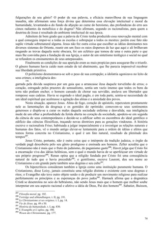 70
fulgurações de seu gênio? O poder de sua palavra, a eficácia maravilhosa de sua linguagem
inaudita, não afirmaram uma força divina que determina essa elevação intelectual e moral da
humanidade, levantando-a do fundo da abjeção ao cume do heroísmo, das profundezas do erro aos
cimos radiantes da metafísica e do dogma? Não afirmam, segundo os racionalistas, para quem a
doutrina de Jesus é resultado do ambiente intelectual de sua época.
Admitem de bom grado que a palavra de Cristo tenha produzido essa renovação mental com
a qual conseguiu impor-se a todas as escolas e sobrepujar a todos os mestres: porém esse fato não
supõe virtude sobrenatural alguma. Jesus não fez outra coisa que escolher as idéias dominantes nos
diversos sistemas do Oriente, reunir em um foco os raios dispersos de luz que aqui e ali brilhavam
rasgando as trevas daquela noite obscura, foi um eclético que tomou de uma e outra parte o que
mais lhe convinha para a fundação de sua Igreja, o autor de um sintetismo teológico e social no qual
se refundem os ensinamentos de seus antepassados.
Finalmente as condições de sua aparição eram as mais propícias para assegurar-lhe o triunfo.
O gênero humano havia caído num estado de tal abatimento, que lhe parecia impossível recobrar
sua liberdade primitiva.
O politeísmo desmoronava-se sob o peso de sua corrupção; a idolatria agonizava no leito de
seus crimes; a inteligência des-
106
garrada pela dúvida suspirava por um guia que a arrancasse ilesa daquele torvelinho de erros; o
coração, estragado pelos prazeres do sensualismo, sentia um vazio imenso que todos os bens da
terra não podiam encher; o homem cansado de chorar sua servidão, anelava um libertador que
rompesse suas cadeias. Havia se esgotado o ideal pagão, e em toda parte, sentia-se necessidade de
um ideal espiritual que acalmasse a agitação das almas e a ansiedade dos povos.
Nesta situação, aparece Jesus. Alma de fogo, coração de apóstolo, repercutem prontamente
nele as lamentações da desgraça e os gemidos do oprimido; comovem-se seus sentimentos
generosos e dispõe-se a curar os males daquela sociedade enferma e desvalida; sua inteligência
mede de um olhar a profundidade da ferida aberta no coração da sociedade, apodera-se em seguida
da ciência de seus contemporâneos e decide-se a edificar sobre os escombros do ideal gentílico o
edifício das ciências filosóficas, traçando novas diretrizes para as gerações vindouras. A história
escreve o racionalista Friso; habituada a julgar imparcialmente e a investigar as relações naturais e
humanas dos fatos, vê o mundo antigo elevar-se lentamente para a ordem de idéias e afetos que
tomou forma concreta no Cristianismo, o qual é um fato natural, resultado da plenitude dos
tempos287
.
Jesus Cristo, portanto, não é outra coisa que o intérprete da tradição judaica, o órgão da
verdade pagã descoberta pelo seu gênio prodigioso e ensinada aos homens. Zeller acredita que o
Cristianismo não é mais que o fruto do judaísmo, do paganismo gasto288
; Havet julga que Cristo foi
a encarnação viva das idéias helênicas, sem o qual o mundo havia de se aperfeiçoar em virtude de
seu próprio progresso289
; Renan opina que a religião fundada por Cristo foi uma conseqüência
natural de tudo que o havia precedido290
; o gentilismo, escreve Laurent, deu seu nome ao
Cristianismo e em grande parte também seus dogmas e seu culto291
.
Os hipercríticos consideram também a Igreja como uma instituição puramente humana. O
Cristianismo, disse Loisy, jamais constituiu uma religião distinta e existente com seus dogmas e
ritos; o Evangelho não teve outro objeto senão o de produzir um movimento religioso para realizar
perfeitamente os princípios e as esperanças do povo judeu292
. Harnack afirma que a dogmática
Cristã se desenrolou no seio do hebraísmo, não sendo Jesus mais que o homem que melhor soube
interpretar em seu aspecto racional e afetivo a idéia de Deus, Pai dos homens293
. Sabatier, Buisson,
287
Filosofia moral, pg. 102.
288
Vorträge und abhandlungen, t. II, pg. 191.
289
Le Christianisme et ses origines, t. I, pg. 14.
290
Vie de Jésus, pg. 49 e 50.
291
História da humanidade, t. I, pg. 830.
292
L’Evangille et L’eglise, pg. 180.
293
Wesen des Christentums, pg. 177.
 