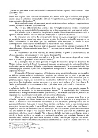 71
Tyrrell e em geral todos os racionalistas bíblicos são evolucionistas; segundo eles adoramos a Cristo
como Deus e rece-
107
bemos seus dogmas como verdades fundamentais, não porque assim seja na realidade, mas porque
assim o exige o sentimento cristão; tudo é obra da evolução histórica, das transformações que tem
experimentado o Cristianismo294
.
Deste modo vieram de mãos dadas os partidários do imanentismo teológico e os protestantes
liberais, discípulos de Kant e Schleiermacher.
10. Todo esse edifício fantástico levantado pela prevenção sistemática contra o sobrenatural
descansa sobre um conjunto de hipóteses gratuitas que se desvanecem ao mais leve sopro da lógica.
Em primeiro lugar, o resultado é inexplicável e previne diante dessas afirmações sectárias a
oposição franca e decidida iniciada em toda a parte contra as teorias do Crucificado.
Se estas eram uma síntese das idéias correntes de sua época, se Jesus procurou a inspiração
de sua pátria, parece natural que todos o tenham seguido docilmente e aplaudido sem reserva os
belos ensinamentos de um sábio que tão habilmente sabia condensar a ciência de seus
contemporâneos e satisfazer tão acertadamente as necessidades atuais do espírito.
E não obstante, longe de assim fazerem, julgaram sua doutrina inimiga irreconciliável do
gênero humano. «O testemunho de Jesus, disse o P. Lagrange, traz ao mundo uma doutrina que vem
transformá-lo.
Se se contentasse em fazer o resumo das idéias correntes, os judeus o teriam cumulado de
elogios, e para isso não se necessitava nem mesmo de um profeta.
Não, não é o último anel de uma cadeia; é a flor que de um surto se desprende da planta
onde se ocultava, e quando ela se abre a árvore morre»295
.
Se o Evangelho não era mais que uma evolução do mosaísmo, porque os discípulos de
Moisés pediram a morte de Jesus? Se suas doutrinas eram um compêndio dos sistemas filosóficos
conhecidos, porque sofistas e filósofos o combateram tão duramente? Se era uma derivação das
doutrinas pagãs, como se explica que os imperadores perseguissem a Cristo como a um inimigo
capital do império?
Coisa notável! Querem vender-nos o Cristianismo como um artigo elaborado nos mercados
do Oriente, quando todos na Antigüidade conspiram para afirmar que era novo e que por sua
novidade foi combatido e caluniado. Não pode haver testemunha de mais autoridade que os
próprios judeus e pagãos, que assistiram seu nascimento e puderam ver com seus próprios olhos e
apreciar as duas tendências, a antiga que esperava e a nova que triunfava. «Pois bem, disse o P.
Weiss, a nenhum deles ocorreu uma destas duas explicações, antes, pelo contrário, conservaram
108
a suficiente lucidez de espírito para preservar-se deste erro, já que eram todavia capazes de
distinguir uma revolução de um desenvolvimento natural»296
. A superioridade do Cristianismo
manifestava-se principalmente nas verdades que ensinava, e nas virtudes que revelava, tornando-as
impraticáveis e incompreensíveis à razão, sem um auxílio sobrenatural.
Como se vê, existe uma distância imensa entre o Cristo e o homem, entre Jesus e os
filósofos; separa-os um abismo insondável, a irredutibilidade de doutrinas e o antagonismo de
idéias. A palavra de Jesus transforma radicalmente a vida intelectual, promulga novas leis ao
pensamento humano, é criadora. O mundo havia perdido a verdade, e todas as suas tentativas para
encontrá-la haviam fracassado. A razão filosófica antiga caíra em um estado tal de esterilidade e
impotência, que não vacilou em declarar ela mesma pela boca de seus mais genuínos representantes
que era incapaz de rasgar o véu daquelas trevas e de resolver quaisquer dos problemas que
constituem o objeto de sua investigação. Não só duvidou de tudo, mas tudo negou; Deus e a alma, a
moral e o direito, a ciência e a virtude, os princípios da metafísica e os postulados da ética; e não
sabendo como caminhar por entre tantos escolhos e ruínas, concluiu por negar-se a si mesma.
Cícero resumiu admiravelmente as conquistas da razão humana e o valor dos sistemas filosóficos na
294
Cfr. Jesus messie, Cap. IV, pg. 219 e segs.
295
La mèthode historique, pg. 55.
296
Apologia do Cristianismo, parte III, t. 1, pg. 168.
 