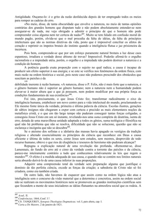 72
Antigüidade. Ouçamo-lo: é o grito da razão desfalecida depois de ter empregado todos os meios
para romper as cadeias do erro.
«No meio, disse, de tanta obscuridade que envolve a natureza, no meio de tantas opiniões
contrárias dos grandes homens que disputam tudo e não podem absolutamente entender-se nem
assegurar-se de nada, me vejo obrigado a admitir o princípio de que o homem não pode
compreender coisa alguma nem ter certeza de nada»297
. Muito se tem falado em confusão moral do
mundo pagão, porém, olvida-se que o mal procedia da falta de idéias, da falta de princípios
intelectuais que são as normas diretivas da vida, posto que é impossível conciliar os afetos do
coração e reprimir os ímpetos brutais do instinto quando a inteligência flutua e jaz prisioneira da
incerteza.
Pois bem, compreende-se que por um esforço puramente natural brotara a luz desse caos
espantoso, irradiara a verdade desse abismo de trevas? Impossível. Poderão afirmá-lo o orgulho
racionalista e a impiedade atéia, porém, o orgulho e a impiedade não podem destruir a natureza e a
condição do homem.
A potência guarda exata proporção com o sujeito no qual radica; a causa é incapaz de
produzir um efeito superior à sua energia; e se este se verifica nos fenômenos da ordem física, com
mais razão na ordem histórica e social, pois neste caso não podemos prescindir dos obstáculos que
suscitam as paixões e da
109
debilidade inerente à razão humana. «A natureza, disse o P. Felix, não é mais forte que a natureza, e
o gênero humano não é superior ao gênero humano; nem a natureza nem a humanidade podem
elevar-se à maior altura que a que já possuem, nem podem modificar por sua própria força as
condições fundamentais de sua existência»298
.
Foi isto, precisamente, o que Jesus Cristo fez; transformar radicalmente o eixo da
inteligência humana, estabelecer um novo centro para a vida intelectual do mundo, proclamando-se
Ele mesmo fonte única da verdade, primeira e última palavra da ciência. Escolas ilustres, gerações
de sábios insignes não chegaram a expor com certeza e precisão as mais elementares noções da
metafísica cristã, e o que em tão largo tempo não puderam conseguir tantas forças coligadas, o
conseguiu Jesus Cristo em um só instante, revelando-nos uma suma completa de doutrina, isenta de
erro, dotada de uma maravilhosa unidade adaptada a todos os gênios, suma teológica e filosófica na
qual não há problema que não se resolva, dificuldade que não se solucione, questão que não se
esclareça e incógnita que não se descubra299
.
Se o ateísmo dos sofistas e a idolatria das massas havia apagado os vestígios da tradição
religiosa e alterado essencialmente os princípios da ciência que reconhece em Deus a causa
eficiente e última de todos os seres, como Jesus sem estudos, sem mestres, desprovido de todo
recurso humano, obteve o que rios de eloqüência e tesouros de heroísmo não puderam alcançar?
Repugna a explicação natural de uma revolução tão profunda. «Remontar-se, disse
Lamennais, do fundo do erro até o cimo da verdade contra a torrente das paixões e da ciência,
parece-me inteiramente contrário a tudo que conhecemos relativamente às leis que regem o
mundo»300
. O efeito é a medida adequada de sua causa, e quando não se contém nos limites naturais
seria absurdo derivá-lo de uma causa inferior às suas proporções.
Adquirir uma compreensão total da verdade sem preparação alguma que justifique o
domínio de tão perfeita ciência, excede as forças da criação; a sabedoria de Cristo não só foi
criadora, como era também criada.
De outro lado, não havemos de esquecer que assim como na ordem lógica não atua a
inteligência sem o concurso da visão material que a determina e concretiza, assim na ordem social
não se realizam os movimentos históricos nem se promovem as grandes instituições científicas sem
que fecundem a mente de seus iniciadores as idéias flutuantes na atmosfera social que os rodeia. A
297
Acad., II.
298
Conferências, 1864, Conf. 3.ª.
299
Cfr. TANQUEREY, Synopsis Theologiae Dogmaticae, vol. I, pars altera, cap. I.
300
Carta a De Maistre, 2 de janeiro de 1821.
 