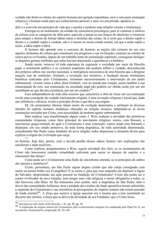 73
verdade não brota no íntimo do espírito humano por geração espontânea, nem é uma pura emanação
subjetiva; o homem tende para seu conhecimento pessoal, e uma vez encontrado, apodera-se
110
dele e o converte em princípio de vida que o auxilia a moderar suas relações morais e intelectuais.
Entregar-se ao isolamento, na solidão da consciência psicológica, para aí construir o edifício
da ciência com as categorias da idéia pura, equivale a lançar-se nos braços do idealismo e renunciar
para sempre o direito de formar idéias claras e distintas das coisas. Se é certo que o direito supõe o
direito e a verdade supõe a verdade, não o é menos no nosso estado mortal, em que a razão supõe a
razão, a idéia supõe a idéia.
O homem não aprende sem o concurso do homem; as nações não extraem do seu seio
aqueles elementos de cultura que constituem seu progresso e sua civilização; somente ao contato de
outros povos civilizados, depois de um trabalho lento de assimilação espiritual, conseguem desligar-
se daqueles germes mórbidos que nelas haviam depositado a ignorância e a barbárie.
Sendo assim, torna-se vã toda esperança de regenerar a sociedade por meio da filosofia
pagã; o sentimento público e os costumes populares não podiam refletir a verdade, desconhecida
dos próprios sábios nas escolas nacionais; a inteligência necessitava de uma bússola que a dirigisse
naquele mar de confusões. Portanto, a revelação dos mistérios, a fundação dessas instituições
benéficas realizadas pelo Cristianismo, reclamam necessariamente a intervenção de um poder
sobrenatural. «Assim como a idéia, disse Gioberti, veio ao mundo por criação, assim também a sua
emancipação do erro, sua restauração na sociedade pagã não poderia ser obtida senão por um ato
semelhante ao que lhe deu existência, por um ato criador»301
.
Essa independência de toda obra exterior que caracteriza a obra de Jesus em sua realização
revela uma concepção da verdade inteiramente original; é uma invenção religiosa e social que, dada
sua influência e eficácia, revela o princípio divino a que deve sua origem.
11. Os protestantes liberais falam muito da evolução doutrinária e atribuem às diversas
atitudes do espírito humano mudanças efetuadas na religião mosaica, adaptando-as às novas
orientações iniciadas por Cristo, sem necessidade de nenhum agente sobrenatural.
Para explicar essa transformação alguns como J. Weis exalçam a atividade das primitivas
comunidades religiosas, como fator principal do movimento religioso; outros, com Bossuet, o
sincretismo grego-oriental, do qual o Cristianismo é uma concreção; outros ainda com Harnack o
despojam, em seu estado primitivo, de toda forma dogmática, de toda autoridade determinada,
considerando São Paulo como fundador da nova religião; todos dispensam o elemento divino para
explicar a origem da civilização que surge
111
na história. Seja dito, porém, com o devido perdão desses sábios ilustres, tais explicações não
satisfazem e nada resolvem.
Como explicar, perguntaremos a Weis, aquela atividade dos fiéis, se os ensinamentos de
Cristo não houvessem contido virtualidade suficiente para saciar os desejos do espírito e o
entusiasmo das almas?
Como pode ser o Cristianismo uma fusão do sincretismo oriental, se os princípios de ambos
são opostos e antitéticos?
Existe, porventura, em São Paulo algum dogma cristão que não esteja consignado com
maior ou menor brilho nos Evangelhos? E se assim é, para que esse empenho em deprimir a figura
do Salvador, desprezando sua ação pessoal na fundação do Cristianismo? Cristo não podia ser o
centro vivificador da nova religião, nem pregar uma vida religiosa e moral obrigatória a todos, se
não houvesse sido Deus. Se lhe tirássemos esse caráter, nem a dogmática de São Paulo, nem o
fervor das comunidades helênicas, nem a piedade dos cristãos da idade apostólica teriam subsistido;
a expansão do Cristianismo e sua resistência às perseguições do império romano não teriam passado
de lenda oriental302
. A força que susteve a Igreja nascente era a mesma que a tem sustentado no
decorrer dos séculos, a força que se deriva da divindade de seu Fundador, que é Cristo Jesus.
301
Introduzione allo studio della filosofia, t. II, cap. III, pg. 26.
302
A explicação da origem natural do Cristianismo pelo evolucionismo religioso foi condenada pelo Papa Pio X, em
seu decreto «Lamentabili», proposição 54, 59 e 60.
 