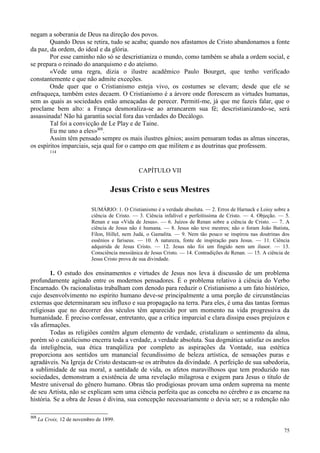 75
negam a soberania de Deus na direção dos povos.
Quando Deus se retira, tudo se acaba; quando nos afastamos de Cristo abandonamos a fonte
da paz, da ordem, do ideal e da glória.
Por esse caminho não só se descristianiza o mundo, como também se abala a ordem social, e
se prepara o reinado do anarquismo e do ateísmo.
«Vede uma regra, dizia o ilustre acadêmico Paulo Bourget, que tenho verificado
constantemente e que não admite exceções.
Onde quer que o Cristianismo esteja vivo, os costumes se elevam; desde que ele se
enfraqueça, também estes decaem. O Cristianismo é a árvore onde florescem as virtudes humanas,
sem as quais as sociedades estão ameaçadas de perecer. Permití-me, já que me fazeis falar, que o
proclame bem alto: a França desmoraliza-se ao arrancarem sua fé; descristianizando-se, será
assassinada! Não há garantia social fora das verdades do Decálogo.
Tal foi a convicção de Le Play e de Taine.
Eu me uno a eles»305
.
Assim têm pensado sempre os mais ilustres gênios; assim pensaram todas as almas sinceras,
os espíritos imparciais, seja qual for o campo em que militem e as doutrinas que professem.
114
CAPÍTULO VII
Jesus Cristo e seus Mestres
SUMÁRIO: 1. O Cristianismo é a verdade absoluta. — 2. Erros de Harnack e Loisy sobre a
ciência de Cristo. — 3. Ciência infalível e perfeitíssima de Cristo. — 4. Objeção. — 5.
Renan e sua «Vida de Jesus». — 6. Juízos de Renan sobre a ciência de Cristo. — 7. A
ciência de Jesus não é humana. — 8. Jesus não teve mestres; não o foram João Batista,
Fílon, Hillel, nem Judá, o Gamalita. — 9. Nem tão pouco se inspirou nas doutrinas dos
essênios e fariseus. — 10. A natureza, fonte de inspiração para Jesus. — 11. Ciência
adquirida de Jesus Cristo. — 12. Jesus não foi um fingido nem um ilusor. — 13.
Consciência messiânica de Jesus Cristo. — 14. Contradições de Renan. — 15. A ciência de
Jesus Cristo prova de sua divindade.
1. O estudo dos ensinamentos e virtudes de Jesus nos leva à discussão de um problema
profundamente agitado entre os modernos pensadores. É o problema relativo à ciência do Verbo
Encarnado. Os racionalistas trabalham com denodo para reduzir o Cristianismo a um fato histórico,
cujo desenvolvimento no espírito humano deve-se principalmente a uma porção de circunstâncias
externas que determinaram seu influxo e sua propagação na terra. Para eles, é uma das tantas formas
religiosas que no decorrer dos séculos têm aparecido por um momento na vida progressiva da
humanidade. É preciso confessar, entretanto, que a crítica imparcial e clara dissipa esses prejuízos e
vãs afirmações.
Todas as religiões contêm algum elemento de verdade, cristalizam o sentimento da alma,
porém só o catolicismo encerra toda a verdade, a verdade absoluta. Sua dogmática satisfaz os anelos
da inteligência, sua ética tranqüiliza por completo as aspirações da Vontade, sua estética
proporciona aos sentidos um manancial fecundíssimo de beleza artística, de sensações puras e
agradáveis. Na Igreja de Cristo destacam-se os atributos da divindade. A perfeição de sua sabedoria,
a sublimidade de sua moral, a santidade de vida, os afetos maravilhosos que tem produzido nas
sociedades, demonstram a existência de uma revelação milagrosa e exigem para Jesus o título de
Mestre universal do gênero humano. Obras tão prodigiosas provam uma ordem suprema na mente
de seu Artista, não se explicam sem uma ciência perfeita que as conceba no cérebro e as encarne na
história. Se a obra de Jesus é divina, sua concepção necessariamente o devia ser; se a redenção não
305
La Croix, 12 de novembro de 1899.
 