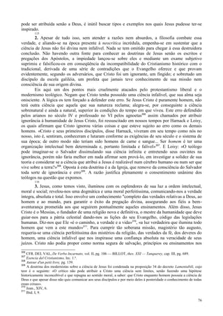 76
pode ser atribuída senão a Deus, é inútil buscar tipos e exemplos nos quais Jesus pudesse ter-se
inspirado.
115
2. Apesar de tudo isso, sem atender a razões nem absurdos, a filosofia combate essa
verdade, e aliando-se na época presente à neocrítica incrédula, empenha-se em sustentar que a
ciência de Jesus não foi divina nem infalível. Nada se tem omitido para chegar à essa destruidora
conclusão. Não havendo outra fonte para conhecer as doutrinas de Jesus senão os escritos e
pregações dos Apóstolos, a impiedade lançou-se sobre eles e mediante um exame subjetivo
suprimiu e falsificou-os em conseqüência da incompatibilidade do Cristianismo histórico com o
tradicional, derivada de uma série de contradições que o Evangelho oferece e que provam
evidentemente, segundo os adversários, que Cristo foi um ignorante, um fingido; e sobretudo um
discípulo da escola galiléia, um profeta que jamais teve conhecimento de sua missão nem
consciência de sua origem divina.
Eis aqui um dos pontos mais cruelmente atacados pelo protestantismo liberal e o
modernismo teológico. Negam que Cristo tenha possuído uma ciência infalível, que sua alma seja
onisciente. A lógica os tem forçado a defender este erro. Se Jesus Cristo é puramente homem, não
terá outra ciência que aquela que sua natureza reclama; alegra-se, por conseguinte a ciência
sobrenatural e ainda a natural, superior às condições do tempo em que viveu. Este erro defendido
pelos arianos no século IV e professado no VI pelos agnoetas306
assim chamados por atribuir
ignorância à humanidade de Jesus Cristo, foi ressuscitado em nossos tempos por Harnack e Loisy,
os quais afirmam que Cristo ignorou várias coisas e que esteve sujeito ao erro como os demais
homens. «Cristo e seus primeiros discípulos, disse Harnack, viveram em seu tempo como nós no
nosso, isto é, sentiram, conheceram e lutaram conforme as exigências de seu século e o sistema de
sua época; de outro modo não teriam sido homens de carne e sangue... Ser homem é ter uma
organização intelectual bem determinada e, portanto limitada e falível»307
. E Loisy: «O teólogo
pode imaginar-se o Salvador dissimulando sua ciência infinita e entretendo seus ouvintes na
ignorância, porém não faria melhor em nada afirmar sem prová-lo, em investigar a solidez de sua
teoria e considerar se a ciência que atribui a Jesus é realizável num cérebro humano ou num ser que
vive sobre a terra?»308
. Oposta à esta doutrina é a da Igreja, que remove da consciência do Salvador
toda sorte de ignorância e erro309
. A razão justifica plenamente o consentimento unânime dos
teólogos na questão que expomos.
116
3. Jesus, como temos visto, iluminou com os esplendores de sua luz a ordem intelectual,
moral e social; revelou-nos uma dogmática e uma moral perfeitíssima, comunicando-nos a verdade
íntegra, absoluta e total. Isso envolve um conhecimento "completo das verdades relativas a Deus, ao
homem e ao mundo, para garantir o êxito da pregação divina, assegurando aos fiéis a bem-
aventurança prometida aos que seguirem pontualmente aqueles ensinamentos. Além disso, Jesus
Cristo é o Messias, o fundador de uma religião nova e definitiva, o mestre da humanidade que deve
guiar-nos para a pátria celestial dando-nos as lições do seu Evangelho, código das legislações
humanas. Diz-nos que Ele «é o caminho, a verdade e a vida»310
, «a luz verdadeira que ilumina todo
homem que vem a este mundo»311
. Para cumprir tão soberana missão, magistério tão augusto,
requeria-se uma ciência perfeitíssima dos mistérios da religião, das verdades da fé, dos deveres do
homem, uma ciência infalível que nos inspirasse uma confiança absoluta na veracidade de seus
juízos. Cristo não podia propor como norma segura de salvação, princípios ou ensinamentos nos
306
CFR. DEL VAL, De Verbo Incarnato, vol. II, pg. 106 — BILLOT, thes. XXI — Tanquerey, cap. III, pg. 689.
307
Esencia del Cristianismo, lec. 1.ª.
308
Autour d'un petit livre, pg. 139.
309
A doutrina dos modernistas sobre a ciência de Jesus foi condenada na proposição 34 do decreto Lamentabili, cujo
teor é o seguinte: «O crítico não pode atribuir a Cristo uma ciência sem limites, senão fazendo uma hipótese
historicamente inconcebível e que repugna ao sentido moral, a saber: que Cristo enquanto homem possuía a ciência de
Deus e que apesar disso não quis comunicar aos seus discípulos e por meio deles à posteridade o conhecimento de todas
essas coisas».
310
Joan., XIV, 6.
311
Ibid. I, 9.
 