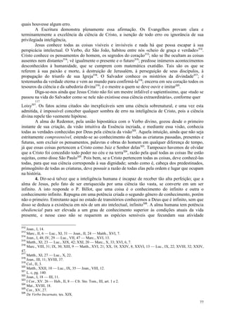 77
quais houvesse algum erro.
A Escritura demonstra plenamente essa afirmação. Os Evangelhos provam clara e
terminantemente a excelência da ciência de Cristo, a isenção de todo erro ou ignorância de sua
privilegiada inteligência,
Jesus conhece todas as coisas visíveis e invisíveis e nada há que possa escapar à sua
perspicácia intelectual. O Verbo, diz São João, habitou entre nós «cheio de graça e verdade»312
.
Cristo conhece os pensamentos do homem, os segredos do coração313
; não se lhe ocultam as coisas
ausentes nem distantes314
; vê igualmente o presente e o futuro315
; predisse inúmeros acontecimentos
desconhecidos à humanidade, que se cumprem com matemática exatidão. Tais são os que se
referem à sua paixão e morte, à destruição de Jerusalém, à perseguição de seus discípulos, à
propagação do triunfo de sua Igreja316
. O Salvador conhece os mistérios da divindade317
; é
testemunha da verdade eterna e vem ao mundo para confirmá-la318
; encerra em seu coração todos os
tesouros da ciência e da sabedoria divina319
; é o mestre a quem se deve ouvir e imitar320
.
Diga-se-nos ainda que Jesus Cristo não foi um mestre infalível e sapientíssimo, que «tudo se
passou na vida do Salvador como se nele não existisse essa ciência extraordinária», conforme quer
117
Loisy321
. Os fatos acima citados são inexplicáveis sem uma ciência sobrenatural, e uma vez esta
admitida, é impossível conceber qualquer sombra de erro na inteligência de Cristo, pois a ciência
divina repele tão veemente hipótese.
A alma do Redentor, pela união hipostática com o Verbo divino, gozou desde o primeiro
instante de sua criação, da visão intuitiva da Essência incriada, e mediante essa visão, conhecia
todas as verdades conhecidas por Deus pela ciência da visão322
. Aquela intuição, ainda que não seja
estritamente compreensível, estende-se ao conhecimento de todas as criaturas passadas, presentes e
futuras, sem excluir os pensamentos, palavras e obras do homem em qualquer diferença de tempo,
já que essas coisas pertencem a Cristo como Juiz e Senhor delas323
. Tampouco havemos de olvidar
que a Cristo foi concedido todo poder no céu e na terra324
, razão pela qual todas as coisas lhe estão
sujeitas, como disse São Paulo325
. Pois bem, se a Cristo pertencem todas as coisas, deve conhecê-las
todas, para que sua ciência corresponda à sua dignidade; sendo como é, cabeça dos predestinados,
primogênito de todas as criaturas, deve possuir a razão de todas elas pela ordem e lugar que ocupam
na história.
4. Dir-se-á talvez que a inteligência humana é incapaz de receber tão alta perfeição; que a
alma de Jesus, pelo fato de ser enriquecida por uma ciência tão vasta, se converte em um ser
infinito. A isto responde o P. Billot, que uma coisa é o conhecimento do infinito e outra o
conhecimento infinito. Repugna em uma potência criada o segundo gênero de conhecimento, porém
não o primeiro. Entretanto aqui no estado de transitórios conhecemos a Deus que é infinito, sem que
disso se deduza a existência em nós de um ato intelectual, infinito326
. A alma humana tem potência
obediencial para ser elevada a um grau de conhecimento superior às condições atuais da vida
presente, e nesse caso não se requerem as espécies sensíveis que fecundam sua atividade
312
Joan., I, 14.
313
Marc., II, 6 — Luc., XI, 31 — Joan., II, 24 — Matth., XVI, 7.
314
Joan., I, 48; IV, 29 — Luc., VII, 47 — Marc., XVI, 13.
315
Matth., XI, 23 — Luc., XIX, 42; XXI, 20 — Marc., X, 33; XVI, 6, 7.
316
Marc., VIII, 31; IX, 30; XIII, 9 — Matth., XVI, 21; XX, 18; XXIV, 8; XXVI, 13 — Luc., IX, 22; XVIII, 32; XXIV,
47.
317
Matth., XI, 27 — Luc., X, 22.
318
Joan., III, 11; XVIII, 37.
319
Col., II, 3.
320
Matth., XXII, 10 — Luc., IX, 35 — Joan., VIII, 12.
321
L. c, pg. 140.
322
Joan., I, 18 — III, 11.
323
I Cor., XV. 26 — Heb., II, 8 — Cfr. Sto. Tom., III, art. 1 e 2.
324
Mat., XVIII, 18.
325
Cor., XV, 27.
326
De Verbo Incarnato, tes. XIX.
 