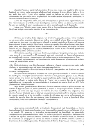8
Eugênio Cantem, o admirável Agostiniano lavrou aqui a sua obra magistral. Deu-nos na
fluidez do seu estilo e na luz de uma erudição profunda a imagem de Jesus. Dentre todos os livros
que tenho lido sobre Cristo talvez nenhum iguale as belezas da obra de Cantera, pelo
encantamento em que soube unir a profundidade dos conhecimentos filosóficos e teológicos e a
sensibilidade maravilhosa do coração.
Livros há, e magistrais sobre Jesus, mas preocupando-se apenas com a argumentação, são
frios e incisivos como a verdade. Falam à inteligência somente. Outros são feitos só pelo coração.
Há neles um incêndio de amor, mas não põem em relevo a metafísica divina do Evangelho.
«Jesus e os Filósofos» amarra num mesmo feixe as luzes sublimes de uma brilhante cultura
filosófica e teológica e as ardências vivas de um grande coração.
* * *
O Cristo que se eleva destas páginas é um Cristo vivo, que fala, ensina, e opera prodígios
sob os nossos olhos extasiados. Ressalta em tudo a sua realidade divina. Quer na doutrina que
expõe, quer no amor que exige dos homens. Quando se estuda a psicologia do desenvolvimento e
da propagação de uma doutrina filosófica ou religiosa no mundo, desvenda-se logo no coração da
época ou do povo que a recebeu o motivo do seu triunfo. É um intercâmbio psicológico visível ou
invisível que faz a propagação dos sistemas doutrinários ou sociais. E daí a sua morte quando esse
nexo profundo e íntimo termina o seu ciclo.
O Comtismo encontrou no coração do século passado esse desejo imenso do gozo material
e esse temor da presença de Deus. Havia naquela aspiração o desejo de que Deus se afastasse para
que o mundo pudesse gozar. Mas os homens não tinham coragem bastante para negar a Deus.
A filosofia positiva resolvia satisfatoriamente o sonho do momento, afirmando que, se Deus
existia, nós não podíamos alcan-
11
çá-lo. Littré exteriorizava essa filosofia quando exclamava: «Deus é como um oceano cujas ondas
vêm bater as nossas praias, mas não temos barcos para explorá-lo».
O triunfo transitório do positivismo vem do fato de corresponder a um desejo da sua época
e dos seus contemporâneos.
O Evolucionismo de Spencer encontrou um século que cancelara todas as coisas do cenário
do mundo para contemplar exclusivamente o homem na sua grandeza. Quando a sua filosofia
clamou apenas pelo homem que marcharia ascencionalmente, pelas próprias leis da natureza, ao
mais alto esplendor, e gritou pelos lábios de Fourier que o homem haveria de progredir
indefinidamente, correspondeu ao insopitável desejo de domínio do homem do século XIX. Daí a
efêmera vitória do Evolucionismo.
Hoje mesmo, quando vemos o Marxismo, devastar como um ciclone e infiltrar-se como um
rastilho de fogo em todos os países modernos, é porque a sua filosofia embora mentirosa de
igualdade, cai como uma linfa de gozo nos milhões de almas escaldadas pela angústia e pela
miséria. Pois não há dúvida que, no dizer de um grande romancista brasileiro, há entre a sinfonia
do cimento armado os gritos incontidos, a nênia da felicidade que morre dolorosamente no
coração dos que têm fome, dos que sentem o travo do desamparo. E viverá a filosofia de Marx
enquanto não for saciada essa fome e diminuído esse desamparo.
* * *
Jesus surgiu contrariando todas as tendências do seu século e da humanidade. Ao ímpeto
louco pela aquisição da riqueza Ele opõe o espírito maravilhoso da pobreza; às ambições da glória
e do mando Ele apresenta a delicadeza incompreensível da humildade; às demasiadas
concentrações do egoísmo individual e social Ele ensina o prodígio da abnegação e do desprezo de
si mesmo; em lugar da liberdade ilimitada e absurda Ele doutrina o senso da ordem, do respeito e
da obediência; às usurpações do alheio Ele impõe a realeza do direito humano e divino; às
deturpações da moral Ele apresenta a beleza imortal da honra, da pureza, da virtude; e como se
 
