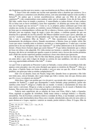 81
não freqüentou escolas nem teve mestre, e que sua doutrina era de Deus e não dos homens.
7. Jesus Cristo não estudou nas escolas nem aprendeu nelas a doutrina que ensinava. Lia a
Bíblia, a explicava e comentava com absoluta certeza, com uma autoridade superior à dos escribas e
fariseus355
. Os judeus que o ouviam assombravam-se; sabiam que era filho de um pobre
carpinteiro356
e não compreendiam como pudesse saber sem ter estudado. Certo dia de festa, disse
São João, «subiu Jesus ao templo e ensinava». E maravilhados os judeus diziam: «Como conhece
Ele as letras sem as haver estudado?» Jesus lhes respondeu: «A doutrina que ensino não é minha,
mas sim d’Aquele que me enviou»357
. Como se vê, os próprios judeus confessam que Cristo não
estudou nas escolas de sua pátria; ao contrário, nossos brilhantes críticos conhecem melhor a vida
de Jesus que os contemporâneos e afirma que Ele se educou e formou, como as demais crianças. O
Salvador com sua resposta, longe de negar o juízo dos judeus, o confirma quando diz que sua
doutrina Ele a aprendeu de seu Pai celestial. São Marcos também escreve que o povo, admirado, ao
ouvi-lo," exclamava: «Onde terá Ele aprendido tudo isso? Que sabedoria é esta que lhe foi dada?
Não é este o carpinteiro filho de Maria?... »358
. Não encontravam razão que justificasse
humanamente tão prodigiosa ciência. Quando encontraram o Menino Jesus no templo, refere São
Lucas que estava «sentado entre os doutores, ouvindo-os e interrogando-os. E todos que o ouviam
pasmavam-se de sua inteligência e de suas respostas»359
. As turbas admiravam-se de sua doutrina e
diziam: «Nunca houve homem algum que assim falasse»360
. O que indica claramente que a ciência
de Jesus era infusa e não adquirida. Ele vinha ensinar aos homens o caminho do céu e os segredos
da graça; não devia ser ensinado por aqueles a quem ia instruir; nem o hazzan das escolas primárias
nem o Rabí das escolas superiores podiam comunicar a Jesus uma ciência que ignoravam.
8. Jesus não teve mestre. Não foi São João Batista, porque ele mesmo nos disse que «Jesus
era antes dele» e que «não é digno de desatar as correias de suas sandálias», isto não se concilia
com essa superioridade atribuída a São João361
. A única
123
vez que Cristo se apresenta ao Precursor é para ser batizado, e nessa solene circunstância João não
aparece como preceptor, mas sim como discípulo que ignora os mistérios do Messias362
. Abre-se o
céu, desce o Espírito Santo em forma de pomba e ouve-se uma voz que diz: «Este é meu Filho
predileto, em quem pus todas as minhas complacências»363
.
João vive no deserto; Jesus em Nazaré, longe dele. Quando Jesus se apresenta a São João
tem trinta anos, está já formado, não é mais tempo que João o ensine; mas sim que diminua para
que Ele cresça e se anuncie aos mortais364
.
Além disso, João é um profeta que vive do porvir; sua missão não é outra senão preparar os
caminhos do Senhor365
; o papel que desempenha é muito limitado; prega penitência, porém não
santifica como Jesus366
; dirige-se à Judéia não ao mundo. A missão e ensinamentos de Jesus são
mais vastos e universais. Dirige-se a todas as nações e proclama-se luz do mundo e Redentor dos
homens. Não existe entre João e Cristo a relação de mestre e discípulo.
Todavia mais superficiais são as relações de Jesus com Fílon, Hilel e Judá, o Gamalita.
Fílon, seguindo as pegadas de Aristóbulo, funde numa síntese a teologia hebréia e a filosofia,
alexandrina. Tira da Escritura a doutrina relativa à unidade de Deus, à sua bondade e providência;
mas admite a ação intermediária desse Deus com o mundo, introduzindo uma série de seres entre os
quais destaca-se o Logos, superior e anterior ao mundo, porém inferior a Deus. O Logos, filho da
355
Mat., VII, 28 e 29 — Marc., I, 22 — Luc., IV, 32.
356
João, VI, 42.
357
João VII, 14; XV, 16.
358
VII, 2.
359
II, 46 e 47.
360
João, VII, 46.
361
João, I, 27 e 30 — Luc., III, 16.
362
João, I, 33.
363
Mateus, III, 16 e 17 — Marc., I, 10 e 11 — Luc., III, 22.
364
João, III, 30.
365
Lucas, I, 76.
366
Ibid. I, 17 — Mat., III, 1-12.
 