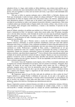 82
sabedoria divina, é o lugar, onde residem as idéias platônicas, uma criatura mais perfeita que as
demais, o primeiro dos seres intermediários entre Deus e a terra. O Logos de Fílon não é o Logos
divino, nem sua Trindade é a cristã, nem sua moral a de Cristo, o que remove toda identidade entre
Ele e Jesus Cristo367
.
Pelo que se refere às supostas analogias entre o rabino Hilel e o Salvador, diremos com
Keim que tal pretensão é sonho de loucos, próprio de cabeças delirantes368
. Não encontramos nos
ensinamentos de Hilel um dogma cristão nem outra moral senão a dos fariseus, adulterada pelas
mais abomináveis práticas. A ciência que se lhe atribui é pura fantasia de seus admiradores, e a
novidade de sua doutrina se reduz a um conjunto de preceitos ridículos e supersticiosos. Dela conta
a tradição judaica que entendia todas as línguas ainda a dos montes, colinas, vales, árvores e ervas,
a dos animais, tanto selvagens como domésticos, e mesmo a dos demônios. O preceito de não
preparar refeição al-
124
guma no sábado, estendeu-o às galinhas que punham ovos. Pode-se por isto julgar qual a formação
moral e intelectual de Hilel. As máximas e ações deste mestre judeu, disse Wisseman, marcadas
com o selo das idéias nacionais, estão formadas de acordo com uma regra de perfeição imaginária.
Seus pensamentos, seus princípios, suas ações e caráter são infinitamente distintos dos de nosso
Redentor369
. Nada dissemos de Judá o Gamalita, porque é lenda de Renan e nenhum fato cita para
comprovar sua afirmação.
9. Diremos, ainda que o Messias cursou a escola dos essênios? Nenhum documento
histórico autoriza a afirmação; se existem acidentais semelhanças, temos por outro lado radicais
diferenças entre Jesus e os essênios. Estes, realmente excederam as outras seitas pela pureza de seus
costumes, amor a solidão e prática da contemplação, mas nem suas crenças nem seu gênero de vida
satisfazem ao cristão. Professavam a unidade de Deus, porém, o simbolizavam no sol que
adoravam, condenavam como má a matéria, negavam a ressurreição dos mortos e censuravam o
matrimônio. Quanto aos costumes, substituíam a pureza de coração que Jesus Cristo exige, pelas
práticas exteriores, cuja observância exageravam370
. Com os fariseus Jesus concorda unicamente nas
verdades da lei natural, patrimônio comum de todas as religiões. Quanto ao resto nos ensinamentos,
próprios e exclusivos, Jesus os combate sem trégua, descobre suas misérias, lança-lhes em rosto a
hipocrisia, condena seus atos imorais, descerra o véu de sua impiedade, envolta na observância dos
ritos e costumes supersticiosos371
.
Em resumo: Jesus não freqüentou escola alguma, nem se filiou à sociedade intelectual, não
se inspirou nas correntes doutrinárias de sua época, nem teve mestre ou mentores. «Ninguém, disse
Stapfer, foi menos de seu tempo que Jesus; ninguém sofreu menos que Ele a influência do
ambiente; ninguém esteve mais livre de preconceitos nem foi mais independente que Ele»372
.
Quando Jesus dizia que Ele vinha do alto e que nós éramos da terra, mostrava a distância infinita
que o separava dos homens, negava a ingerência de todo elemento exterior na formação de sua
inteligência e de seu espírito.
10. Negaremos, apesar do que foi dito, toda ação do ambiente na vida e caráter de Jesus?
Logrou subtrair-se o grande Profeta à influência de seus pais, de seu país e dos agentes que
rodearam sua existência? Absolutamente. O homem reflete necessariamente as circunstâncias em
que se envolve seu espírito, e Jesus tinha uma alma como a nossa, com sentidos, faculdades e
potências, sujeita a leis afetivas e fisiológicas que determinavam nela mu-
125
danças e impressões; possuía a natureza humana com todos os seus sentimentos, ternuras e belezas.
Seu entendimento humano deleitava-se na contemplação da verdade criada; o bem e a virtude
cativavam-lhe a vontade; convergiam para seu coração de extrema sensibilidade as mais doces
367
Com razão o Papa Pio X condenou esta doutrina na Proposição 31 do Decreto «Lamentabili».
368
MHIGNAN, Correspondant, 15 de Outubro de 1863.
369
Discursos, disc. 4.°.
370
JOSEFO FLAVIO, De Bello Jud., III, 8 e 4.
371
Mat., XXIII, 2 e segs., 14, 15 e 25 — Luc, XI, 42 e segs.
372
La Palestine au temps de Jésus-Christ, pg. 472.
 