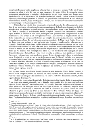 83
emoções; todo seu ser sofria a ação que nele exerciam as coisas e os homens. Todos nós levamos
impresso na alma o selo do país em que nascemos. Se somos filhos da montanha, nossos
pensamentos são obscuros e sombrios, à imitação das nuvens e das brumas que flutuam sobre
nossas cabeças; se o sol do meio dia acariciou nosso rosto infantil, a alma torna-se idealista e
sonhadora; nossa imaginação toma as cores do céu que os olhos contemplaram. A idéia ainda que
essencialmente imaterial, surge ao choque da sensação, que não se despe das condições materiais
anexas ao tempo e ao lugar em que vivemos.
Cristo observou esta lei. Seus pensamentos celestiais brotam-lhe dos lábios, dourados com o
fogo de sua imaginação oriental, embelezados com as imagens deslumbrantes de sua terra, símbolos
admiráveis de sua sabedoria. «Aquele que não contemplou largo tempo o céu do Oriente, disse o
Pe. Didon, a Palestina, as montanhas de Nazaré, o lago de Tiberíades, não compreenderá jamais a
figura de Jesus, o colorido de suas idéias, as imagens com que as reveste, a originalidade de suas
parábolas»373
. Se a criação é um livro grandioso onde Deus escreveu as magnificências de sua
destra onipotente, que impressões tão ternas, que emoções tão amorosas deveria sentir o coração de
Jesus diante das colinas, das torrentes, das campinas sorridentes de Nazaré e da Judéia! Cristo era
um Deus, mas era também o mais carinhoso dos homens e agradavam-lhe sobremaneira as
expansões da amizade, os afetos do espírito, a contemplação dos fenômenos naturais, que tão gratas
recordações evocavam em sua alma. «De bom grado, disse Le Camus, o representamos no cimo das
colinas de Nazaré, ora em meditação e em êxtase, em presença da formosa natureza, ora de joelhos
diante do Pai celestial para contemplá-lo e adorá-lo. Tudo lhe falava uma linguagem até então
desconhecida para a humanidade; o sol, pondo-se entre as ondas do mar, detrás dos cumes do
Carmelo; o vento descendo com seus frescos aromas de neve dos cimos do Líbano; as agitações do
inseto debaixo da erva, da ave no ar ou do homem no vale de Nazaré; os lírios e as anêmonas
vestidas de branco ou de escarlate; os passarinhos em seus ninhos suspensos nas rochas da torrente;
as crianças brincando no flanco da colina; o semeador depositando a semente no sulco; tudo lhe
vinha cheio de Deus, e seu coração se expandia nessa religiosa contemplação do nome de seu Pai,
escrito nas obras da natureza. Sua alma, o espetáculo do universo, a vida sob as mais elevadas
formas, foram o grande livro da
126
terra de onde extraiu sua ciência humana iluminada pela pessoa do Verbo divino. Portanto, é
preciso olhar compassivamente os esforços da crítica quando busca obstinadamente em suas
palavras o eco dos teólogos e dos sectários de seu tempo. Nada teve de comum com eles, tudo o
separou de suas doutrinas»374
.
11. Destas observações tão acertadas do insigne apologista francês, deduz-se que em Jesus
Cristo houve uma ciência adquirida; que o Salvador esteve sujeito à lei do progresso intelectual
como os demais homens375
. O mundo sensível é a primeira fonte dos conhecimentos humanos, e
Jesus, valendo-se da abstração mental, da associação de idéias, do raciocínio; adquiria novos
conhecimentos à medida que se adiantava em idade. A Escritura o diz: «Jesus crescia em idade,
sabedoria e graça diante de Deus e dos homens»376
. Não faltaram Padres da Igreja que
interpretassem essas palavras com a simples manifestação progressiva de uma ciência adquirida377
,
mas a maioria dos doutores da Igreja entende que se trata de um verdadeiro progresso. Assim opina
Santo Tomás quando afirma, retratando a opinião contrária por ele antes defendida, que em Jesus
373
João, XIII, 23.
374
Orígenes del Cristianismo, t. I, pg. 260.
375
Os teólogos distinguem em Cristo 3 classes de ciência: ciência beata, ciência infusa e ciência experimental. Em
Cristo devem existir todos os gêneros possíveis de ciência. E como contém em si a perfeição divina, angélica e humana,
convém-lhe a ciência beata mediante a qual, à semelhança dos bem-aventurados vê intuitivamente a essência divina; a
ciência infusa própria dos anjos, com a qual Cristo pode merecer deste o instante da Encarnação, e experimental que lhe
compete como homem. O Verbo tomou íntegra a natureza humana, por conseguinte, possui o entendimento agente as
espécies inteligíveis dos fantasmas. A alma de Cristo foi onisciente por essa tríplice ciência que os teólogos reconhecem
nela.
376
Luc, II, 52.
377
STO. ATANÁSIO, Orat. IX, contra Arianos - JERÓNIMO, Comm. in Jeremiam — GREGÓRIO NANZIAZENO,
Epist. ad Cledonium — Cirilo Alexandrino, III contra Nestorium.
 