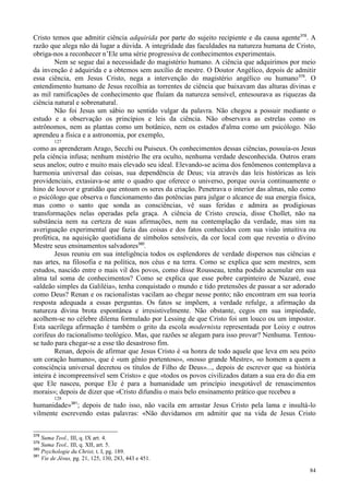 84
Cristo temos que admitir ciência adquirida por parte do sujeito recipiente e da causa agente378
. A
razão que alega não dá lugar a dúvida. A integridade das faculdades na natureza humana de Cristo,
obriga-nos a reconhecer n’Ele uma série progressiva de conhecimentos experimentais.
Nem se segue daí a necessidade do magistério humano. A ciência que adquirimos por meio
da invenção é adquirida e a obtemos sem auxílio de mestre. O Doutor Angélico, depois de admitir
essa ciência, em Jesus Cristo, nega a intervenção do magistério angélico ou humano379
. O
entendimento humano de Jesus recolhia as torrentes de ciência que baixavam das alturas divinas e
as mil ramificações de conhecimento que fluíam da natureza sensível, entesourava as riquezas da
ciência natural e sobrenatural.
Não foi Jesus um sábio no sentido vulgar da palavra. Não chegou a possuir mediante o
estudo e a observação os princípios e leis da ciência. Não observava as estrelas como os
astrônomos, nem as plantas como um botânico, nem os estados d'alma como um psicólogo. Não
aprendeu a física e a astronomia, por exemplo,
127
como as aprenderam Arago, Secchi ou Puiseux. Os conhecimentos dessas ciências, possuía-os Jesus
pela ciência infusa; nenhum mistério lhe era oculto, nenhuma verdade desconhecida. Outros eram
seus anelos; outro e muito mais elevado seu ideal. Elevando-se acima dos fenômenos contemplava a
harmonia universal das coisas, sua dependência de Deus; via através das leis históricas as leis
providenciais, extasiava-se ante o quadro que oferece o universo, porque ouvia continuamente o
hino de louvor e gratidão que entoam os seres da criação. Penetrava o interior das almas, não como
o psicólogo que observa o funcionamento das potências para julgar o alcance de sua energia física,
mas como o santo que sonda as consciências, vê suas feridas e admira as prodigiosas
transformações nelas operadas pela graça. A ciência de Cristo crescia, disse Chollet, não na
substância nem na certeza de suas afirmações, nem na contemplação da verdade, mas sim na
averiguação experimental que fazia das coisas e dos fatos conhecidos com sua visão intuitiva ou
profética, na aquisição quotidiana de símbolos sensíveis, da cor local com que revestia o divino
Mestre seus ensinamentos salvadores380
.
Jesus reuniu em sua inteligência todos os esplendores de verdade dispersos nas ciências e
nas artes, na filosofia e na política, nos céus e na terra. Como se explica que sem mestres, sem
estudos, nascido entre o mais vil dos povos, como disse Rousseau, tenha podido acumular em sua
alma tal soma de conhecimentos? Como se explica que esse pobre carpinteiro de Nazaré, esse
«aldeão simples da Galiléia», tenha conquistado o mundo e tido pretensões de passar a ser adorado
como Deus? Renan e os racionalistas vacilam ao chegar nesse ponto; não encontram em sua teoria
resposta adequada a essas perguntas. Os fatos se impõem, a verdade refulge, a afirmação da
natureza divina brota espontânea e irresistivelmente. Não obstante, cegos em sua impiedade,
acolhem-se no célebre dilema formulado por Lessing de que Cristo foi um louco ou um impostor.
Esta sacrílega afirmação é também o grito da escola modernista representada por Loisy e outros
corifeus do racionalismo teológico. Mas, que razões se alegam para isso provar? Nenhuma. Tentou-
se tudo para chegar-se a esse tão desastroso fim.
Renan, depois de afirmar que Jesus Cristo é «a honra de todo aquele que leva em seu peito
um coração humano», que é «um gênio portentoso», «nosso grande Mestre», «o homem a quem a
consciência universal decretou os títulos de Filho de Deus»..., depois de escrever que «a história
inteira é incompreensível sem Cristo» e que «todos os povos civilizados datam a sua era do dia em
que Ele nasceu, porque Ele é para a humanidade um princípio inesgotável de renascimentos
morais»; depois de dizer que «Cristo difundiu o mais belo ensinamento prático que recebeu a
128
humanidade»381
; depois de tudo isso, não vacila em arrastar Jesus Cristo pela lama e insultá-lo
vilmente escrevendo estas palavras: «Não duvidamos em admitir que na vida de Jesus Cristo
378
Suma Teol., III, q. IX art. 4.
379
Suma Teol., III, q. XII, art. 5.
380
Psychologie du Christ, t. I, pg. 189.
381
Vie de Jésus, pg. 21, 125, 130, 283, 443 e 451.
 