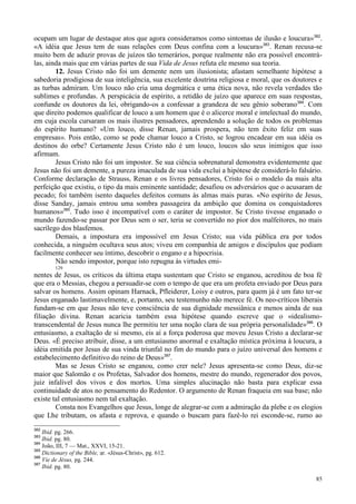85
ocupam um lugar de destaque atos que agora consideramos como sintomas de ilusão e loucura»382
.
«A idéia que Jesus tem de suas relações com Deus confina com a loucura»383
. Renan recusa-se
muito bem de aduzir provas de juízos tão temerários, porque realmente não era possível encontrá-
las, ainda mais que em várias partes de sua Vida de Jesus refuta ele mesmo sua teoria.
12. Jesus Cristo não foi um demente nem um ilusionista; afastam semelhante hipótese a
sabedoria prodigiosa de sua inteligência, sua excelente doutrina religiosa e moral, que os doutores e
as turbas admiram. Um louco não cria uma dogmática e uma ética nova, não revela verdades tão
sublimes e profundas. A perspicácia de espírito, a retidão de juízo que aparece em suas respostas,
confunde os doutores da lei, obrigando-os a confessar a grandeza de seu gênio soberano384
. Com
que direito podemos qualificar de louco a um homem que é o alicerce moral e intelectual do mundo,
em cuja escola cursaram os mais ilustres pensadores, aprendendo a solução de todos os problemas
do espírito humano? «Um louco, disse Renan, jamais prospera, não tem êxito feliz em suas
empresas». Pois então, como se pode chamar louco a Cristo, se logrou encadear em sua idéia os
destinos do orbe? Certamente Jesus Cristo não é um louco, loucos são seus inimigos que isso
afirmam.
Jesus Cristo não foi um impostor. Se sua ciência sobrenatural demonstra evidentemente que
Jesus não foi um demente, a pureza imaculada de sua vida exclui a hipótese de considerá-lo falsário.
Conforme declaração de Strauss, Renan e os livres pensadores, Cristo foi o modelo da mais alta
perfeição que existiu, o tipo da mais eminente santidade; desafiou os adversários que o acusaram de
pecado; foi também isento daqueles defeitos comuns às almas mais puras. «No espírito de Jesus,
disse Sanday, jamais entrou uma sombra passageira da ambição que domina os conquistadores
humanos»385
. Tudo isso é incompatível com o caráter de impostor. Se Cristo tivesse enganado o
mundo fazendo-se passar por Deus sem o ser, teria se convertido no pior dos malfeitores, no mais
sacrílego dos blasfemos.
Demais, a impostura era impossível em Jesus Cristo; sua vida pública era por todos
conhecida, a ninguém ocultava seus atos; viveu em companhia de amigos e discípulos que podiam
facilmente conhecer seu íntimo, descobrir o engano e a hipocrisia.
Não sendo impostor, porque isto repugna às virtudes emi-
129
nentes de Jesus, os críticos da última etapa sustentam que Cristo se enganou, acreditou de boa fé
que era o Messias, chegou a persuadir-se com o tempo de que era um profeta enviado por Deus para
salvar os homens. Assim opinam Harnack, Pfleiderer, Loisy e outros, para quem já é um fato ter-se
Jesus enganado lastimavelmente, e, portanto, seu testemunho não merece fé. Os neo-críticos liberais
fundam-se em que Jesus não teve consciência de sua dignidade messiânica e menos ainda de sua
filiação divina. Renan acaricia também essa hipótese quando escreve que o «idealismo-
transcendental de Jesus nunca lhe permitiu ter uma noção clara de sua própria personalidade»386
. O
entusiasmo, a exaltação de si mesmo, eis aí a força poderosa que moveu Jesus Cristo a declarar-se
Deus. «É preciso atribuir, disse, a um entusiasmo anormal e exaltação mística próxima à loucura, a
idéia emitida por Jesus de sua vinda triunfal no fim do mundo para o juízo universal dos homens e
estabelecimento definitivo do reino de Deus»387
.
Mas se Jesus Cristo se enganou, como crer nele? Jesus apresenta-se como Deus, diz-se
maior que Salomão e os Profetas, Salvador dos homens, mestre do mundo, regenerador dos povos,
juiz infalível dos vivos e dos mortos. Uma simples alucinação não basta para explicar essa
continuidade de atos no pensamento do Redentor. O argumento de Renan fraqueia em sua base; não
existe tal entusiasmo nem tal exaltação.
Consta nos Evangelhos que Jesus, longe de alegrar-se com a admiração da plebe e os elogios
que Lhe tributam, os afasta e reprova, e quando o buscam para fazê-lo rei esconde-se, rumo ao
382
Ibid. pg. 266.
383
Ibid. pg. 80.
384
João, III, 7 — Mat., XXVI, 15-21.
385
Dictionary of the Bible, ar. «Jésus-Christ», pg. 612.
386
Vie de Jésus, pg. 244.
387
Ibid. pg. 80.
 