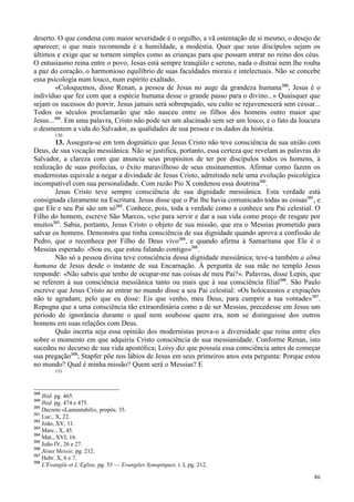 86
deserto. O que condena com maior severidade é o orgulho, a vã ostentação de si mesmo, o desejo de
aparecer; o que mais recomenda é a humildade, a modéstia. Quer que seus discípulos sejam os
últimos e exige que se tornem simples como as crianças para que possam entrar no reino dos céus.
O entusiasmo reina entre o povo, Jesus está sempre tranqüilo e sereno, nada o distrai nem lhe rouba
a paz do coração, o harmonioso equilíbrio de suas faculdades morais e intelectuais. Não se concebe
essa psicologia num louco, num espírito exaltado.
«Coloquemos, disse Renan, a pessoa de Jesus no auge da grandeza humana388
; Jesus é o
indivíduo que fez com que a espécie humana desse o grande passo para o divino...» Quaisquer que
sejam os sucessos do porvir, Jesus jamais será sobrepujado, seu culto se rejuvenescerá sem cessar...
Todos os séculos proclamarão que não nasceu entre os filhos dos homens outro maior que
Jesus...389
. Em uma palavra, Cristo não pode ser um alucinado sem ser um louco, e o fato da loucura
o desmentem a vida do Salvador, as qualidades de sua pessoa e os dados da história.
130
13. Assegura-se em tom dogmático que Jesus Cristo não teve consciência de sua união com
Deus, de sua vocação messiânica. Não se justifica, portanto, essa certeza que revelam as palavras do
Salvador, a clareza com que anuncia seus propósitos de ter por discípulos todos os homens, à
realização de suas profecias, o êxito maravilhoso de seus ensinamentos. Afirmar como fazem os
modernistas equivale a negar a divindade de Jesus Cristo, admitindo nele uma evolução psicológica
incompatível com sua personalidade. Com razão Pio X condenou essa doutrina390
.
Jesus Cristo teve sempre consciência de sua dignidade messiânica. Esta verdade está
consignada claramente na Escritura. Jesus disse que o Pai lhe havia comunicado todas as coisas391
, e
que Ele e seu Pai são um só392
. Conhece, pois, toda a verdade como a conhece seu Pai celestial. O
Filho do homem, escreve São Marcos, veio para servir e dar a sua vida como preço de resgate por
muitos393
. Sabia, portanto, Jesus Cristo o objeto de sua missão, que era o Messias prometido para
salvar os homens. Demonstra que tinha consciência de sua dignidade quando aprova a confissão de
Pedro, que o reconhece por Filho de Deus vivo394
, e quando afirma à Samaritana que Ele é o
Messias esperado. «Sou eu, que estou falando contigo»395
.
Não só a pessoa divina teve consciência dessa dignidade messiânica; teve-a também a alma
humana de Jesus desde o instante de sua Encarnação. À pergunta de sua mãe no templo Jesus
responde: «Não sabeis que tenho de ocupar-me nas coisas de meu Pai?». Palavras, disse Lepin, que
se referem à sua consciência messiânica tanto ou mais que à sua consciência filial396
. São Paulo
escreve que Jesus Cristo ao entrar no mundo disse a seu Pai celestial: «Os holocaustos e expiações
não te agradam; pelo que eu disse: Eis que venho, meu Deus, para cumprir a tua vontade»397
.
Repugna que a uma consciência tão extraordinária como a de ser Messias, precedesse em Jesus um
período de ignorância durante o qual nem soubesse quem era, nem se distinguisse dos outros
homens em suas relações com Deus.
Quão incerta seja essa opinião dos modernistas prova-o a diversidade que reina entre eles
sobre o momento em que adquiriu Cristo consciência de sua messianidade. Conforme Renan, isto
sucedeu no decurso de sua vida apostólica; Loisy diz que possuía essa consciência antes de começar
sua pregação398
; Stapfer põe nos lábios de Jesus em seus primeiros anos esta pergunta: Porque estou
no mundo? Qual é minha missão? Quem será o Messias? E
131
388
Ibid. pg. 465.
389
Ibid. pg. 474 e 475.
390
Decreto «Lamentabili», propôs. 35.
391
Luc., X, 22.
392
João, XV, 11.
393
Marc., X, 45.
394
Mat., XVI, 16.
395
João IV, 26 e 27.
396
Jésus Messie, pg. 212.
397
Hebr. X, 6 e 7.
398
L'Evangile et L’Eglise, pg. 55 — Evangiles Synoptiques, t. I, pg. 212.
 