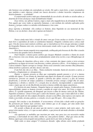 9
não bastasse esse prodígio da contradição ao século, Ele opõe a mais forte, a mais encantadora
mas também a mais vigorosa virtude aos loucos desvarios e doidas incursões voluptuosas da
história humana — a castidade!
E contrariando assim a tudo que a humanidade do seu século e de todos os séculos adora, a
doutrina de Cristo alcançou o mais deslumbrante triunfo!
Essa vitória, nos afirma Cantera, ergue a mais alta magnificência da divindade do Mestre.
Pois aquele que vence todas as oposições humanas, e sem nenhum dos métodos aplicados pelos
homens, é porque conhece os métodos sobrehumanos e traz como
12
força suprema a divindade. «Eu conheço os homens, dizia Napoleão no seu memorial de Sta.
Helena, e eu vos declaro: Jesus não é apenas um homem!»
* * *
Parece ainda mais belo o triunfo do amor com que Cristo encheu os séculos. O amor é o
mais livre e espontâneo de todos os sentimentos humanos. Ninguém o domina nem o coloca onde
quer. Um dos nossos mais notáveis estilistas, que se imortalizou no livro em que antecipa o estudo
da Geografia Humana entre nós, escreveu interessante estudo sobre o que ele chama: «O Drama
Amazônico.»
Deve haver mesmo naquela terra angustiada, estilhaçada pela bravura do Rio-Mar a tensão
e a incerteza dos grandes lances dramáticos.
Paul Claudel, o imenso poeta católico que Jacques Madaule considera o Dante do século
XX, se houvera visto esse drama, mais profundamente ainda teria escrito a sua «Metaphysique de
l´eau».
O Drama da Amazônia cifra-se nisto: a luta constante das águas contra a terra arranca
quilômetros ou léguas de terreno com florestas e ninhos, pássaros e flores... O rio balança-os sobre
o dorso trêmulo e depois carrega-os consigo. Deixa essas extensões como enormes ilhas flutuantes,
cheias de flores e pássaros, um mês, meses e até ano...
E um belo dia vão-se as ilhas... Numa avalanche tremenda, batem de encontro a outras, a
rochedos, e fragmentam-se e desaparecem...
Depois, o viajante procura as ilhas que contemplou quando passara e só vê a imensa
solidão das águas. É esse drama da Amazônia uma figura do drama do coração. O amor procura
eternizar-se, procura ser amado. E quando a floresta dos afetos cresceu e a flor da ternura
desabrocha, a torrente do tempo caudalosa e tremenda arrasta consigo a frágil ilha do amor,
fragmenta-a e divide-a e destrói. E o coração fica no deserto, incompreendido e surpreendido,
como o viajor que em vez da ilha florida encontra a imensa solidão das águas amazônicas...
É a história do amor humano. Ninguém logrou ser amado pelos homens. Conhecedores da
impossibilidade, jamais os homens tiveram a ousadia de exigir esse amor. Só Cristo o exigiu e o
obteve. É o grande argumento, diz Bougaud, que tocava a alma do imenso cativo de Sta. Helena.
Napoleão exclamava: «Jesus Cristo quer o amor dos homens; quer o que é mais difícil de se obter,
o que um sábio pede em vão a alguns discípulos, um pai a seus filhos, uma esposa a seu esposo, um
irmão a seu irmão, em uma, palavra, o coração; eis aí o que Ele quer... Ele o exige, Ele o
13
consegue. Daí concluo a sua divindade». E acrescentava: «Cristo fala e desde então as gerações
lhe pertencem por liames mais estreitos, mais íntimos que os do sangue, por uma união mais
sagrada, mais imperiosa que qualquer outra.
Ele acende a flama de um amor que faz morrer o amor próprio, todo outro amor... Eu
pensei nisto muitas vezes, e é o que eu mais admiro, o que prova de um modo absoluto a divindade
de Cristo».
«Eu apaixonei as multidões que morriam por mim; mas para isso era necessário minha
presença, a eletricidade do meu olhar, minha voz, uma palavra minha!... Hoje que estou em Sta.
Helena, agora que estou pregado num penhasco, quem morre por mim na Europa?»
Onde estão os meus amigos? E terminava dizendo: «Que abismo entre minha profunda
 