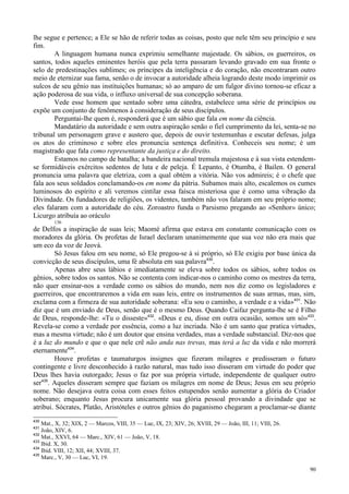 90
lhe segue e pertence; a Ele se hão de referir todas as coisas, posto que nele têm seu princípio e seu
fim.
A linguagem humana nunca exprimiu semelhante majestade. Os sábios, os guerreiros, os
santos, todos aqueles eminentes heróis que pela terra passaram levando gravado em sua fronte o
selo de predestinações sublimes; os príncipes da inteligência e do coração, não encontraram outro
meio de eternizar sua fama, senão o de invocar a autoridade alheia logrando deste modo imprimir os
sulcos de seu gênio nas instituições humanas; só ao amparo de um fulgor divino tornou-se eficaz a
ação poderosa de sua vida, o influxo universal de sua concepção soberana.
Vede esse homem que sentado sobre uma cátedra, estabelece uma série de princípios ou
expõe um conjunto de fenômenos à consideração de seus discípulos.
Perguntai-lhe quem é, responderá que é um sábio que fala em nome da ciência.
Mandatário da autoridade e sem outra aspiração senão o fiel cumprimento da lei, senta-se no
tribunal um personagem grave e austero que, depois de ouvir testemunhas e escutar defesas, julga
os atos do criminoso e sobre eles pronuncia sentença definitiva. Conheceis seu nome; é um
magistrado que fala como representante da justiça e do direito.
Estamos no campo de batalha; a bandeira nacional tremula majestosa e à sua vista estendem-
se formidáveis exércitos sedentos de luta e de peleja. É Lepanto, é Otumba, é Bailen. O general
pronuncia uma palavra que eletriza, com a qual obtém a vitória. Não vos admireis; é o chefe que
fala aos seus soldados conclamando-os em nome da pátria. Subamos mais alto, escalemos os cumes
luminosos do espírito e ali veremos cintilar essa faísca misteriosa que é como uma vibração da
Divindade. Os fundadores de religiões, os videntes, também não vos falaram em seu próprio nome;
eles falaram com a autoridade do céu. Zoroastro funda o Parsismo pregando ao «Senhor» único;
Licurgo atribuía ao oráculo
136
de Delfos a inspiração de suas leis; Maomé afirma que estava em constante comunicação com os
moradores da glória. Os profetas de Israel declaram unanimemente que sua voz não era mais que
um eco da voz de Jeová.
Só Jesus falou em seu nome, só Ele pregou-se à si próprio, só Ele exigiu por base única da
convicção de seus discípulos, uma fé absoluta em sua palavra430
.
Apenas abre seus lábios e imediatamente se eleva sobre todos os sábios, sobre todos os
gênios, sobre todos os santos. Não se contenta com indicar-nos o caminho como os mestres da terra,
não quer ensinar-nos a verdade como os sábios do mundo, nem nos diz como os legisladores e
guerreiros, que encontraremos a vida em suas leis, entre os instrumentos de suas armas, mas, sim,
exclama com a firmeza de sua autoridade soberana: «Eu sou o caminho, a verdade e a vida»431
. Não
diz que é um enviado de Deus, senão que é o mesmo Deus. Quando Caifaz pergunta-lhe se é Filho
de Deus, responde-lhe: «Tu o disseste»432
. «Deus e eu, disse em outra ocasião, somos um só»433
.
Revela-se como a verdade por essência, como a luz incriada. Não é um santo que pratica virtudes,
mas a mesma virtude; não é um doutor que ensina verdades, mas a verdade substancial. Diz-nos que
é a luz do mundo e que o que nele crê não anda nas trevas, mas terá a luz da vida e não morrerá
eternamente434
.
Houve profetas e taumaturgos insignes que fizeram milagres e predisseram o futuro
contingente e livre desconhecido à razão natural, mas tudo isso disseram em virtude do poder que
Deus lhes havia outorgado; Jesus o faz por sua própria virtude, independente de qualquer outro
ser435
. Aqueles disseram sempre que faziam os milagres em nome de Deus; Jesus em seu próprio
nome. Não desejava outra coisa com esses feitos estupendos senão aumentar a glória do Criador
soberano; enquanto Jesus procura unicamente sua glória pessoal provando a divindade que se
atribui. Sócrates, Platão, Aristóteles e outros gênios do paganismo chegaram a proclamar-se diante
430
Mat., X, 32; XIX, 2 — Marcos, VIII, 35 — Luc, IX, 23; XIV, 26; XVIII, 29 — João, III, 11; VIII, 26.
431
João, XIV, 6.
432
Mat., XXVI, 64 — Marc., XIV, 61 — João, V, 18.
433
Ibid. X, 30.
434
Ibid. VIII, 12; XII, 44; XVIII, 37.
435
Marc., V, 30 — Luc, VI, 19.
 